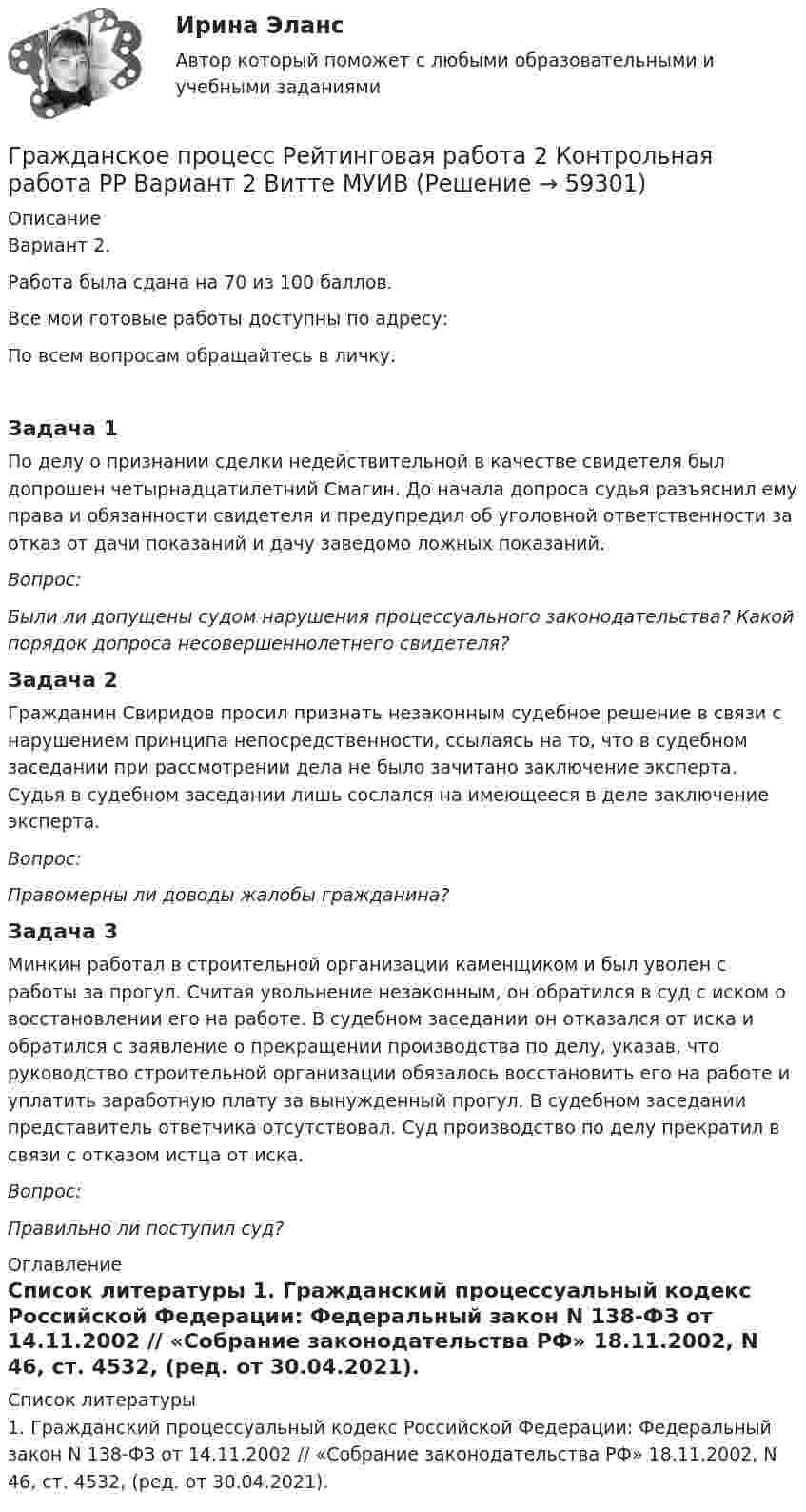      
            Описание
            Вариант 2.Работа была сдана на 70 из 100 баллов.Все мои готовые работы доступны по адресу: По всем вопросам обращайтесь в личку.Задача 1	По делу о признании сделки недействительной в качестве свидетеля был допрошен четырнадцатилетний Смагин. До начала допроса судья разъяснил ему права и обязанности свидетеля и предупредил об уголовной ответственности за отказ от дачи показаний и дачу заведомо ложных показаний. Вопрос: Были ли допущены судом нарушения процессуального законодательства? Какой порядок допроса несовершеннолетнего свидетеля?Задача 2	Гражданин Свиридов просил признать незаконным судебное решение в связи с нарушением принципа непосредственности, ссылаясь на то, что в судебном заседании при рассмотрении дела не было зачитано заключение эксперта. Судья в судебном заседании лишь сослался на имеющееся в деле заключение эксперта. Вопрос: Правомерны ли доводы жалобы гражданина?Задача 3	Минкин работал в строительной организации каменщиком и был уволен с работы за прогул. Считая увольнение незаконным, он обратился в суд с иском о восстановлении его на работе. В судебном заседании он отказался от иска и обратился с заявление о прекращении производства по делу, указав, что руководство строительной организации обязалось восстановить его на работе и уплатить заработную плату за вынужденный прогул. В судебном заседании представитель ответчика отсутствовал. Суд производство по делу прекратил в связи с отказом истца от иска. Вопрос: Правильно ли поступил суд? 
            Оглавление
             
            Список литературы
            	1.                   Гражданский процессуальный кодекс Российской Федерации: Федеральный закон N 138-ФЗ от 14.11.2002 // «Собрание законодательства РФ» 18.11.2002, N 46, ст. 4532, (ред. от 30.04.2021). 
            
            
            Гражданское право экзаменГражданское процесс Рейтинговая работа 2 Контрольная работа РР Вариант 2 Витте МУИВГражданское процессуальное правоГражданское процессуальное правоГражданское процессуальное правоГражданское-процессуальное правоГражданское процессуальное право 2, практическое задание (Росдистант) Гражданское право (тест с ответами ММА/ИДО)Гражданское право (тест с ответами Синергия) 40 вопросовГражданское право (тест с ответами Синергия/МОИ/МТИ/МосАП)Гражданское право (тест с ответами Синергия/МОИ/ МТИ /МОСАП)Гражданское право | Университет Синергия | Бакалавриат | Юриспруденция | 2023 💯 Гражданское право [Часть 1-4] (ответы на тесты Синергия / МОИ / МТИ / МосАП, декабрь 2023)Гражданское право (часть 2) Итоговый тест 