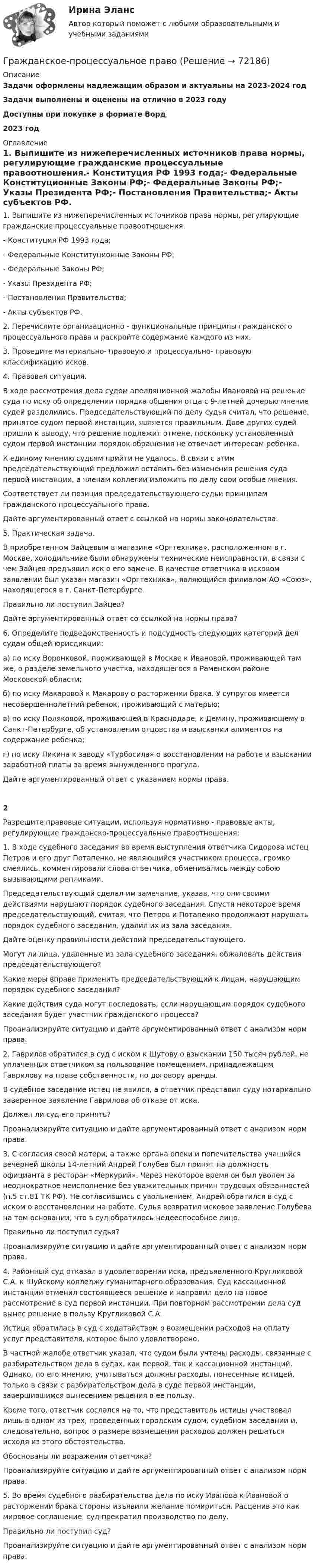      
            Описание
            Задачи оформлены надлежащим образом и актуальны на 2023-2024 годЗадачи выполнены и оценены на отлично в 2023 годуДоступны при покупке в формате Ворд2023 год 
            Оглавление
            1. Выпишите из нижеперечисленных источников права нормы, регулирующие гражданские процессуальные правоотношения.- Конституция РФ 1993 года;- Федеральные Конституционные Законы РФ;- Федеральные Законы РФ;- Указы Президента РФ;- Постановления Правительства;- Акты субъектов РФ. 2. Перечислите организационно - функциональные принципы гражданского процессуального права и раскройте содержание каждого из них. 3. Проведите материально- правовую и процессуально- правовую классификацию исков. 4. Правовая ситуация. В ходе рассмотрения дела судом апелляционной жалобы Ивановой на решение суда по иску об определении порядка общения отца с 9-летней дочерью мнение судей разделились. Председательствующий по делу судья считал, что решение, принятое судом первой инстанции, является правильным. Двое других судей пришли к выводу, что решение подлежит отмене, поскольку установленный судом первой инстанции порядок обращения не отвечает интересам ребенка.     К единому мнению судьям прийти не удалось. В связи с этим председательствующий предложил оставить без изменения решения суда первой инстанции, а членам коллегии изложить по делу свои особые мнения.Соответствует ли позиция председательствующего судьи принципам гражданского процессуального права.     Дайте аргументированный ответ с ссылкой на нормы законодательства.5. Практическая задача.     В приобретенном Зайцевым в магазине «Оргтехника», расположенном в г. Москве, холодильнике были обнаружены технические неисправности, в связи с чем Зайцев предъявил иск о его замене. В качестве ответчика в исковом заявлении был указан магазин «Оргтехника», являющийся филиалом АО «Союз», находящегося в г. Санкт-Петербурге.    Правильно ли поступил Зайцев?     Дайте аргументированный ответ со ссылкой на нормы права? 6. Определите подведомственность и подсудность следующих категорий дел судам общей юрисдикции: а) по иску Воронковой, проживающей в Москве к Ивановой, проживающей там же, о разделе земельного участка, находящегося в Раменском районе Московской области;б) по иску Макаровой к Макарову о расторжении брака. У супругов имеется несовершеннолетний ребенок, проживающий с матерью;в) по иску Поляковой, проживающей в Краснодаре, к Демину, проживающему в Санкт-Петербурге, об установлении отцовства и взыскании алиментов на содержание ребенка;г) по иску Пикина к заводу «Турбосила» о восстановлении на работе и взыскании заработной платы за время вынужденного прогула.     Дайте аргументированный ответ с указанием нормы права.2Разрешите правовые ситуации, используя нормативно - правовые акты, регулирующие гражданско-процессуальные правоотношения: 1. В ходе судебного заседания во время выступления ответчика Сидорова истец Петров и его друг Потапенко, не являющийся участником процесса, громко смеялись, комментировали слова ответчика, обменивались между собою вызывающими репликами.     Председательствующий сделал им замечание, указав, что они своими действиями нарушают порядок судебного заседания. Спустя некоторое время председательствующий, считая, что Петров и Потапенко продолжают нарушать порядок судебного заседания, удалил их из зала заседания.Дайте оценку правильности действий председательствующего.     Могут ли лица, удаленные из зала судебного заседания, обжаловать действия председательствующего?     Какие меры вправе применить председательствующий к лицам, нарушающим порядок судебного заседания?     Какие действия суда могут последовать, если нарушающим порядок судебного заседания будет участник гражданского процесса?     Проанализируйте ситуацию и дайте аргументированный ответ с анализом норм права. 2. Гаврилов обратился в суд с иском к Шутову о взыскании 150 тысяч рублей, не уплаченных ответчиком за пользование помещением, принадлежащим Гаврилову на праве собственности, по договору аренды.В судебное заседание истец не явился, а ответчик представил суду нотариально заверенное заявление Гаврилова об отказе от иска.     Должен ли суд его принять?     Проанализируйте ситуацию и дайте аргументированный ответ с анализом норм права.3. С согласия своей матери, а также органа опеки и попечительства учащийся вечерней школы 14-летний Андрей Голубев был принят на должность официанта в ресторан «Меркурий». Через некоторое время он был уволен за неоднократное неисполнение без уважительных причин трудовых обязанностей (п.5 ст.81 ТК РФ). Не согласившись с увольнением, Андрей обратился в суд с иском о восстановлении на работе. Судья возвратил исковое заявление Голубева на том основании, что в суд обратилось недееспособное лицо.     Правильно ли поступил судья?     Проанализируйте ситуацию и дайте аргументированный ответ с анализом норм права.  4. Районный суд отказал в удовлетворении иска, предъявленного Кругликовой С.А. к Шуйскому колледжу гуманитарного образования. Суд кассационной инстанции отменил состоявшееся решение и направил дело на новое рассмотрение в суд первой инстанции. При повторном рассмотрении дела суд вынес решение в пользу Кругликовой С.А.      Истица обратилась в суд с ходатайством о возмещении расходов на оплату услуг представителя, которое было удовлетворено.      В частной жалобе ответчик указал, что судом были учтены расходы, связанные с разбирательством дела в судах, как первой, так и кассационной инстанций. Однако, по его мнению, учитываться должны расходы, понесенные истицей, только в связи с разбирательством дела в суде первой инстанции, завершившимся вынесением решения в ее пользу.      Кроме того, ответчик сослался на то, что представитель истицы участвовал лишь в одном из трех, проведенных городским судом, судебном заседании и, следовательно, вопрос о размере возмещения расходов должен решаться исходя из этого обстоятельства.      Обоснованы ли возражения ответчика?     Проанализируйте ситуацию и дайте аргументированный ответ с анализом норм права. 5. Во время судебного разбирательства дела по иску Иванова к Ивановой о расторжении брака стороны изъявили желание помириться. Расценив это как мировое соглашение, суд прекратил производство по делу.Правильно ли поступил суд?     Проанализируйте ситуацию и дайте аргументированный ответ с анализом норм права.  
            
            
            Гражданское процессуальное правоГражданское-процессуальное правоГражданское процессуальное право 2, практическое задание (Росдистант) Гражданское процессуальное право 2 (Практическое задание) РосдистантГражданское, уголовное, административное право относятся к группе ... юридических дисциплинГражданско – правовая ответственность за совершение актов недобросовестной конкуренцииГражданско-правовая ответственность участников при заключении и исполнении государственного (муниципального) контрактаГражданское право | Университет Синергия | Бакалавриат | Юриспруденция | 2023 💯 Гражданское право [Часть 1-4] (ответы на тесты Синергия / МОИ / МТИ / МосАП, декабрь 2023)Гражданское право (часть 2) Итоговый тест Гражданское право (часть 2) ИТОГОВЫЙ ТЕСТ Гражданское право экзаменГражданское процесс Рейтинговая работа 2 Контрольная работа РР Вариант 2 Витте МУИВГражданское процессуальное право