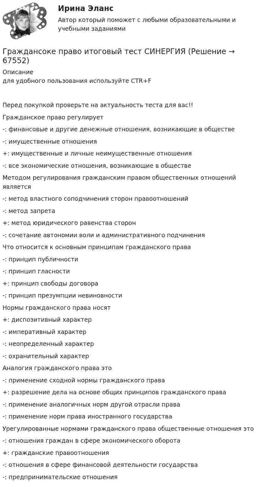      
            Описание
            для удобного пользования используйте CTR+F Перед покупкой проверьте на актуальность теста для вас!! Гражданское право регулирует-: финансовые и другие денежные отношения, возникающие в обществе-: имущественные отношения+: имущественные и личные неимущественные отношения-: все экономические отношения, возникающие в обществе   Методом регулирования гражданским правом общественных отношений является-: метод властного соподчинения сторон правоотношений-: метод запрета+: метод юридического равенства сторон-: сочетание автономии воли и административного подчинения Что относится к основным принципам гражданского права-: принцип публичности-: принцип гласности+: принцип свободы договора-: принцип презумпции невиновности Нормы гражданского права носят+: диспозитивный характер-: императивный характер-: неопределенный характер-: охранительный характер Аналогия гражданского права это-: применение сходной нормы гражданского права+: разрешение дела на основе общих принципов гражданского права-: применение аналогичных норм другой отрасли права-: применение норм права иностранного государства Урегулированные нормами гражданского права общественные отношения это-: отношения граждан в сфере экономического оборота+: гражданские правоотношения-: отношения в сфере финансовой деятельности государства-: предпринимательские отношения   
            
            
            Гражданскую ответственность характеризует...Граждансоке право итоговый тест СИНЕРГИЯГражданство представляет собой устойчивую правовую связь гражданина с...Грамматическая ошибка допущена в предложении ... Закрыв книгу, я старался по памяти восстановить текст стихотворения Закрыв книгу, герои надолго остаются в нашей памяти Закрыв книгу, Игорь мгновенно забыл о прочитанном Закрыв книгу, она мечтательно ГРАММАТИЧЕСКАЯ ТЕМА ТЕСТИРОВАНИЕ 1ГРАММАТИЧЕСКАЯ ТЕМА ТЕСТИРОВАНИЕ 2 EduconГрамматический блок: 1. Раскройте скобки и употребите глагол-сказуемое в нужной форме (Present Simple, Present Continuous, Present Perfect Active Voice). Предложения переведите.Гражданско-процессуальное право (гражданский процесс) 1Гражданско-процессуальное право (гражданский процесс) 1 РосдистантГражданско-процессуальное право (гражданский процесс) 1 РосдистантГражданско-процессуальное право (гражданский процесс) 1 РосдистантГражданско-процессуальное право (гражданский процесс) 1 РосдистантГражданско-процессуальное право (гражданский процесс) 1 РосдистантГражданско-процессуальное право (гражданский процесс) 1 Росдистант