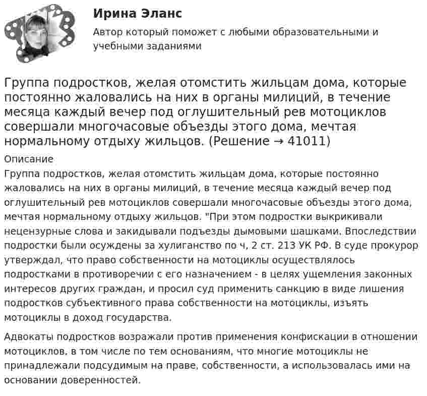      
          Описание
          Группа подростков, желая отомстить жильцам дома, которые постоянно жаловались на них в органы милиций, в течение месяца каждый вечер под оглушительный рев мотоциклов совершали многочасовые объезды этого дома, мечтая нормальному отдыху жильцов. При этом подростки выкрикивали нецензурные слова и закидывали подъезды дымовыми шашками. Впоследствии подростки были осуждены за хулиганство по ч, 2 ст. 213 УК РФ. В суде прокурор утверждал, что право собственности на мотоциклы осуществлялось подростками в противоречии с его назначением - в целях ущемления законных интересов других граждан, и просил суд применить санкцию в виде лишения подростков субъективного права собственности на мотоциклы, изъять мотоциклы в доход государства.Адвокаты подростков возражали против применения конфискации в отношении мотоциклов, в том числе по тем основаниям, что многие мотоциклы не принадлежали подсудимым на праве, собственности, а использовалась ими на основании доверенностей.   
            
            
            Группа педагогических наук, которые изучают теорию и практику образования лиц с отклонениями в физическом, психическом или умственном развитии, а также детей и подростков, проявляющих девиации в поведении, – это … педагогикаГруппа подростков, желая отомстить жильцам дома, которые постоянно жаловались на них в органы милиций, в течение месяца каждый вечер под оглушительный рев мотоциклов совершали многочасовые объезды этого дома, мечтая нормальному отдыху жильцов. Группа показателей … характеризуют возможность оперативного управления бизнес процессом ... группа теорий медиа предлагает идею, согласно которой собственники крупных медиакорпораций и процесс концентрации обуславливают идеологическую позицию массмедиаГруппа ценностей «…» включает высшие абсолютные ценности, такие как  жизнь человека, представления о справедливости, свободе, правах и обязанностях  людей, дружба и любовь, родственные связи, ценности самосохранения Тип ответа: Текстовый ответ Группа - это совокупность людей, которых ...Группировка доходов, расходов и источников финансирования дефицитов бюджетов бюджетной системы РФ, используемая для составления и исполнения бюджетов, а также группировка, используемая для ведения бюджетного (бухгалтерского) учета, обеспечивающаяГруппа американских бизнесменов вышла на рынок Тайваня с зелеными бейсбольными кепками в качестве сувениров. Какую ошибку допустили бизнесмены?Группа атомов, определяющая характерные свойства вещества и его принадлежность к классу соединений, - это ... группаГруппа геофизических методов расчленения и корреляции разрезовГруппа дизайнеров, долгое время работающих в организации по производству наружной рекламы в рабочее время Группа катастрофических рисков (чаще всего стихийные бедствия) относят к группе … рисков.Группа, которая формирует свою идентичность через чувство общности по определенным характеристикам и интересам,-это ...Группа людей, которые взаимозависимы в отношении информации, ресурсов,  знаний и навыков и стремятся объединить свои усилия для достижения общей  цели, – это … Тип ответа: Текстовый ответ 