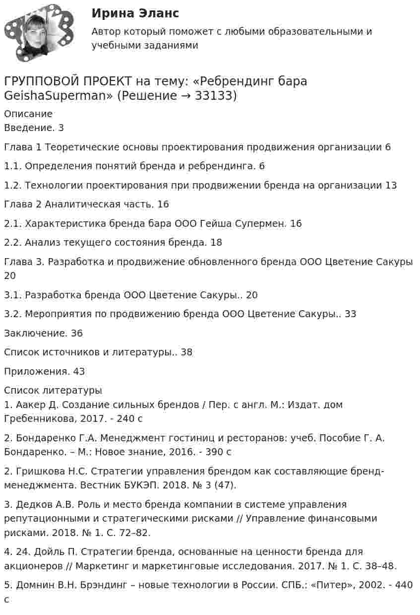      
          Описание
          Введение. 3Глава 1 Теоретические основы проектирования продвижения организации 61.1. Определения понятий бренда и ребрендинга. 61.2. Технологии проектирования при продвижении бренда на организации 13Глава 2 Аналитическая часть. 162.1. Характеристика бренда бара ООО Гейша Супермен. 162.2. Анализ текущего состояния бренда. 18Глава 3. Разработка и продвижение обновленного бренда ООО Цветение Сакуры  203.1. Разработка бренда ООО Цветение Сакуры.. 203.2. Мероприятия по продвижению бренда ООО Цветение Сакуры.. 33Заключение. 36Список источников и литературы.. 38Приложения. 43  
          Список литературы
          	1.               Аакер Д. Создание сильных брендов / Пер. с англ. М.: Издат. дом Гребенникова, 2017. - 240 c	2.               Бондаренко Г.А. Менеджмент гостиниц и ресторанов: учеб. Пособие Г. А. Бондаренко. – М.: Новое знание, 2016. - 390 c	2.               Гришкова Н.С. Стратегии управления брендом как составляющие бренд-менеджмента. Вестник БУКЭП. 2018. № 3 (47).	3.               Дедков А.В. Роль и место бренда компании в системе управления репутационными и стратегическими рисками // Управление финансовыми рисками. 2018. № 1. С. 72–82.	4.               24. Дойль П. Стратегии бренда, основанные на ценности бренда для акционеров // Маркетинг и маркетинговые исследования. 2017. № 1. С. 38–48.	5.               Домнин В.Н. Брэндинг – новые технологии в России. СПБ.: «Питер», 2002. - 440 c
            
            
            Групповая сплоченность в социальной психологии понимается как:ГРУППОВОЙ ПРОЕКТ на тему: «Ребрендинг бара GeishaSuperman»Групповые и индивидуальные методы работы организационного психолога СИНЕРГИЯ 3 семестрГрупповые и индивидуальные методы работы организационного психолога (тест с ответами Магистратура Синергия)Группу экознаков подразделяют на:... группы конфликта характеризует то, затронуты их личные интересы, они сами участвуют в конфликте, но не всегда от этих групп зависит возможность успешного ведения переговоров… группы конфликта характеризует то, что затронуты их интересы, но эти силы не стремятся к открытому проявлению своей заинтересованности, их действия скрыты до определенного времени Группа оплаты труда работников, имеющих в организации равную сложность труда, - это ...Группа педагогических наук, которые изучают теорию и практику образования лиц с отклонениями в физическом, психическом или умственном развитии, а также детей и подростков, проявляющих девиации в поведении, – это … педагогикаГруппа подростков, желая отомстить жильцам дома, которые постоянно жаловались на них в органы милиций, в течение месяца каждый вечер под оглушительный рев мотоциклов совершали многочасовые объезды этого дома, мечтая нормальному отдыху жильцов. Группа показателей … характеризуют возможность оперативного управления бизнес процессом ... группа теорий медиа предлагает идею, согласно которой собственники крупных медиакорпораций и процесс концентрации обуславливают идеологическую позицию массмедиаГруппа ценностей «…» включает высшие абсолютные ценности, такие как  жизнь человека, представления о справедливости, свободе, правах и обязанностях  людей, дружба и любовь, родственные связи, ценности самосохранения Тип ответа: Текстовый ответ Группа - это совокупность людей, которых ...