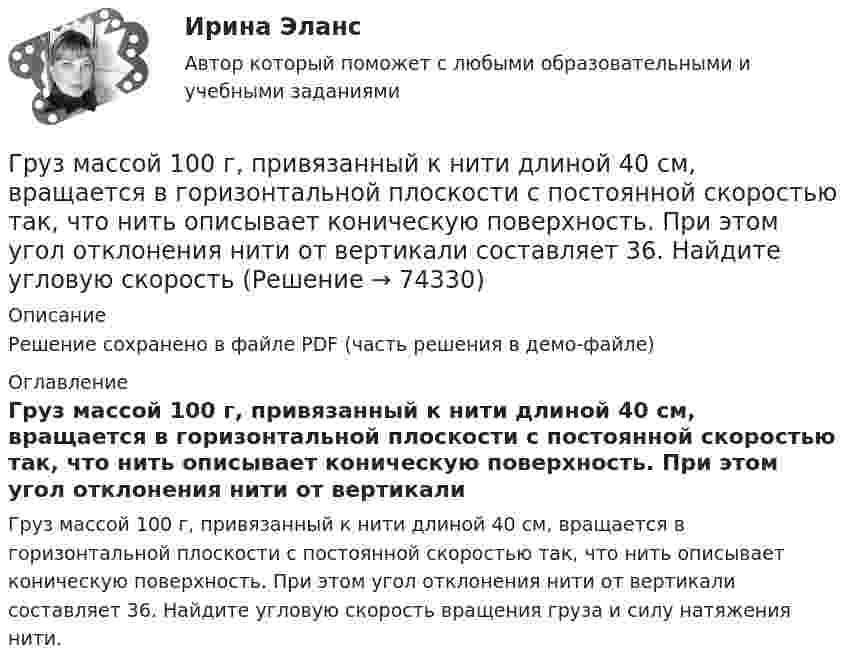     
            Описание
            Решение сохранено в файле PDF (часть решения в демо-файле) 
            Оглавление
            Груз массой 100 г, привязанный к нити длиной 40 см, вращается в горизонтальной плоскости с постоянной скоростью так, что нить описывает коническую поверхность. При этом угол отклонения нити от вертикали составляет 36. Найдите угловую скорость вращения груза и силу натяжения нити.  
            
            
            Груз массой 0,25 кг, подвешенный к пружине, колеблется по вертикали с периодом 1 с. Определить жесткость пружины. Груз массой 100 г, привязанный к нити длиной 40 см, вращается в горизонтальной плоскости с постоянной скоростью так, что нить описывает коническую поверхность. При этом угол отклонения нити от вертикали составляет 36. Найдите угловую скоростьГруз массой 1,5 кг с помощью пружины, имеющей коэффициент жёсткости, равный 100 Н/м, и расположенный под углом 30º к горизонту, равномерно тянут по горизонтальной доске. Найти коэффициент трения между бруском и доской, если удлинение пружины Груз массой 200 г подвешен к пружине с коэффициентом упругости 1 Н/м. Найти длину математического маятника, имеющего такой же период колебаний, как данный пружинный маятник.Груз массой 200 кг, лежащий на полу кабины поднимающегося лифта, давит на пол с силой 2500 Н. Определить ускорение лифта и его вес, если масса лифта 800 кг.Груз массой 2,5 кг, подвешенный к пружине с коэффициентом жёсткости 360 Н/м, совершает вынужденные колебания под действием внешней силы  F = 13,5 sin6t (H).Груз массой 50 кг придавлен к вертикальной стене силой 100 Н. Какую надо приложить силу, чтобы равномерно тянуть груз вертикально вверх, и, чтобы удерживать груз в покое, если коэффициент трения о поверхность стены 0,3?Гр. Тихонов в установленном порядке получил садовый участок размером 600 кв. м в Тарском р-не Омской облГрудничок и бутылочка   -   Нужна ли в это время бутылочка Как правило, малыша до 3-4 месяцев вполне устраивает мамино молокоГрудной отдел отличается от других отделов позвоночников тем, чтоГрузик массой 0,01 кг, который можно считать материальной точкой, присоединён ниткой длиной 0,1 м к центру диска, вращающегося в горизонтальной плоскости, относительно оси, проходящей через его центр. Радиус диска 0,15 м, масса 0,2 кг.Грузик, привязанный к нити длиной l = 1 м, описывает окружность в горизонтальной плоскости. Определить период T обращения, если нить отклонена на угол  = 60° от вертикали.Грузик, привязанный к шнуру длиной 0,5 м, описывает окружность в горизонтальной плоскости. Какой угол образует шнур с вертикалью, если частота вращения груза равна 1,0 об/с.Грузик, привязанный к шнуру длиной 50 см, описывает окружность в горизонтальной плоскости, делая 1 об/с. Какой угол образует шнур с вертикалью?