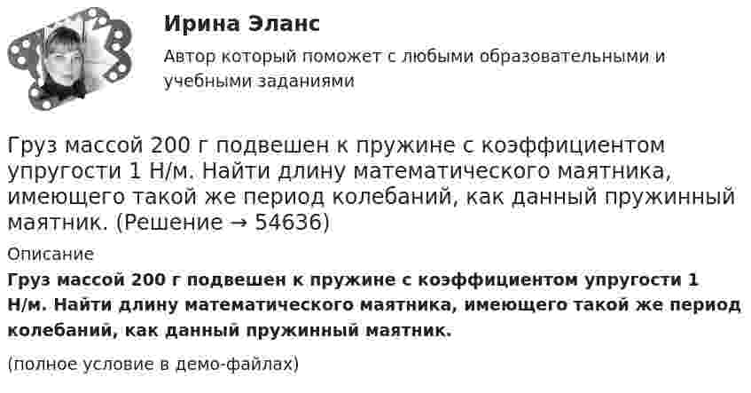     
            Описание
            Груз массой 200 г подвешен к пружине с коэффициентом упругости 1 Н/м. Найти длину математического маятника, имеющего такой же период колебаний, как данный пружинный маятник.(полное условие в демо-файлах)   
            
            
            Груз массой 1,5 кг с помощью пружины, имеющей коэффициент жёсткости, равный 100 Н/м, и расположенный под углом 30º к горизонту, равномерно тянут по горизонтальной доске. Найти коэффициент трения между бруском и доской, если удлинение пружины Груз массой 200 г подвешен к пружине с коэффициентом упругости 1 Н/м. Найти длину математического маятника, имеющего такой же период колебаний, как данный пружинный маятник.Груз массой 200 кг, лежащий на полу кабины поднимающегося лифта, давит на пол с силой 2500 Н. Определить ускорение лифта и его вес, если масса лифта 800 кг.Груз массой 2,5 кг, подвешенный к пружине с коэффициентом жёсткости 360 Н/м, совершает вынужденные колебания под действием внешней силы  F = 13,5 sin6t (H).Груз массой 50 кг придавлен к вертикальной стене силой 100 Н. Какую надо приложить силу, чтобы равномерно тянуть груз вертикально вверх, и, чтобы удерживать груз в покое, если коэффициент трения о поверхность стены 0,3?Груз массой m = 0,5 кг, подвешенный на пружине, коэффициент упругости которой k = 5 Н/м, помещён в масло. Коэффициент трения в масле r = 0,5 кг/с. На верхний конец пружины действует вынуждающая сила, Груз массой m = 0,5 кг свободно падает с высоты h = 2 м на плиту M = 1 кг, укреплённую на пружине. Определить величину наибольшего сжатия пружины, если известно, что при действии на неё силы F = 9,8 H она сжимается на x = 1 см. Грудной отдел отличается от других отделов позвоночников тем, чтоГрузик массой 0,01 кг, который можно считать материальной точкой, присоединён ниткой длиной 0,1 м к центру диска, вращающегося в горизонтальной плоскости, относительно оси, проходящей через его центр. Радиус диска 0,15 м, масса 0,2 кг.Грузик, привязанный к нити длиной l = 1 м, описывает окружность в горизонтальной плоскости. Определить период T обращения, если нить отклонена на угол  = 60° от вертикали.Грузик, привязанный к шнуру длиной 0,5 м, описывает окружность в горизонтальной плоскости. Какой угол образует шнур с вертикалью, если частота вращения груза равна 1,0 об/с.Грузик, привязанный к шнуру длиной 50 см, описывает окружность в горизонтальной плоскости, делая 1 об/с. Какой угол образует шнур с вертикалью?Груз колеблется на пружине с коэффициентом жесткости k = 1 Н/м.  Какова его масса, если период колебаний T = 3,14 с?Груз массой 0,25 кг, подвешенный к пружине, колеблется по вертикали с периодом 1 с. Определить жесткость пружины. 
