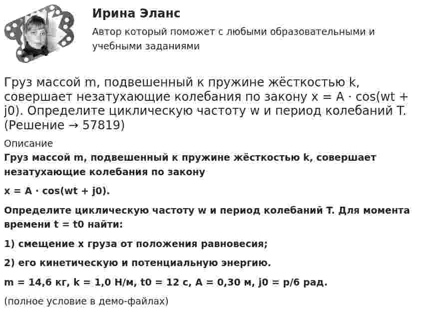     
            Описание
            Груз массой m, подвешенный к пружине жёсткостью k, совершает незатухающие колебания по законуx = A · cos(wt + j0).Определите циклическую частоту w и период колебаний T. Для момента времени t = t0 найти:1) смещение x груза от положения равновесия;2) его кинетическую и потенциальную энергию.m = 14,6 кг, k = 1,0 Н/м, t0 = 12 с, A = 0,30 м, j0 = p/6 рад.(полное условие в демо-файлах)   
            
            
            Груз массой m, подвешенный к пружине жёсткостью k, совершает незатухающие колебания по закону  x = A · cos(wt + j0).  Определите циклическую частоту w и период колебаний T.Груз массой m, подвешенный к пружине жёсткостью k, совершает незатухающие колебания по закону  x = A · cos(wt + j0).  Определите циклическую частоту w и период колебаний T. Груз массой m, подвешенный к пружине жёсткостью k, совершает незатухающие колебания по закону  x = A · cos(wt + j0).  Определите циклическую частоту w и период колебаний T. Груз на пружине совершает колебания по закону  x = 2 sin(3пt + 1/4).  Определите амплитуду колебаний, частоту, период колебаний.Грузоподъемность вилочных погрузчиков общего назначения, используемых в строительстве может составлять: ТулГУГруз, подвешенный на нити в горизонтально летящем самолете, отклоняется от вертикали на угол α. Определить ускорение самолета.Груз, подвешенный на нити длиной l = 60 см, движется равномерно по окружности в горизонтальной плоскости. Какова скорость груза, если во время движения нить образует с вертикалью угол  = 30°?Груз массой 50 кг придавлен к вертикальной стене силой 100 Н. Какую надо приложить силу, чтобы равномерно тянуть груз вертикально вверх, и, чтобы удерживать груз в покое, если коэффициент трения о поверхность стены 0,3?Груз массой m = 0,5 кг, подвешенный на пружине, коэффициент упругости которой k = 5 Н/м, помещён в масло. Коэффициент трения в масле r = 0,5 кг/с. На верхний конец пружины действует вынуждающая сила, Груз массой m = 0,5 кг свободно падает с высоты h = 2 м на плиту M = 1 кг, укреплённую на пружине. Определить величину наибольшего сжатия пружины, если известно, что при действии на неё силы F = 9,8 H она сжимается на x = 1 см. Груз массой m1 = 100 г, привязанный к нити длиной l = 40 см, вращается в горизонтальной плоскости с постоянной скоростью так, что нить описывает коническую поверхность. При этом угол отклонения нити от вертикали составляет a = 36°. Груз массой m = 200 г, подвешенный к невесомой нити длиной l = 35 см, описывает горизонтальную окружность с постоянной скоростью (конический маятник). Период вращения равен 1,1 с. Найти силу натяжения нити и угол между нитью и вертикалью.Груз массой m=200 г подвешенный к пружине, удлиняет ее на l=8 см. Определить кинетическую, потенциальную энергии и фазу колебаний в момент времени t=1 с, отсчитанный от момента прохождения маятникоГруз массой m = 200 г, подвешенный на пружине, удлиняет её на ∆l = 8 см. Определить отношение её кинетической и потенциальной энергии и фазу колебания в момент времени t = 1 с, отсчитывая от момента прохождения маятником положения равновесия. 