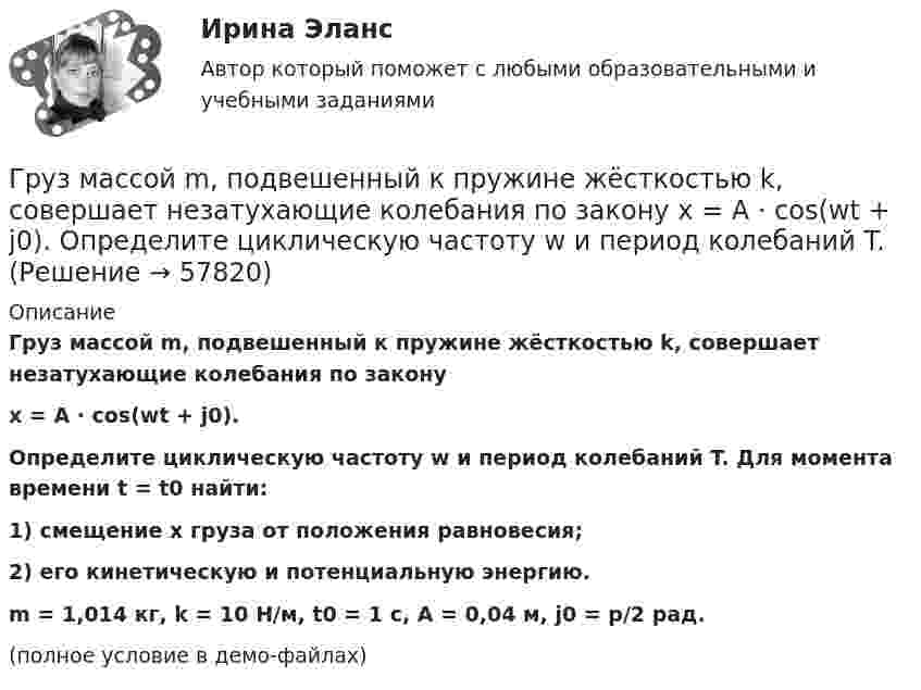     
            Описание
            Груз массой m, подвешенный к пружине жёсткостью k, совершает незатухающие колебания по законуx = A · cos(wt + j0).Определите циклическую частоту w и период колебаний T. Для момента времени t = t0 найти:1) смещение x груза от положения равновесия;2) его кинетическую и потенциальную энергию.m = 1,014 кг, k = 10 Н/м, t0 = 1 с, A = 0,04 м, j0 = p/2 рад.(полное условие в демо-файлах)   
            
            
            Груз массой m = 5 кг падает с высоты h = 5 м и проникает в грунт на расстояние l = 5 см. Определить среднюю силу сопротивления грунта.Груз массой m, подвешенный к пружине жёсткостью k, совершает незатухающие колебания по закону  x = A · cos(wt + j0).  Определите циклическую частоту w и период колебаний T.Груз массой m, подвешенный к пружине жёсткостью k, совершает незатухающие колебания по закону  x = A · cos(wt + j0).  Определите циклическую частоту w и период колебаний T. Груз массой m, подвешенный к пружине жёсткостью k, совершает незатухающие колебания по закону  x = A · cos(wt + j0).  Определите циклическую частоту w и период колебаний T. Груз на пружине совершает колебания по закону  x = 2 sin(3пt + 1/4).  Определите амплитуду колебаний, частоту, период колебаний.Грузоподъемность вилочных погрузчиков общего назначения, используемых в строительстве может составлять: ТулГУГруз, подвешенный на нити в горизонтально летящем самолете, отклоняется от вертикали на угол α. Определить ускорение самолета.Груз массой 2,5 кг, подвешенный к пружине с коэффициентом жёсткости 360 Н/м, совершает вынужденные колебания под действием внешней силы  F = 13,5 sin6t (H).Груз массой 50 кг придавлен к вертикальной стене силой 100 Н. Какую надо приложить силу, чтобы равномерно тянуть груз вертикально вверх, и, чтобы удерживать груз в покое, если коэффициент трения о поверхность стены 0,3?Груз массой m = 0,5 кг, подвешенный на пружине, коэффициент упругости которой k = 5 Н/м, помещён в масло. Коэффициент трения в масле r = 0,5 кг/с. На верхний конец пружины действует вынуждающая сила, Груз массой m = 0,5 кг свободно падает с высоты h = 2 м на плиту M = 1 кг, укреплённую на пружине. Определить величину наибольшего сжатия пружины, если известно, что при действии на неё силы F = 9,8 H она сжимается на x = 1 см. Груз массой m1 = 100 г, привязанный к нити длиной l = 40 см, вращается в горизонтальной плоскости с постоянной скоростью так, что нить описывает коническую поверхность. При этом угол отклонения нити от вертикали составляет a = 36°. Груз массой m = 200 г, подвешенный к невесомой нити длиной l = 35 см, описывает горизонтальную окружность с постоянной скоростью (конический маятник). Период вращения равен 1,1 с. Найти силу натяжения нити и угол между нитью и вертикалью.Груз массой m=200 г подвешенный к пружине, удлиняет ее на l=8 см. Определить кинетическую, потенциальную энергии и фазу колебаний в момент времени t=1 с, отсчитанный от момента прохождения маятнико