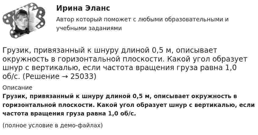     
          Описание
          Грузик, привязанный к шнуру длиной 0,5 м, описывает окружность в горизонтальной плоскости. Какой угол образует шнур с вертикалью, если частота вращения груза равна 1,0 об/с.(полное условие в демо-файлах)  
            
            
            Грузик, привязанный к нити длиной l = 1 м, описывает окружность в горизонтальной плоскости. Определить период T обращения, если нить отклонена на угол  = 60° от вертикали.Грузик, привязанный к шнуру длиной 0,5 м, описывает окружность в горизонтальной плоскости. Какой угол образует шнур с вертикалью, если частота вращения груза равна 1,0 об/с.Грузик, привязанный к шнуру длиной 50 см, описывает окружность в горизонтальной плоскости, делая 1 об/с. Какой угол образует шнур с вертикалью?Груз колеблется на пружине с коэффициентом жесткости k = 1 Н/м.  Какова его масса, если период колебаний T = 3,14 с?Груз массой 0,25 кг, подвешенный к пружине, колеблется по вертикали с периодом 1 с. Определить жесткость пружины. Груз массой 100 г, привязанный к нити длиной 40 см, вращается в горизонтальной плоскости с постоянной скоростью так, что нить описывает коническую поверхность. При этом угол отклонения нити от вертикали составляет 36. Найдите угловую скоростьГруз массой 1,5 кг с помощью пружины, имеющей коэффициент жёсткости, равный 100 Н/м, и расположенный под углом 30º к горизонту, равномерно тянут по горизонтальной доске. Найти коэффициент трения между бруском и доской, если удлинение пружины Гренка – бутерброд - Когда необходимо приготовить лёгкую закуску для небольшого застолья, перед нами стоит вопрос быстрого и несложного приготовления закускиГречка - лакомая, питательная и практичная крупа. Так же она есть наилучшей диетической  едойГречка - лакомая, питательная и практичная крупа. Так же она есть наилучшей диетической  едойГр-ка В. собирала различные вырезки из газет, фотографии, сведения об одном из известных певцов. Она выяснила, где он живет, и во время его Гр. Тихонов в установленном порядке получил садовый участок размером 600 кв. м в Тарском р-не Омской облГрудничок и бутылочка   -   Нужна ли в это время бутылочка Как правило, малыша до 3-4 месяцев вполне устраивает мамино молокоГрудной отдел отличается от других отделов позвоночников тем, что