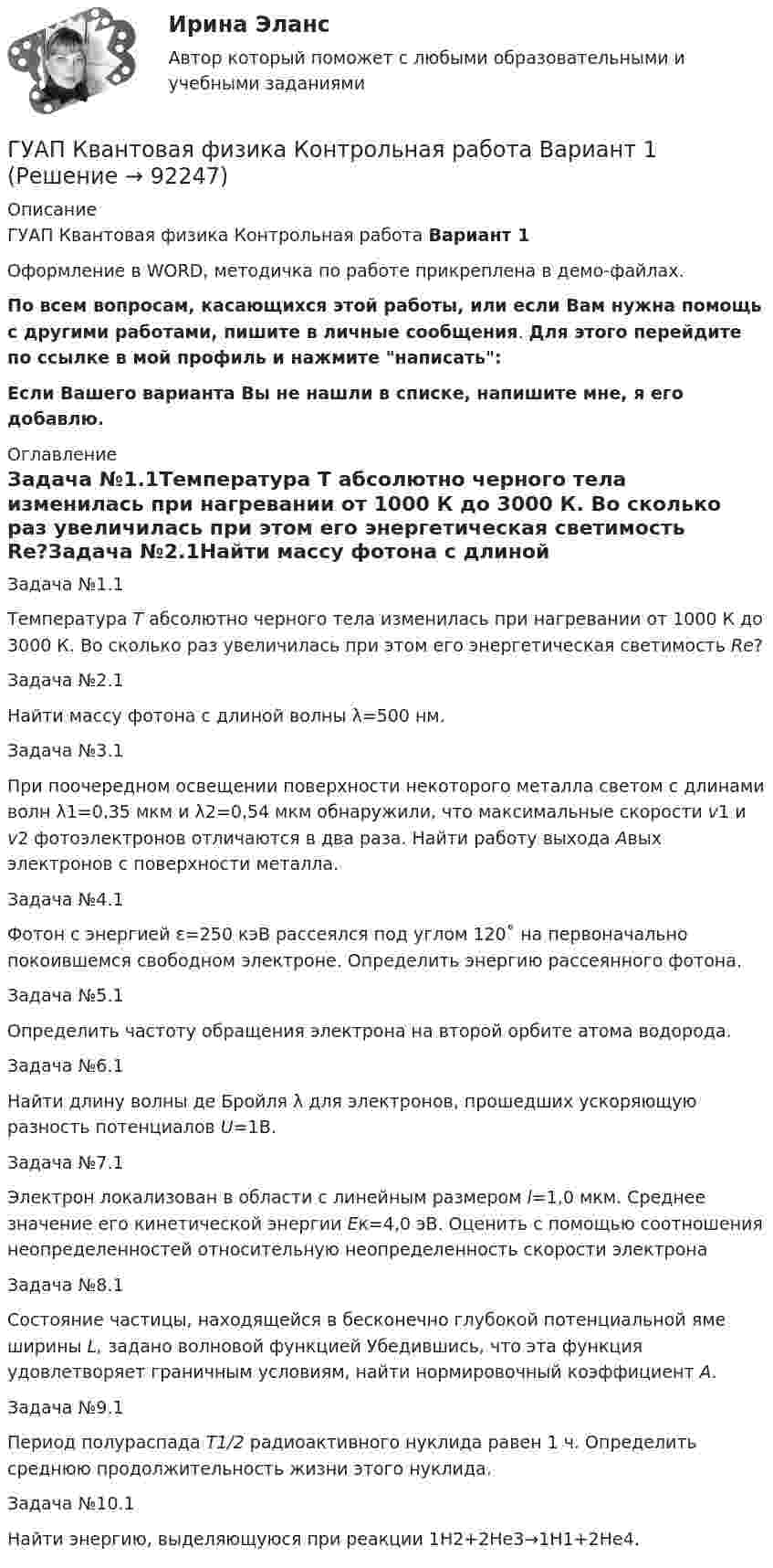     
            Описание
            ГУАП Квантовая физика Контрольная работа Вариант 1Оформление в WORD, методичка по работе прикреплена в демо-файлах.По всем вопросам, касающихся этой работы, или если Вам нужна помощь с другими работами, пишите в личные сообщения. Для этого перейдите по ссылке в мой профиль и нажмите написать:Если Вашего варианта Вы не нашли в списке, напишите мне, я его добавлю. 
            Оглавление
            Задача №1.1Температура Т абсолютно черного тела изменилась при нагревании от 1000 К до 3000 К. Во сколько раз увеличилась при этом его энергетическая светимость Rе?Задача №2.1Найти массу фотона с длиной волны λ=500 нм. Задача №3.1При поочередном освещении поверхности некоторого металла светом с длинами волн λ1=0,35 мкм и λ2=0,54 мкм обнаружили, что максимальные скорости v1 и v2 фотоэлектронов отличаются в два раза. Найти работу выхода Aвых электронов с поверхности металла. Задача №4.1Фотон с энергией ε=250 кэВ рассеялся под углом 120˚ на первоначально покоившемся свободном электроне. Определить энергию рассеянного фотона. Задача №5.1Определить частоту обращения электрона на второй орбите атома водорода. Задача №6.1Найти длину волны де Бройля λ для электронов, прошедших ускоряющую разность потенциалов U=1В. Задача №7.1Электрон локализован в области с линейным размером l=1,0 мкм. Среднее значение его кинетической энергии Ек=4,0 эВ. Оценить с помощью соотношения неопределенностей относительную неопределенность скорости электронаЗадача №8.1Состояние частицы, находящейся в бесконечно глубокой потенциальной яме ширины L, задано волновой функцией  Убедившись, что эта функция удовлетворяет граничным условиям, найти нормировочный коэффициент А. Задача №9.1Период полураспада T1/2 радиоактивного нуклида равен 1 ч. Определить среднюю продолжительность жизни этого нуклида.Задача №10.1Найти энергию, выделяющуюся при реакции 1H2+2He3→1H1+2He4.  
            
            
            ГУАП Квантовая физика Контрольная работа ГУАП Квантовая физика Контрольная работа Вариант 1ГУАП Квантовая физика Контрольная работа Вариант 4ГУАП Квантовая физика Контрольная работа Вариант 7ГУАП Квантовая физика Контрольная работа Вариант 9Губернатор Челябинской области обратился к Президенту РФ с просьбой отменить распоряжение  Гуманизм эпохи ВозрожденияГрупповая сплоченность в социальной психологии понимается как:ГРУППОВОЙ ПРОЕКТ на тему: «Ребрендинг бара GeishaSuperman»Групповые и индивидуальные методы работы организационного психолога СИНЕРГИЯ 3 семестрГрупповые и индивидуальные методы работы организационного психолога (тест с ответами Магистратура Синергия)Группу экознаков подразделяют на:... группы конфликта характеризует то, затронуты их личные интересы, они сами участвуют в конфликте, но не всегда от этих групп зависит возможность успешного ведения переговоров… группы конфликта характеризует то, что затронуты их интересы, но эти силы не стремятся к открытому проявлению своей заинтересованности, их действия скрыты до определенного времени 