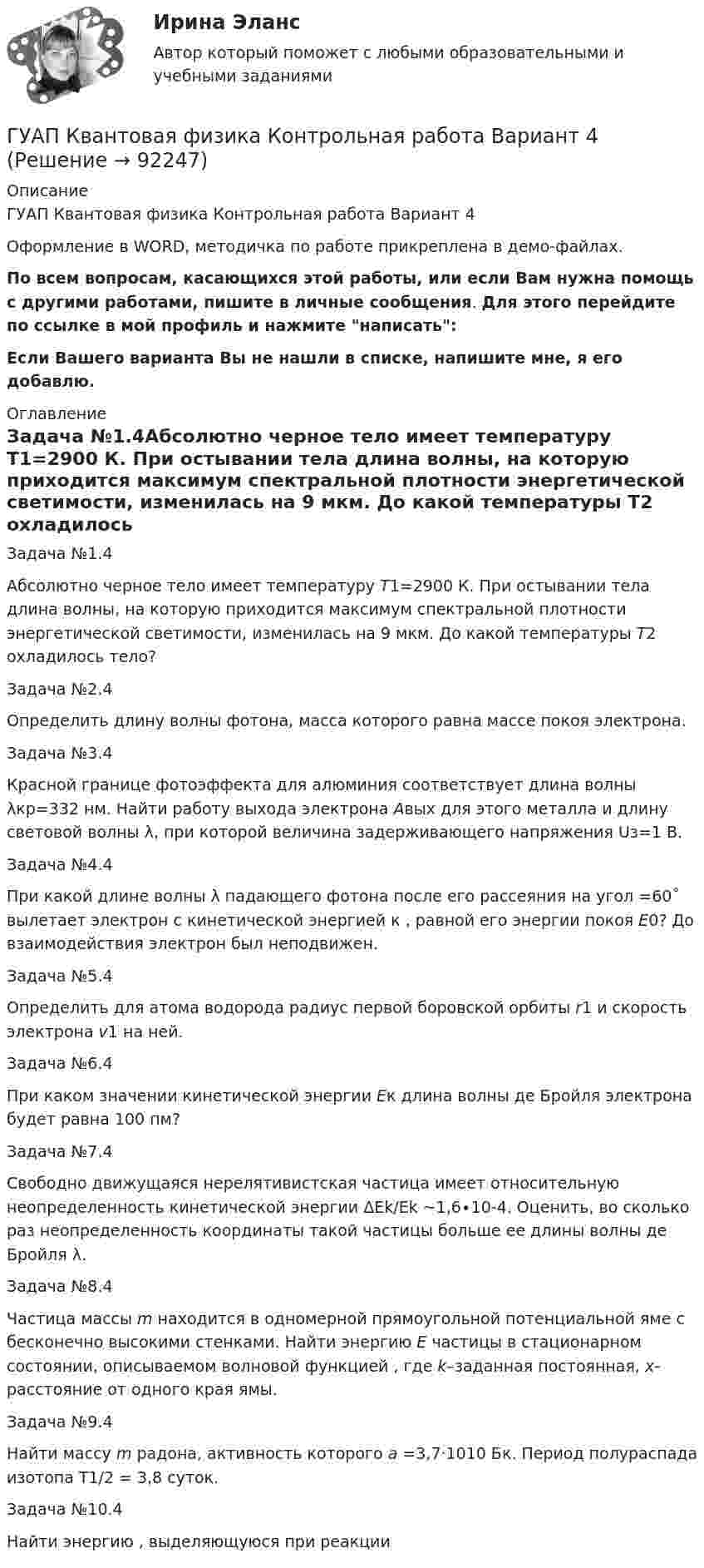     
            Описание
            ГУАП Квантовая физика Контрольная работа Вариант 4Оформление в WORD, методичка по работе прикреплена в демо-файлах.По всем вопросам, касающихся этой работы, или если Вам нужна помощь с другими работами, пишите в личные сообщения. Для этого перейдите по ссылке в мой профиль и нажмите написать:Если Вашего варианта Вы не нашли в списке, напишите мне, я его добавлю. 
            Оглавление
            Задача №1.4Абсолютно черное тело имеет температуру Т1=2900 К. При остывании тела длина волны, на которую приходится максимум спектральной плотности энергетической светимости, изменилась на 9 мкм. До какой температуры T2 охладилось тело?Задача №2.4Определить длину волны фотона, масса которого равна массе покоя электрона.  Задача №3.4Красной границе фотоэффекта для алюминия соответствует длина волны λкр=332 нм. Найти работу выхода электрона Авых для этого металла и длину световой волны λ, при которой величина задерживающего напряжения Uз=1 В. Задача №4.4При какой длине волны λ падающего фотона после его рассеяния на угол  =60˚ вылетает электрон с кинетической энергией к  , равной его энергии покоя Е0? До взаимодействия электрон был неподвижен.Задача №5.4Определить для атома водорода радиус первой боровской орбиты r1 и скорость электрона v1 на ней. Задача №6.4При каком значении кинетической энергии Eк длина волны де Бройля электрона будет равна 100 пм?Задача №7.4Свободно движущаяся нерелятивистская частица имеет относительную неопределенность кинетической энергии ΔEk/Ek ~1,6∙10-4. Оценить, во сколько раз неопределенность координаты такой частицы больше ее длины волны де Бройля λ.Задача №8.4Частица массы m находится в одномерной прямоугольной потенциальной яме с бесконечно высокими стенками. Найти энергию E частицы в стационарном состоянии, описываемом волновой функцией  , где k–заданная постоянная, x- расстояние от одного края ямы. Задача №9.4Найти массу m радона, активность которого а =3,7·1010 Бк. Период полураспада изотопа T1/2 = 3,8 суток. Задача №10.4Найти энергию , выделяющуюся при реакции   
            
            
            ГУАП Квантовая физика Контрольная работа Вариант 1ГУАП Квантовая физика Контрольная работа Вариант 4ГУАП Квантовая физика Контрольная работа Вариант 7ГУАП Квантовая физика Контрольная работа Вариант 9Губернатор Челябинской области обратился к Президенту РФ с просьбой отменить распоряжение  Гуманизм эпохи ВозрожденияГуманистическая педагогика …ГРУППОВОЙ ПРОЕКТ на тему: «Ребрендинг бара GeishaSuperman»Групповые и индивидуальные методы работы организационного психолога СИНЕРГИЯ 3 семестрГрупповые и индивидуальные методы работы организационного психолога (тест с ответами Магистратура Синергия)Группу экознаков подразделяют на:... группы конфликта характеризует то, затронуты их личные интересы, они сами участвуют в конфликте, но не всегда от этих групп зависит возможность успешного ведения переговоров… группы конфликта характеризует то, что затронуты их интересы, но эти силы не стремятся к открытому проявлению своей заинтересованности, их действия скрыты до определенного времени Группы, на которые подразделяются должности категории «руководители»:...