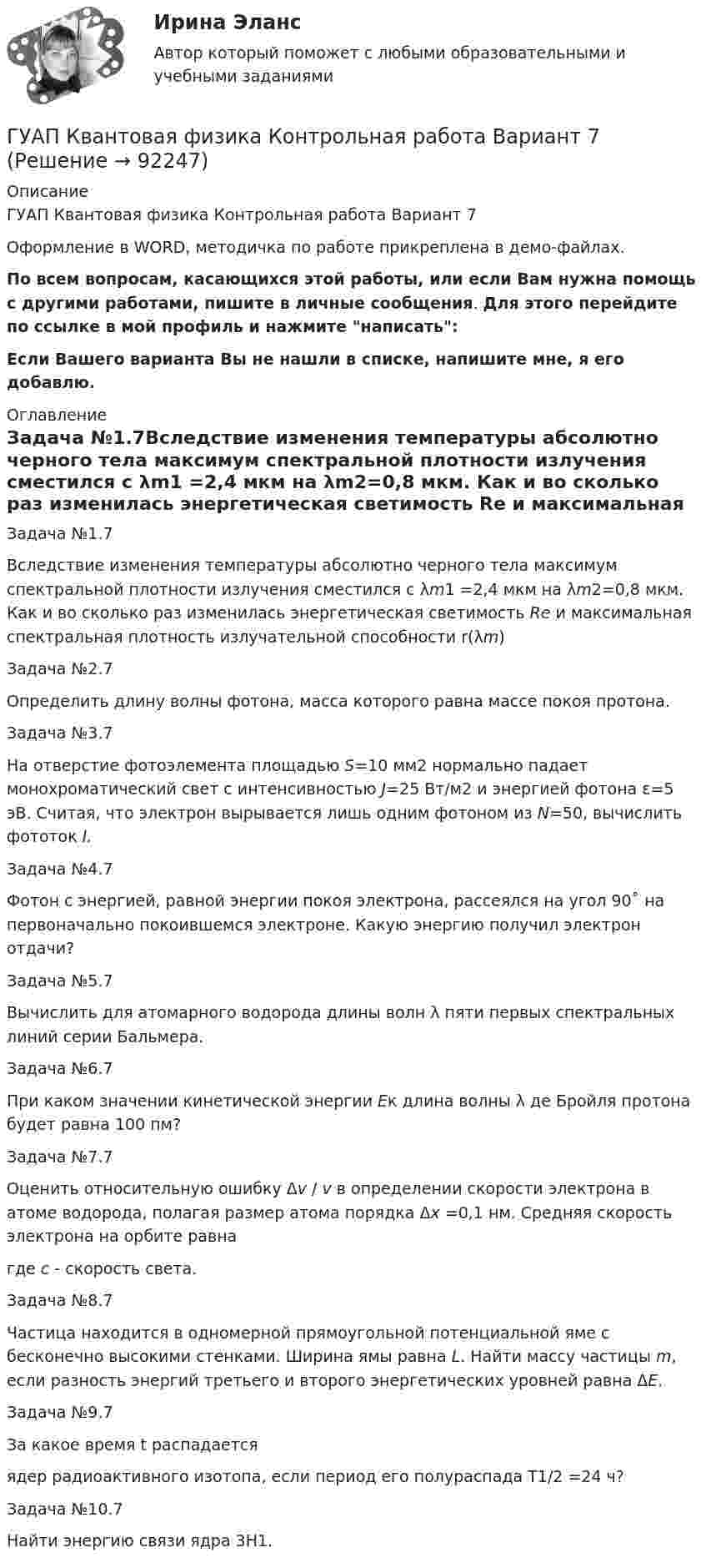     
            Описание
            ГУАП Квантовая физика Контрольная работа Вариант 7Оформление в WORD, методичка по работе прикреплена в демо-файлах.По всем вопросам, касающихся этой работы, или если Вам нужна помощь с другими работами, пишите в личные сообщения. Для этого перейдите по ссылке в мой профиль и нажмите написать:Если Вашего варианта Вы не нашли в списке, напишите мне, я его добавлю. 
            Оглавление
            Задача №1.7Вследствие изменения температуры абсолютно черного тела максимум спектральной плотности излучения сместился с λm1 =2,4 мкм на λm2=0,8 мкм. Как и во сколько раз изменилась энергетическая светимость Re и максимальная спектральная плотность излучательной способности r(λm)Задача №2.7Определить длину волны фотона, масса которого равна массе покоя протона. Задача №3.7На отверстие фотоэлемента площадью S=10 мм2 нормально падает монохроматический свет с интенсивностью J=25 Вт/м2 и энергией фотона ε=5 эВ. Считая, что электрон вырывается лишь одним фотоном из N=50, вычислить фототок I. Задача №4.7Фотон с энергией, равной энергии покоя электрона, рассеялся на угол 90˚ на первоначально покоившемся электроне. Какую энергию получил электрон отдачи? Задача №5.7Вычислить для атомарного водорода длины волн λ пяти первых спектральных линий серии Бальмера.Задача №6.7При каком значении кинетической энергии Eк длина волны λ де Бройля протона будет равна 100 пм? Задача №7.7Оценить относительную ошибку Δv / v в определении скорости электрона в атоме водорода, полагая размер атома порядка Δx =0,1 нм. Cредняя скорость электрона на орбите равна  где с - скорость света.Задача №8.7Частица находится в одномерной прямоугольной потенциальной яме с бесконечно высокими стенками. Ширина ямы равна L. Найти массу частицы m, если разность энергий третьего и второго энергетических уровней равна ΔE. Задача №9.7За какое время t распадается ядер радиоактивного изотопа, если период его полураспада T1/2 =24 ч?Задача №10.7Найти энергию связи ядра 3H1.   
            
            
            ГУАП Квантовая физика Контрольная работа Вариант 4ГУАП Квантовая физика Контрольная работа Вариант 7ГУАП Квантовая физика Контрольная работа Вариант 9Губернатор Челябинской области обратился к Президенту РФ с просьбой отменить распоряжение  Гуманизм эпохи ВозрожденияГуманистическая педагогика …Гуочанга Ли наняли на работу по решению совета директоров ContactGlobal на должность генерального директора в конце ноября. Эта компания производит устройства глобальной спутниковой системы позиционирования (GPS). Предыдущий генеральный директор был уволен советом директоров по причине ведения им теневой бизнес-практики, включая поставки дефектных систем GPS дилерам компании.Групповые и индивидуальные методы работы организационного психолога СИНЕРГИЯ 3 семестрГрупповые и индивидуальные методы работы организационного психолога (тест с ответами Магистратура Синергия)Группу экознаков подразделяют на:... группы конфликта характеризует то, затронуты их личные интересы, они сами участвуют в конфликте, но не всегда от этих групп зависит возможность успешного ведения переговоров… группы конфликта характеризует то, что затронуты их интересы, но эти силы не стремятся к открытому проявлению своей заинтересованности, их действия скрыты до определенного времени Группы, на которые подразделяются должности категории «руководители»:...ГУАП Квантовая физика Контрольная работа 