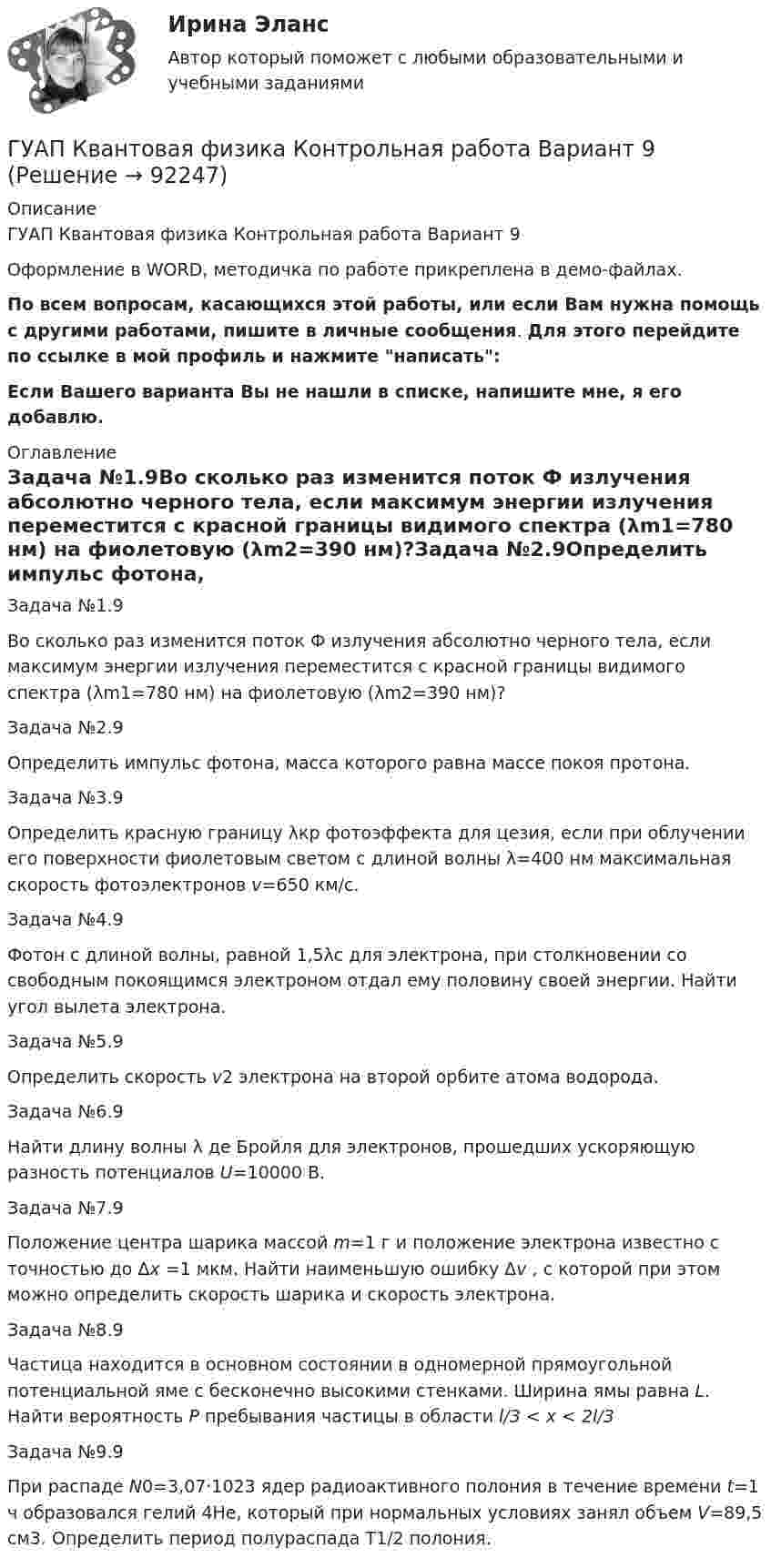     
            Описание
            ГУАП Квантовая физика Контрольная работа Вариант 9Оформление в WORD, методичка по работе прикреплена в демо-файлах.По всем вопросам, касающихся этой работы, или если Вам нужна помощь с другими работами, пишите в личные сообщения. Для этого перейдите по ссылке в мой профиль и нажмите написать:Если Вашего варианта Вы не нашли в списке, напишите мне, я его добавлю. 
            Оглавление
            Задача №1.9Во сколько раз изменится поток Ф излучения абсолютно черного тела, если максимум энергии излучения переместится с красной границы видимого спектра (λm1=780 нм) на фиолетовую (λm2=390 нм)?Задача №2.9Определить импульс фотона, масса которого равна массе покоя протона. Задача №3.9Определить красную границу λкр фотоэффекта для цезия, если при облучении его поверхности фиолетовым светом с длиной волны λ=400 нм максимальная скорость фотоэлектронов v=650 км/с. Задача №4.9Фотон с длиной волны, равной 1,5λс для электрона, при столкновении со свободным покоящимся электроном отдал ему половину своей энергии. Найти угол вылета электрона. Задача №5.9Определить скорость v2 электрона на второй орбите атома водорода. Задача №6.9Найти длину волны λ де Бройля для электронов, прошедших ускоряющую разность потенциалов U=10000 В. Задача №7.9Положение центра шарика массой m=1 г и положение электрона известно с точностью до Δх =1 мкм. Найти наименьшую ошибку Δv , с которой при этом можно определить скорость шарика и скорость электрона.Задача №8.9Частица находится в основном состоянии в одномерной прямоугольной потенциальной яме с бесконечно высокими стенками. Ширина ямы равна L. Найти вероятность Р пребывания частицы в области l/3 < х < 2l/3 Задача №9.9При распаде N0=3,07·1023 ядер радиоактивного полония в течение времени t=1 ч образовался гелий 4Не, который при нормальных условиях занял объем V=89,5 см3. Определить период полураспада T1/2   полония.  
            
            
            ГУАП Квантовая физика Контрольная работа Вариант 7ГУАП Квантовая физика Контрольная работа Вариант 9Губернатор Челябинской области обратился к Президенту РФ с просьбой отменить распоряжение  Гуманизм эпохи ВозрожденияГуманистическая педагогика …Гуочанга Ли наняли на работу по решению совета директоров ContactGlobal на должность генерального директора в конце ноября. Эта компания производит устройства глобальной спутниковой системы позиционирования (GPS). Предыдущий генеральный директор был уволен советом директоров по причине ведения им теневой бизнес-практики, включая поставки дефектных систем GPS дилерам компании.Гурбан Гурбанов родился в 1965 году и является гражданином Азербайджана. До 1991 года он жил и работал в Азербайджане (в качестве рабочего железной дороги), а в 1991 году переехал в МосквуГрупповые и индивидуальные методы работы организационного психолога (тест с ответами Магистратура Синергия)Группу экознаков подразделяют на:... группы конфликта характеризует то, затронуты их личные интересы, они сами участвуют в конфликте, но не всегда от этих групп зависит возможность успешного ведения переговоров… группы конфликта характеризует то, что затронуты их интересы, но эти силы не стремятся к открытому проявлению своей заинтересованности, их действия скрыты до определенного времени Группы, на которые подразделяются должности категории «руководители»:...ГУАП Квантовая физика Контрольная работа ГУАП Квантовая физика Контрольная работа Вариант 1