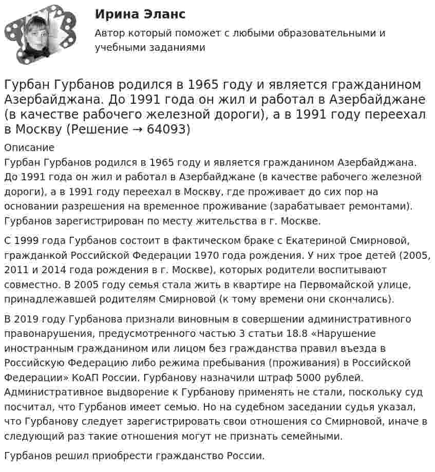      
            Описание
            	Гурбан Гурбанов родился в 1965 году и является гражданином Азербайджана. До 1991 года он жил и работал в Азербайджане (в качестве рабочего железной дороги), а в 1991 году переехал в Москву, где проживает до сих пор на основании разрешения на временное проживание (зарабатывает ремонтами). Гурбанов зарегистрирован по месту жительства в г. Москве.	С 1999 года Гурбанов состоит в фактическом браке с Екатериной Смирновой, гражданкой Российской Федерации 1970 года рождения. У них трое детей (2005, 2011 и 2014 года рождения в г. Москве), которых родители воспитывают совместно. В 2005 году семья стала жить в квартире на Первомайской улице, принадлежавшей родителям Смирновой (к тому времени они скончались).	В 2019 году Гурбанова признали виновным в совершении административного правонарушения, предусмотренного частью 3 статьи 18.8 «Нарушение иностранным гражданином или лицом без гражданства правил въезда в Российскую Федерацию либо режима пребывания (проживания) в Российской Федерации» КоАП России. Гурбанову назначили штраф 5000 рублей. Административное выдворение к Гурбанову применять не стали, поскольку суд посчитал, что Гурбанов имеет семью. Но на судебном заседании судья указал, что Гурбанову следует зарегистрировать свои отношения со Смирновой, иначе в следующий раз такие отношения могут не признать семейными.	Гурбанов решил приобрести гражданство России.   
            
            
            Гуочанга Ли наняли на работу по решению совета директоров ContactGlobal на должность генерального директора в конце ноября. Эта компания производит устройства глобальной спутниковой системы позиционирования (GPS). Предыдущий генеральный директор был уволен советом директоров по причине ведения им теневой бизнес-практики, включая поставки дефектных систем GPS дилерам компании.Гурбан Гурбанов родился в 1965 году и является гражданином Азербайджана. До 1991 года он жил и работал в Азербайджане (в качестве рабочего железной дороги), а в 1991 году переехал в МосквуГусев 26 декабря 2017 г. был уволен из ООО «ГипроПрибор»Гусев, осужденный по ст. 192 УК РФ к 5 годам лишения свободы, прибыл в колонию 12 января 2010 г. До осуждения Гусев работал заведующим складомгустые и длинные волосы большая роскошьГУУ Статистика Вариант 5 Выполнить анализ состава безработного населения по возрастным группам в Уральском федеральном округе и Свердловской областиГУУ Статистика Вариант 9 (5 заданий) 2022 год Имеются данные о среднегодовой численности населения в пяти субъектах РФГУАП Квантовая физика Контрольная работа ГУАП Квантовая физика Контрольная работа Вариант 1ГУАП Квантовая физика Контрольная работа Вариант 4ГУАП Квантовая физика Контрольная работа Вариант 7ГУАП Квантовая физика Контрольная работа Вариант 9Губернатор Челябинской области обратился к Президенту РФ с просьбой отменить распоряжение  Гуманизм эпохи Возрождения