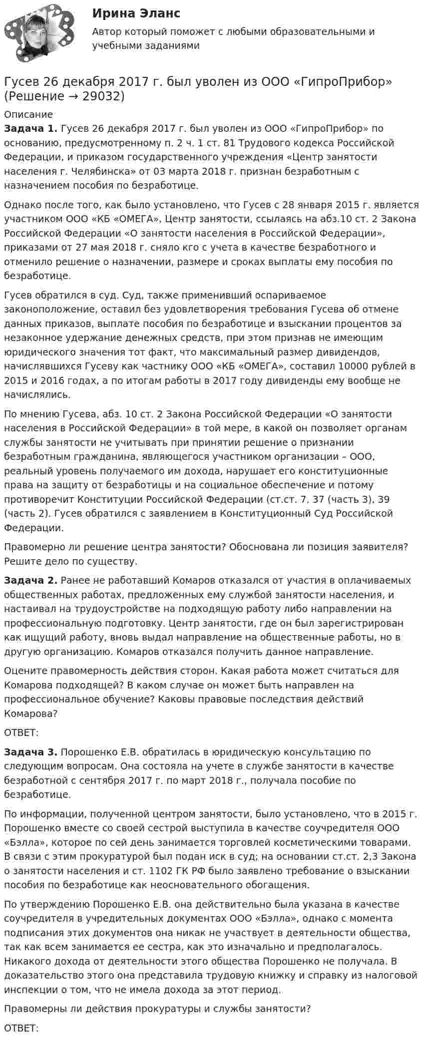      
          Описание
           Задача 1. Гусев 26 декабря 2017 г. был уволен из ООО «ГипроПрибор» по основанию, предусмотренному п. 2 ч. 1 ст. 81 Трудового кодекса Российской Федерации, и приказом государственного учреждения «Центр занятости населения г. Челябинска» от 03 марта 2018 г. признан безработным с назначением пособия по безработице.	Однако после того, как было установлено, что Гусев с 28 января 2015 г. является участником ООО «КБ «ОМЕГА», Центр занятости, ссылаясь на абз.10 ст. 2 Закона Российской Федерации «О занятости населения в Российской Федерации», приказами от 27 мая 2018 г. сняло кго с учета в качестве безработного и отменило решение о назначении, размере и сроках выплаты ему пособия по безработице.	Гусев обратился в суд. Суд, также применивший оспариваемое законоположение, оставил без удовлетворения требования Гусева об отмене данных приказов, выплате пособия по безработице и взыскании процентов за незаконное удержание денежных средств, при этом признав не имеющим юридического значения тот факт, что максимальный размер дивидендов, начислявшихся Гусеву как частнику ООО «КБ «ОМЕГА», составил 10000 рублей в 2015 и 2016 годах, а по итогам работы в 2017 году дивиденды ему вообще не начислялись.	По мнению Гусева, абз. 10 ст. 2 Закона Российской Федерации «О занятости населения в Российской Федерации» в той мере, в какой он позволяет органам службы занятости не учитывать при принятии решение о признании безработным гражданина, являющегося участником организации – ООО, реальный уровень получаемого им дохода, нарушает его конституционные права на защиту от безработицы и на социальное обеспечение и потому противоречит Конституции Российской Федерации (ст.ст. 7, 37 (часть 3), 39 (часть 2). Гусев обратился с заявлением в Конституционный Суд Российской Федерации.	Правомерно ли решение центра занятости? Обоснована ли позиция заявителя? Решите дело по существу. Задача 2. Ранее не работавший Комаров отказался от участия в оплачиваемых общественных работах, предложенных ему службой занятости населения, и настаивал на трудоустройстве на подходящую работу либо направлении на профессиональную подготовку. Центр занятости, где он был зарегистрирован как ищущий работу, вновь выдал направление на общественные работы, но в другую организацию. Комаров отказался получить данное направление.	Оцените правомерность действия сторон. Какая работа может считаться для Комарова подходящей? В каком случае он может быть направлен на профессиональное обучение? Каковы правовые последствия действий Комарова?	ОТВЕТ: Задача 3. Порошенко Е.В. обратилась в юридическую консультацию по следующим вопросам. Она состояла на учете в службе занятости в качестве безработной с сентября 2017 г. по март 2018 г., получала пособие по безработице.	По информации, полученной центром занятости, было установлено, что в 2015 г. Порошенко вместе со своей сестрой выступила в качестве соучредителя ООО «Бэлла», которое по сей день занимается торговлей косметическими товарами. В связи с этим прокуратурой был подан иск в суд; на основании ст.ст. 2,3 Закона о занятости населения и ст. 1102 ГК РФ было заявлено требование о взыскании пособия по безработице как неосновательного обогащения.	По утверждению Порошенко Е.В. она действительно была указана в качестве соучредителя в учредительных документах ООО «Бэлла», однако с момента подписания этих документов она никак не участвует в деятельности общества, так как всем занимается ее сестра, как это изначально и предполагалось. Никакого дохода от деятельности этого общества Порошенко не получала. В доказательство этого она представила трудовую книжку и справку из налоговой инспекции о том, что не имела дохода за этот период.	Правомерны ли действия прокуратуры и службы занятости?	ОТВЕТ:  
            
            
            Гурбан Гурбанов родился в 1965 году и является гражданином Азербайджана. До 1991 года он жил и работал в Азербайджане (в качестве рабочего железной дороги), а в 1991 году переехал в МосквуГусев 26 декабря 2017 г. был уволен из ООО «ГипроПрибор»Гусев, осужденный по ст. 192 УК РФ к 5 годам лишения свободы, прибыл в колонию 12 января 2010 г. До осуждения Гусев работал заведующим складомгустые и длинные волосы большая роскошьГУУ Статистика Вариант 5 Выполнить анализ состава безработного населения по возрастным группам в Уральском федеральном округе и Свердловской областиГУУ Статистика Вариант 9 (5 заданий) 2022 год Имеются данные о среднегодовой численности населения в пяти субъектах РФГУУ/ФИНАНСЫГУАП Квантовая физика Контрольная работа Вариант 1ГУАП Квантовая физика Контрольная работа Вариант 4ГУАП Квантовая физика Контрольная работа Вариант 7ГУАП Квантовая физика Контрольная работа Вариант 9Губернатор Челябинской области обратился к Президенту РФ с просьбой отменить распоряжение  Гуманизм эпохи ВозрожденияГуманистическая педагогика …