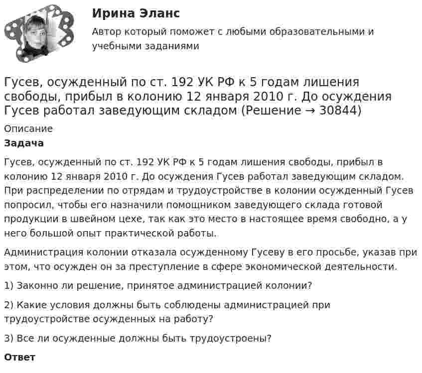      
          Описание
           Задача	Гусев, осужденный по ст. 192 УК РФ к 5 годам лишения свободы, прибыл в колонию 12 января 2010 г. До осуждения Гусев работал заведующим складом. При распределении по отрядам и трудоустройстве в колонии осужденный Гусев попросил, чтобы его назначили помощником заведующего склада готовой продукции в швейном цехе, так как это место в настоящее время свободно, а у него большой опыт практической работы. 	Администрация колонии отказала осужденному Гусеву в его просьбе, указав при этом, что осужден он за преступление в сфере экономической деятельности. 	1) Законно ли решение, принятое администрацией колонии? 	2) Какие условия должны быть соблюдены администрацией при трудоустройстве осужденных на работу? 	3) Все ли осужденные должны быть трудоустроены? Ответ  
            
            
            Гусев 26 декабря 2017 г. был уволен из ООО «ГипроПрибор»Гусев, осужденный по ст. 192 УК РФ к 5 годам лишения свободы, прибыл в колонию 12 января 2010 г. До осуждения Гусев работал заведующим складомгустые и длинные волосы большая роскошьГУУ Статистика Вариант 5 Выполнить анализ состава безработного населения по возрастным группам в Уральском федеральном округе и Свердловской областиГУУ Статистика Вариант 9 (5 заданий) 2022 год Имеются данные о среднегодовой численности населения в пяти субъектах РФГУУ/ФИНАНСЫДавление P ветра на стену равно 200 Па. Определить скорость u ветра, если он дует перпендикулярно стене. Плотность воздуха r = 1,29 кг/м3.ГУАП Квантовая физика Контрольная работа Вариант 4ГУАП Квантовая физика Контрольная работа Вариант 7ГУАП Квантовая физика Контрольная работа Вариант 9Губернатор Челябинской области обратился к Президенту РФ с просьбой отменить распоряжение  Гуманизм эпохи ВозрожденияГуманистическая педагогика …Гуочанга Ли наняли на работу по решению совета директоров ContactGlobal на должность генерального директора в конце ноября. Эта компания производит устройства глобальной спутниковой системы позиционирования (GPS). Предыдущий генеральный директор был уволен советом директоров по причине ведения им теневой бизнес-практики, включая поставки дефектных систем GPS дилерам компании.