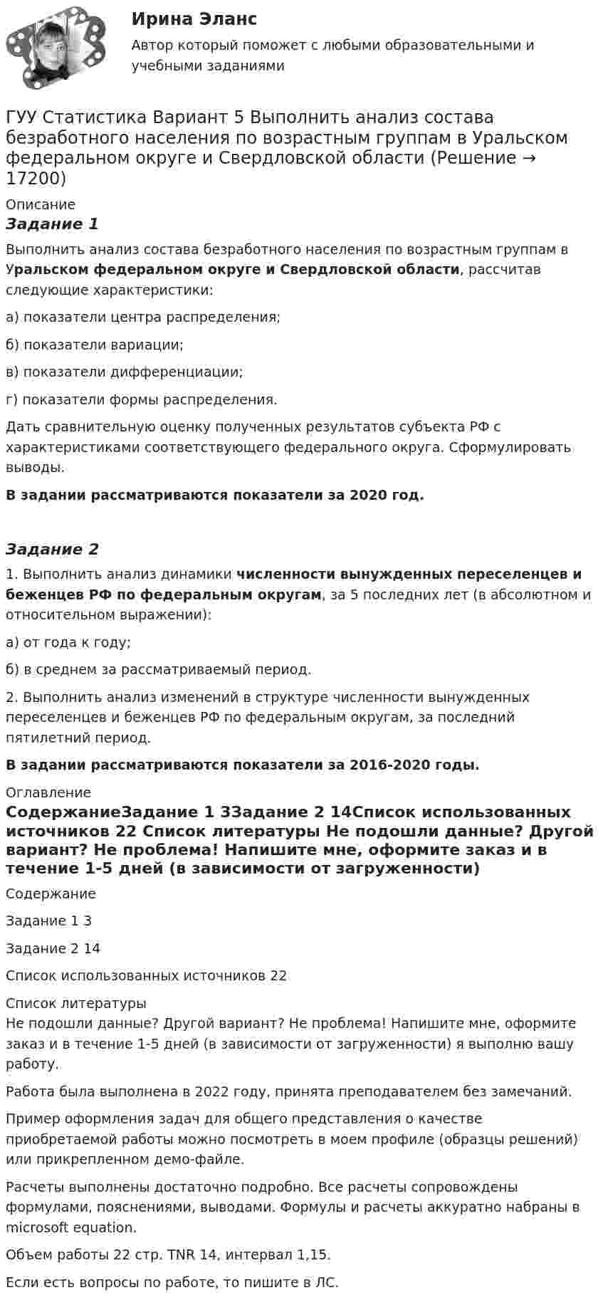     
          Описание
          Задание 1 Выполнить анализ состава безработного населения по возрастным группам в Уральском федеральном округе и Свердловской области, рассчитав следующие характеристики:а) показатели центра распределения;б) показатели вариации;в) показатели дифференциации;г) показатели формы распределения.Дать сравнительную оценку полученных результатов субъекта РФ с характеристиками соответствующего федерального округа. Сформулировать выводы.В задании рассматриваются показатели за 2020 год.Задание 2 1. Выполнить анализ динамики численности вынужденных переселенцев и беженцев РФ по федеральным округам, за 5 последних лет (в абсолютном и относительном выражении):а) от года к году;б) в среднем за рассматриваемый период.2. Выполнить анализ изменений в структуре численности вынужденных переселенцев и беженцев РФ по федеральным округам, за последний пятилетний период.В задании рассматриваются показатели за 2016-2020 годы. 
          Оглавление
          СодержаниеЗадание 1	3Задание 2	14Список использованных источников	22 
          Список литературы
          Не подошли данные? Другой вариант? Не проблема! Напишите мне, оформите заказ и в течение 1-5 дней (в зависимости от загруженности) я выполню вашу работу.Работа была выполнена в 2022 году, принята преподавателем без замечаний.Пример оформления задач для общего представления о качестве приобретаемой работы можно посмотреть в моем профиле (образцы решений) или прикрепленном демо-файле.Расчеты выполнены достаточно подробно. Все расчеты сопровождены формулами, пояснениями, выводами. Формулы и расчеты аккуратно набраны в microsoft equation.Объем работы 22 стр. TNR 14, интервал 1,15.Если есть вопросы по работе, то пишите в ЛС.
            
            
            густые и длинные волосы большая роскошьГУУ Статистика Вариант 5 Выполнить анализ состава безработного населения по возрастным группам в Уральском федеральном округе и Свердловской областиГУУ Статистика Вариант 9 (5 заданий) 2022 год Имеются данные о среднегодовой численности населения в пяти субъектах РФГУУ/ФИНАНСЫДавление P ветра на стену равно 200 Па. Определить скорость u ветра, если он дует перпендикулярно стене. Плотность воздуха r = 1,29 кг/м3.Давление азота объёмом V = 3 л при нагревании увеличилось на Dp = 1 МПа. Определить количество теплоты Q, полученное газом, если объём газа остался неизменным.Давление в камере автомобильной шины при температуре 275 К равно 4,4·105 Па. При движении автомобиля температура воздуха в камере повысилась до 300 К. На сколько при этом изменилось давление воздуха? Считать объём шины постоянным.ГУАП Квантовая физика Контрольная работа Вариант 9Губернатор Челябинской области обратился к Президенту РФ с просьбой отменить распоряжение  Гуманизм эпохи ВозрожденияГуманистическая педагогика …Гуочанга Ли наняли на работу по решению совета директоров ContactGlobal на должность генерального директора в конце ноября. Эта компания производит устройства глобальной спутниковой системы позиционирования (GPS). Предыдущий генеральный директор был уволен советом директоров по причине ведения им теневой бизнес-практики, включая поставки дефектных систем GPS дилерам компании.Гурбан Гурбанов родился в 1965 году и является гражданином Азербайджана. До 1991 года он жил и работал в Азербайджане (в качестве рабочего железной дороги), а в 1991 году переехал в МосквуГусев 26 декабря 2017 г. был уволен из ООО «ГипроПрибор»