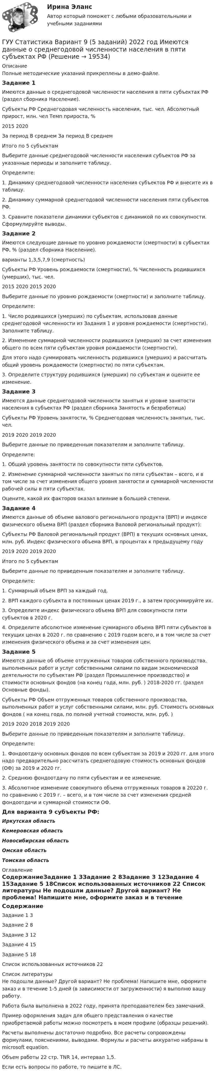     
          Описание
          Полные методические указаний прикреплены в демо-файле.Задание 1Имеются данные о среднегодовой численности населения в пяти субъектах РФ (раздел сборника Население).Субъекты РФ	Среднегодовая численность населения, тыс. чел.	Абсолютный прирост, млн. чел	Темп прироста, %2015	2020За период В среднем За период В среднемИтого по 5 субъектамВыберите данные среднегодовой численности населения субъектов РФ за указанные периоды и заполните таблицу.Определите:1. Динамику среднегодовой численности населения субъектов РФ и внесите их в таблицу.2. Динамику суммарной среднегодовой численности населения пяти субъектов РФ.3. Сравните показатели динамики субъектов с динамикой по их совокупности. Сформулируйте выводы.Задание 2Имеются следующие данные по уровню рождаемости (смертности) в субъектах РФ, % (раздел сборника Население). варианты 1,3,5,7,9 (смертность)Субъекты РФ Уровень рождаемости (смертности), % Численность родившихся (умерших), тыс. чел.2015 2020 2015 2020Выберите данные по уровню рождаемости (смертности) и заполните таблицу.Определите:1. Число родившихся (умерших) по субъектам, использовав данные среднегодовой численности из Задания 1 и уровня рождаемости (смертности). Заполните таблицу.2. Изменение суммарной численности родившихся (умерших) за счет изменения общего по всем пяти субъектам уровня рождаемости (смертности).Для этого надо суммировать численность родившихся (умерших) и рассчитать общий уровень рождаемости (смертности) по пяти субъектам.3. Определите структуру родившихся (умерших) по субъектам и оцените ее изменение.Задание 3Имеются данные среднегодовой численности занятых и уровне занятости населения в субъектах РФ (раздел сборника Занятость и безработица)Субъекты РФ Уровень занятости, % Среднегодовая численность занятых, тыс. чел.2019 2020 2019 2020Выберите данные по приведенным показателям и заполните таблицу.Определите:1. Общий уровень занятости по совокупности пяти субъектов.2. Изменение суммарной численности занятых по пяти субъектам – всего, и в том числе за счет изменения общего уровня занятости и суммарной численности рабочей силы в пяти субъектах.Оцените, какой их факторов оказал влияние в большей степени.Задание 4Имеются данные об объеме валового регионального продукта (ВРП) и индексе физического объема ВРП (раздел сборника Валовой региональный продукт):Субъекты РФ Валовой региональный продукт (ВРП) в текущих основных ценах, млн. руб. Индекс физического объема ВРП, в процентах к предыдущему году2019 2020 2019 2020Итого по 5 субъектамВыберите данные по приведенным показателям и заполните таблицу.Определите:1. Суммарный объем ВРП за каждый год.2. ВРП каждого субъекта в постоянных ценах 2019 г., а затем просуммируйте их.3. Определите индекс физического объема ВРП для совокупности пяти субъектов в 2020 г.4. Определите абсолютное изменение суммарного объема ВРП пяти субъектов в текущих ценах в 2020 г. по сравнению с 2019 годом всего, и в том числе за счет изменения физического объема и за счет изменения цен.Задание 5Имеются данные об объеме отгруженных товаров собственного производства, выполненных работ и услуг собственными силами по видам экономической деятельности по субъектам РФ (раздел Промышленное производство) и стоимости основных фондов (на конец года, млн. руб. ) 2018-2020 гг. (раздел Основные фонды).Субъекты РФ Объем отгруженных товаров собственного производства, выполненных работ и услуг собственными силами, млн. руб. Стоимость основных фондов ( на конец года, по полной учетной стоимости, млн. руб. )2019 2020 2018 2019 2020Выберите данные по приведенным показателям и заполните таблицу.Определите:1. Фондоотдачу основных фондов по всем субъектам за 2019 и 2020 гг. для этого надо предварительно рассчитать среднегодовую стоимость основных фондов (ОФ) за 2019 и 2020 гг.2. Среднюю фондоотдачу по пяти субъектам и ее изменение.3. Абсолютное изменение совокупного объема отгруженных товаров в 20220 г. по сравнению с 2019 г. – всего, и в том числе за счет изменения средней фондоотдачи и суммарной стоимости ОФ.Для варианта 9 субъекты РФ:Иркутская областьКемеровская областьНовосибирская областьОмская областьТомская область 
          Оглавление
          СодержаниеЗадание 1	3Задание 2	8Задание 3	12Задание 4	15Задание 5	18Список использованных источников	22 
          Список литературы
          Не подошли данные? Другой вариант? Не проблема! Напишите мне, оформите заказ и в течение 1-5 дней (в зависимости от загруженности) я выполню вашу работу.Работа была выполнена в 2022 году, принята преподавателем без замечаний.Пример оформления задач для общего представления о качестве приобретаемой работы можно посмотреть в моем профиле (образцы решений).Расчеты выполнены достаточно подробно. Все расчеты сопровождены формулами, пояснениями, выводами. Формулы и расчеты аккуратно набраны в microsoft equation.Объем работы 22 стр. TNR 14, интервал 1,5.Если есть вопросы по работе, то пишите в ЛС.
            
            
            ГУУ Статистика Вариант 5 Выполнить анализ состава безработного населения по возрастным группам в Уральском федеральном округе и Свердловской областиГУУ Статистика Вариант 9 (5 заданий) 2022 год Имеются данные о среднегодовой численности населения в пяти субъектах РФГУУ/ФИНАНСЫДавление P ветра на стену равно 200 Па. Определить скорость u ветра, если он дует перпендикулярно стене. Плотность воздуха r = 1,29 кг/м3.Давление азота объёмом V = 3 л при нагревании увеличилось на Dp = 1 МПа. Определить количество теплоты Q, полученное газом, если объём газа остался неизменным.Давление в камере автомобильной шины при температуре 275 К равно 4,4·105 Па. При движении автомобиля температура воздуха в камере повысилась до 300 К. На сколько при этом изменилось давление воздуха? Считать объём шины постоянным.Давление воздуха в баллоне постоянного объёма при 7 °C было 0,1515 МПа. При нагревании до 100 °C давление повысилось до 0,2020 МПа. Определить термический коэффициент давления.Губернатор Челябинской области обратился к Президенту РФ с просьбой отменить распоряжение  Гуманизм эпохи ВозрожденияГуманистическая педагогика …Гуочанга Ли наняли на работу по решению совета директоров ContactGlobal на должность генерального директора в конце ноября. Эта компания производит устройства глобальной спутниковой системы позиционирования (GPS). Предыдущий генеральный директор был уволен советом директоров по причине ведения им теневой бизнес-практики, включая поставки дефектных систем GPS дилерам компании.Гурбан Гурбанов родился в 1965 году и является гражданином Азербайджана. До 1991 года он жил и работал в Азербайджане (в качестве рабочего железной дороги), а в 1991 году переехал в МосквуГусев 26 декабря 2017 г. был уволен из ООО «ГипроПрибор»Гусев, осужденный по ст. 192 УК РФ к 5 годам лишения свободы, прибыл в колонию 12 января 2010 г. До осуждения Гусев работал заведующим складом
