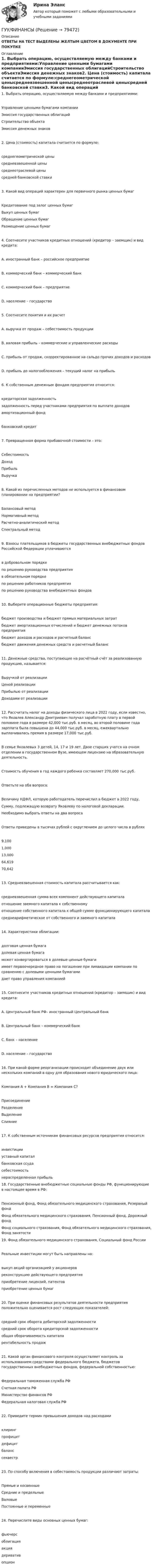      
            Описание
            ОТВЕТЫ НА ТЕСТ ВЫДЕЛЕНЫ ЖЕЛТЫМ ЦВЕТОМ В ДОКУМЕНТЕ ПРИ ПОКУПКЕ 
            Оглавление
            1.     Выбрать операцию, осуществляемую между банками и предприятиями:Управление ценными бумагами компанииЭмиссия государственных облигацийСтроительство объектаЭмиссия денежных знаков2.     Цена (стоимость) капитала считается по формуле:среднегеометрической ценысредневзвешенной ценысреднеотраслевой ценысредней банковской ставки3.     Какой вид операций характерен для первичного рынка ценных бумагКредитование под залог ценных бумагВыкуп ценных бумагОбращение ценных бумагРазмещение ценных бумаг4.     Соотнесите участников кредитных отношений (кредитор – заемщик) и вид кредита:A. иностранный банк – российское предприятиеB. коммерческий банк – коммерческий банкC. коммерческий банк – предприятиеD. население – государство5.     Соотнесите понятия и их расчетА. выручка от продаж – себестоимость продукцииB. валовая прибыль – коммерческие и управленческие расходыC. прибыль от продаж, скорректированное на сальдо прочих доходов и расходовD. прибыль до налогообложения – текущий налог на прибыль6.     К собственным денежным фондам предприятия относится:кредиторская задолженностьзадолженность перед участниками предприятия по выплате доходовамортизационный фондбанковский кредит7.     Превращенная форма прибавочной стоимости – это:СебестоимостьДоходПрибыльВыручка8.     Какой из перечисленных методов не используется в финансовом планировании на предприятии?Балансовый методНормативный методРасчетно-аналитический методСпектральный метод9.     Взносы плательщиков в бюджеты государственных внебюджетных фондов Российской Федерации уплачиваютсяв добровольном порядкепо решению руководства предприятияв обязательном порядкепо решению работников предприятияпо решению руководства внебюджетных фондов10.  Выберите операционные бюджеты предприятия:бюджет производства и бюджет прямых материальных затратбюджет амортизационных отчислений и бюджет денежных потоков предприятиябюджет доходов и расходов и расчетный балансбюджет движения денежных средств и расчетный баланс11.  Денежные средства, поступающие на расчётный счёт за реализованную продукцию, называется:Выручкой от реализацииЦеной реализацииПрибылью от реализацииДоходами от реализации12.  Рассчитать налог на доходы физического лица в 2022 году, если известно, что Яковлев Александр Дмитриевич получал заработную плату в первой половине года в размере 42,000 тыс.руб. в месяц, во второй половине года зарплата была повышена до 44,000 тыс.руб. в месяц, ежеквартально выплачивалась премия в размере 17,000 тыс.руб.В семье Яковлевых 3 детей, 14, 17 и 19 лет. Двое старших учатся на очном отделении в государственном Вузе, имеющем лицензию на образовательную деятельность.Стоимость обучения в год каждого ребенка составляет 270,000 тыс.руб.Ответьте на оба вопроса:Величину НДФЛ, которую работодатель перечислил в бюджет в 2022 году,Сумму, подлежащую возврату Яковлеву по налоговой декларации.Необходимо выбрать ответы на два вопросаОтветы приведены в тысячах рублей с округлением до целого числа в рублях9,1001,00013,00064,61970,64213.  Средневзвешенная стоимость капитала рассчитывается как:средневзвешенная сумма всех компонент действующего капиталаотношение заемного капитала к собственномуотношение собственного капитала к общей сумме функционирующего капиталасреднеарифметическое от собственного и заемного капитала14.  Характеристики облигации:долговая ценная бумагадолевая ценная бумагаможет конвертироваться в долевые ценные бумагиимеет первоочередное право на погашение при ликвидации компании по сравнению с долевыми ценными бумагамидает право управления компанией15.  Соотнесите участников кредитных отношений (кредитор – заемщик) и вид кредита:A. Центральный банк РФ– иностранный Центральный банкB. Центральный банк – коммерческий банкC. банк – населениеD. население – государство16.  При какой форме реорганизации происходит объединение двух или нескольких компаний в одну для образования нового юридического лица:Компания А + Компания В = Компания С?ПрисоединениеРазделениеВыделениеCлияние17.  К собственным источникам финансовых ресурсов предприятия относится:инвестицииуставный капиталбанковская ссудасебестоимостьнераспределенная прибыль18.  Государственные внебюджетные социальные фонды РФ, функционирующие в настоящее время в РФ:Пенсионный фонд, Фонд обязательного медицинского страхования, Резервный фондФонд обязательного медицинского страхования, Пенсионный фонд, Дорожный фондФонд социального страхования, Фонд обязательного медицинского страхования, Фонд занятости19.  Фонд обязательного медицинского страхования, Социальный фонд РоссииРеальные инвестиции могут быть направлены на:выкуп акций организацией у акционеровреконструкцию действующего предприятияприобретение лицензий, патентовприобретение ценных бумаг20.  При оценке финансовых результатов деятельности предприятия положительно оценивается рост следующих показателей:средний срок оборота дебиторской задолженностисредний срок оборота кредиторской задолженностиобщая оборачиваемость капиталарентабельность продаж21.  Какой орган финансового контроля осуществляет контроль за использованием средствами федерального бюджета, бюджетов государственных внебюджетных фондов, федеральной собственностью:Федеральная таможенная служба РФСчетная палата РФМинистерство финансов РФФедеральная налоговая служба РФ22.  Приведите термин превышения доходов над расходамиклирингпрофицитдефицитбаланссеквестр23.  По способу включения в себестоимость продукции различают затраты:Прямые и косвенныеСредние и предельныеВаловыеПостоянные и переменные24.  Перечислите виды основных ценных бумаг:фьючерсоблигацияакциядеривативопцион  
            
            
            ГУУ Статистика Вариант 9 (5 заданий) 2022 год Имеются данные о среднегодовой численности населения в пяти субъектах РФГУУ/ФИНАНСЫДавление P ветра на стену равно 200 Па. Определить скорость u ветра, если он дует перпендикулярно стене. Плотность воздуха r = 1,29 кг/м3.Давление азота объёмом V = 3 л при нагревании увеличилось на Dp = 1 МПа. Определить количество теплоты Q, полученное газом, если объём газа остался неизменным.Давление в камере автомобильной шины при температуре 275 К равно 4,4·105 Па. При движении автомобиля температура воздуха в камере повысилась до 300 К. На сколько при этом изменилось давление воздуха? Считать объём шины постоянным.Давление воздуха в баллоне постоянного объёма при 7 °C было 0,1515 МПа. При нагревании до 100 °C давление повысилось до 0,2020 МПа. Определить термический коэффициент давления.Давление воздуха внутри мыльного пузыря на Dp = 133,3 Па больше атмосферного. Чему равен диаметр пузыря? Поверхностное натяжение мыльного раствора принять равным 0,043 Н/м.Гуманизм эпохи ВозрожденияГуманистическая педагогика …Гуочанга Ли наняли на работу по решению совета директоров ContactGlobal на должность генерального директора в конце ноября. Эта компания производит устройства глобальной спутниковой системы позиционирования (GPS). Предыдущий генеральный директор был уволен советом директоров по причине ведения им теневой бизнес-практики, включая поставки дефектных систем GPS дилерам компании.Гурбан Гурбанов родился в 1965 году и является гражданином Азербайджана. До 1991 года он жил и работал в Азербайджане (в качестве рабочего железной дороги), а в 1991 году переехал в МосквуГусев 26 декабря 2017 г. был уволен из ООО «ГипроПрибор»Гусев, осужденный по ст. 192 УК РФ к 5 годам лишения свободы, прибыл в колонию 12 января 2010 г. До осуждения Гусев работал заведующим складомгустые и длинные волосы большая роскошь