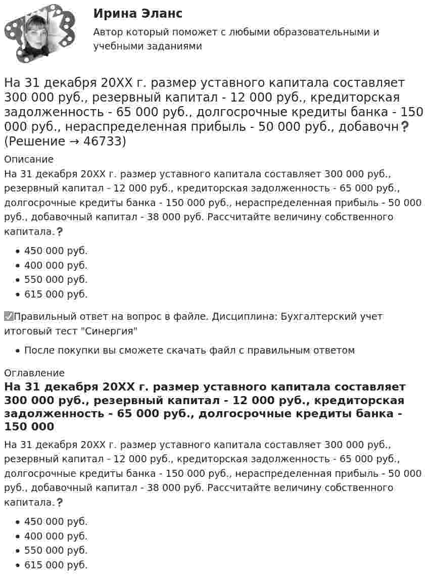      
            Описание
            Ha 31 декабря 20ХХ г. размер уставного капитала составляет 300 000 руб., резервный капитал - 12 000 руб., кредиторская задолженность - 65 000 руб., долгосрочные кредиты банка - 150 000 руб., нераспределенная прибыль - 50 000 руб., добавочный капитал - 38 000 руб. Рассчитайте величину собственного капитала.❓450 000 руб.400 000 руб.550 000 руб.615 000 руб.✅Правильный ответ на вопрос в файле. Дисциплина: Бухгалтерский учет итоговый тест СинергияПосле покупки вы сможете скачать файл с правильным ответом 
            Оглавление
            Ha 31 декабря 20ХХ г. размер уставного капитала составляет 300 000 руб., резервный капитал - 12 000 руб., кредиторская задолженность - 65 000 руб., долгосрочные кредиты банка - 150 000 руб., нераспределенная прибыль - 50 000 руб., добавочный капитал - 38 000 руб. Рассчитайте величину собственного капитала.❓450 000 руб.400 000 руб.550 000 руб.615 000 руб. 
            
            
            Приходный кассовый ордер в программе 1С Бухгалтерия Отразите приход от оптового покупателя ООО «Вектор» 23.13.2011 г. суммы 123500 руб. через Самойлова К.Ю.Ha 31 декабря 20ХХ г. размер уставного капитала составляет 300 000 руб., резервный капитал - 12 000 руб., кредиторская задолженность - 65 000 руб., долгосрочные кредиты банка - 150 000 руб., нераспределенная прибыль - 50 000 руб., добавочн❓Have you got any ….. colours? Выберите один ответ: a.another b.others c.other d.the otherHave you written ….. names? Выберите один ответ: a. everybodies’ b. everybody c. everybody’s d. everybodys’He … a first year student now. Выберите один или несколько ответов: 1.is 2.has 3.was 4.will beHeavy snowstorms ….. organized the train service. Выберите один ответ: a.dis b.re c.ir d.unHe didn't sell very many books. That's why he never made … money. Выберите один или несколько ответов: 1.many 2.much 3.little 4.fewGeneral English м2General English м2 General English м2 2022 (Final test)General English м2 2022 (РОСДИСТАНТ, ИТОГОВЫЙ ТЕСТ)Give me … to read, please. – With pleasure. Выберите один или несколько ответов: 1.anything 2.everything 3.something 4.nothingGlobal oil output ….. for four years. Выберите один ответ: a.had been stagnant b.is stagnant c.has been stagnant d.was stagnant’God Save the Queen’ is the British anthem, and it should …. at British sporting events. Выберите один ответ: a.to be sung b.being sung c.to sing d.be sung