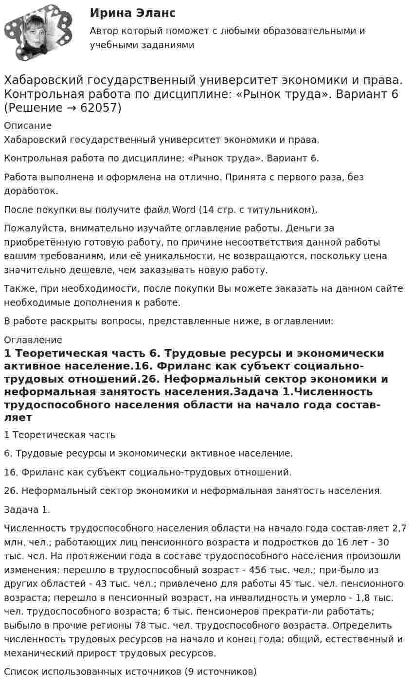      
            Описание
            Хабаровский государственный университет экономики и права.Контрольная работа по дисциплине: «Рынок труда». Вариант 6.Работа выполнена и оформлена на отлично. Принята с первого раза, без доработок.После покупки вы получите файл Word (14 стр. с титульником).Пожалуйста, внимательно изучайте оглавление работы. Деньги за приобретённую готовую работу, по причине несоответствия данной работы вашим требованиям, или её уникальности, не возвращаются, поскольку цена значительно дешевле, чем заказывать новую работу.Также, при необходимости, после покупки Вы можете заказать на данном сайте необходимые дополнения к работе.В работе раскрыты вопросы, представленные ниже, в оглавлении:  
            Оглавление
            1 Теоретическая часть 6. Трудовые ресурсы и экономически активное население.16. Фриланс как субъект социально-трудовых отношений.26. Неформальный сектор экономики и неформальная занятость населения.Задача 1.Численность трудоспособного населения области на начало года состав-ляет 2,7 млн. чел.; работающих лиц пенсионного возраста и подростков до 16 лет - 30 тыс. чел. На протяжении года в составе трудоспособного населения произошли изменения: перешло в трудоспособный возраст - 456 тыс. чел.; при-было из других областей - 43 тыс. чел.; привлечено для работы 45 тыс. чел. пенсионного возраста; перешло в пенсионный возраст, на инвалидность и умерло - 1,8 тыс. чел. трудоспособного возраста; 6 тыс. пенсионеров прекрати-ли работать; выбыло в прочие регионы 78 тыс. чел. трудоспособного возраста. Определить численность трудовых ресурсов на начало и конец года; общий, естественный и механический прирост трудовых ресурсов. Список использованных источников (9 источников)  
            
            
            [ФЭК] Экономика организации. Итоговый тестХабаровский государственный университет экономики и права. Контрольная работа по дисциплине: «Рынок труда». Вариант 6... Ханжонков является пионером русского кинопредпринимательствахаотические отображенияХарактеризующее влияние сил притяжения на уравнение состояния идеального газаХарактеризуя локальные рынки труда, можно утвердить, что …Характеристика выборочной совокупности, зависящая от уровня вероятности, с которым гарантируется, что средняя величина признака в генеральной совокупности не выйдет за рассчитанные границы, – это …ФЭК ТЕХНИКА МАШИНОПИСИ(ФЭК)Финансово-Экономический Колледж Итоговый экзамен ПМ01 «Введение расчетных операций» (Банковское дело)(ФЭК)Финансово-Экономический Колледж Итоговый экзамен ПМ01«Приём, размещение и выписка гостей» (Гостиничный сервис)(ФЭК)Финансово-Экономический Колледж Итоговый экзамен ПМ05 «Выполнение работ по одной или нескольким профессиям рабочих, должностям служащих»(Экономика и бухгалтерский учёт)(ФЭК)Финансово-Экономический Колледж Итоговый экзамен ПМ06 «Формирование финансов организаций и осуществление финансовых операций» (Экономика и бухгалтерский учёт)(ФЭК)Финансово-Экономический Колледж Итоговый Экзамен по ПМ01 Логистика(ФЭК)Финансово-Экономический Колледж Итоговый Экзамен по ПМ02 Логистика