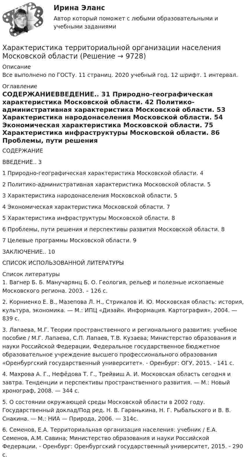      
          Описание
          Все выполнено по ГОСТу. 11 страниц. 2020 учебный год. 12 шрифт. 1 интервал. 
          Оглавление
          СОДЕРЖАНИЕВВЕДЕНИЕ.. 31 Природно-географическая характеристика Московской области. 42 Политико-административная характеристика Московской области. 53 Характеристика народонаселения Московской области. 54 Экономическая характеристика Московской области. 75 Характеристика инфраструктуры Московской области. 86 Проблемы, пути решения и перспективы развития Московской области. 87 Целевые программы Московской области. 9ЗАКЛЮЧЕНИЕ.. 10СПИСОК ИСПОЛЬЗОВАННОЙ ЛИТЕРАТУРЫ    
          Список литературы
          	1. Вагнер Б. Б. Манучарянц Б. О. Геология, рельеф и полезные ископаемые Московского региона. 2003. – 126 с.	2. Корниенко Е. В., Мазепова Л. Н., Стрикалов И. Ю. Московская область: история, культура, экономика. — М.: ИПЦ «Дизайн. Информация. Картография», 2004. — 839 с.	3. Лапаева, М.Г. Теории пространственного и регионального развития: учебное пособие / М.Г. Лапаева, С.П. Лапаев, Т.В. Кузаева; Министерство образования и науки Российской Федерации, Федеральное государственное бюджетное образовательное учреждение высшего профессионального образования «Оренбургский государственный университет». - Оренбург: ОГУ, 2015. - 141 с.	4. Махрова А. Г., Нефёдова Т. Г., Трейвиш А. И. Московская область сегодня и завтра. Тенденции и перспективы пространственного развития. — М.: Новый хронограф, 2008. — 344 с.	5. О состоянии окружающей среды Московской области в 2002 году. Государственный доклад/Под ред. Н. В. Гаранькина, Н. Г. Рыбальского и В. В. Снакина. — М.: НИА — Природа, 2006. — 314с.6. Семенов, Е.А. Территориальная организация населения: учебник / Е.А. Семенов, А.М. Савина; Министерство образования и науки Российской Федерации. - Оренбург: Оренбургский государственный университет, 2015. - 290 с.
            
            
            Характеристика предприятия (аппарат сравнения)Характеристика территориальной организации населения Московской областиХарактеристика уровня транснационализации компаний и масштабов деятельности ТНКХарактеристика элементов рамы типа КАНСК?Характеристики и условия формирования эффективной командыХАРАКТЕРИСТИКИ КОНКУРЕНТНЫХ СТРАТЕГИЙ компании Масса-КХарактеристикой переменной в языке Delphi является то, что она …Характеристика какого электродвигателя представлена на рисунке?   Выберите один ответ: Характеристика квалификации, необходимой работнику для осуществления определенного вида профессиональной деятельности, - это ... Характеристика народных танцев, пример Ансамбль МоисееваХарактеристика нормативных документов по учету расходов организацииХарактеристика нормативных документов по учету расходов организациихарактеристика организационно-правовых формХарактеристика основных инструментов повышения вовлеченности персонала