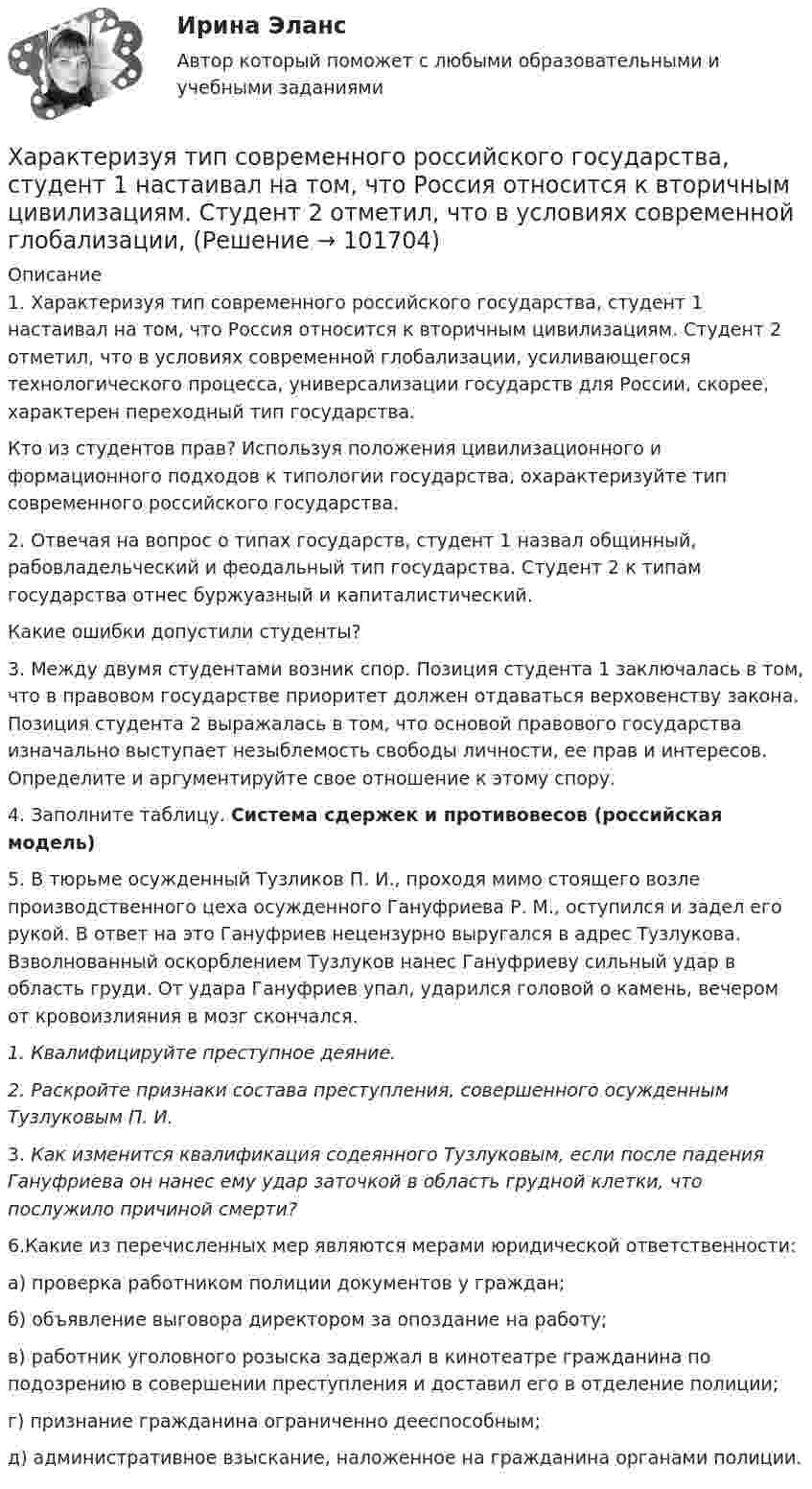       
            Описание
            1. Характеризуя тип современного российского государства, студент 1 настаивал на том, что Россия относится к вторичным цивилизациям. Студент 2 отметил, что в условиях современной глобализации, усиливающегося технологического процесса, универсализации государств для России, скорее, характерен переходный тип государства.Кто из студентов прав? Используя положения цивилизационного и формационного подходов к типологии государства, охарактеризуйте тип современного российского государства.2. Отвечая на вопрос о типах государств, студент 1 назвал общинный, рабовладельческий и феодальный тип государства. Студент 2 к типам государства отнес буржуазный и капиталистический.Какие ошибки допустили студенты? 3. Между двумя студентами возник спор. Позиция студента 1 заключалась в том, что в правовом государстве приоритет должен отдаваться верховенству закона. Позиция студента 2 выражалась в том, что основой правового государства изначально выступает незыблемость свободы личности, ее прав и интересов. Определите и аргументируйте свое отношение к этому спору. 4. Заполните таблицу. Система сдержек и противовесов (российская модель)  5. В тюрьме осужденный Тузликов П. И., проходя мимо стоящего возле производственного цеха осужденного Гануфриева Р. М., оступился и задел его рукой. В ответ на это Гануфриев нецензурно выругался в адрес Тузлукова. Взволнованный оскорблением Тузлуков нанес Гануфриеву сильный удар в область груди. От удара Гануфриев упал, ударился головой о камень, вечером от кровоизлияния в мозг скончался.1.    Квалифицируйте преступное деяние.2.    Раскройте признаки состава преступления, совершенного осужденным Тузлуковым П. И.3.    Как изменится квалификация содеянного Тузлуковым, если после падения Гануфриева он нанес ему удар заточкой в область грудной клетки, что послужило причиной смерти?6.Какие из перечисленных мер являются мерами юридической ответственности:а) проверка работником полиции документов у граждан;б) объявление выговора директором за опоздание на работу;в) работник уголовного розыска задержал в кинотеатре гражданина по подозрению в совершении преступления и доставил его в отделение полиции;г) признание гражданина ограниченно дееспособным;д) административное взыскание, наложенное на гражданина органами полиции.   