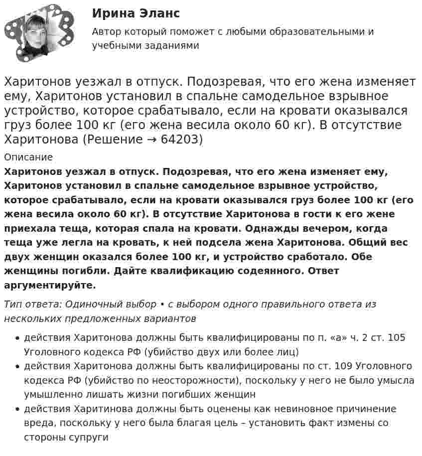      
            Описание
            Харитонов уезжал в отпуск. Подозревая, что его жена изменяет ему, Харитонов установил в спальне самодельное взрывное устройство, которое срабатывало, если на кровати оказывался груз более 100 кг (его жена весила около 60 кг). В отсутствие Харитонова в гости к его жене приехала теща, которая спала на кровати. Однажды вечером, когда теща уже легла на кровать, к ней подсела жена Харитонова. Общий вес двух женщин оказался более 100 кг, и устройство сработало. Обе женщины погибли. Дайте квалификацию содеянного. Ответ аргументируйте.Тип ответа: Одиночный выбор • с выбором одного правильного ответа из нескольких предложенных вариантовдействия Харитонова должны быть квалифицированы по п. «а» ч. 2 ст. 105 Уголовного кодекса РФ (убийство двух или более лиц)действия Харитонова должны быть квалифицированы по ст. 109 Уголовного кодекса РФ (убийство по неосторожности), поскольку у него не было умысла умышленно лишать жизни погибших женщиндействия Харитинова должны быть оценены как невиновное причинение вреда, поскольку у него была благая цель – установить факт измены со стороны супруги   
            
            
            Харизматичная легитимность опирается на веру в ... руководителяХаритонов уезжал в отпуск. Подозревая, что его жена изменяет ему, Харитонов установил в спальне самодельное взрывное устройство, которое срабатывало, если на кровати оказывался груз более 100 кг (его жена весила около 60 кг). В отсутствие Харитонова Харри ван Доренмален выделил такие три основные черты, которыми должен  обладать современный лидер, как … гибкость, любопытство и открытость к изменениям продуктивность, мудрость и влияние стратегическое видение, интуиция и контрольХасанова, имеющая регистрацию по постоянному месту жительства в г. Грозном, пыталась устроиться на работу в Московской области учителем математики в школу. Директор школы Генералов отказал ей в приеме на работу на том основании, что она не имеет Хвойная древесина лучше сопротивляется увлажнению и загниванию, чем лиственная, потому чтоХвойный целебный пояс - Такой пояс хорошо подойдет для лечения остеохондрозаХГАЭиП Макроэкономическое планирование и прогнозирование Вариант 1 Вопрос 1 Задачи 1,2 Планирование в системе государственного регулированияХарактерная черта морали заключается в том, что ее установки вынашивают всепригодный, общечеловеческий характер и использованы в самых разных жизненных ситуациях.Характерной особенностью металлов является … энергетическом уровнеХарактерной особенностью неметаллов является … энергетическом уровнеХарактерной особенностью системного подхода в бизнесе является ...Характерные признаки возникновения конфликтной ситуации в организации:... (укажите 4 варианта ответа)Характерные черты американской практики менеджмента  общая характеристика... характерология - это наука об описании психологических типов люден через характеры, которые можно выявить через тип внешности, особенности телодвижений, стиля коммуникации