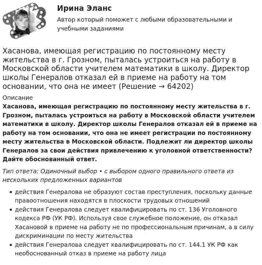      
            Описание
            Хасанова, имеющая регистрацию по постоянному месту жительства в г. Грозном, пыталась устроиться на работу в Московской области учителем математики в школу. Директор школы Генералов отказал ей в приеме на работу на том основании, что она не имеет регистрации по постоянному месту жительства в Московской области. Подлежит ли директор школы Генералов за свои действия привлечению к уголовной ответственности? Дайте обоснованный ответ.Тип ответа: Одиночный выбор • с выбором одного правильного ответа из нескольких предложенных вариантовдействия Генералова не образуют состав преступления, поскольку данные правоотношения находятся в плоскости трудовых отношенийдействия Генералова следует квалифицировать по ст. 136 Уголовного кодекса РФ (УК РФ). Используя свое служебное положение, он отказал Хасановой в приеме на работу не по профессиональным причинам, а в силу дискриминации по месту жительствадействия Генералова следует квалифицировать по ст. 144.1 УК РФ как необоснованный отказ в приеме на работу лица   
            
            
            Харри ван Доренмален выделил такие три основные черты, которыми должен  обладать современный лидер, как … гибкость, любопытство и открытость к изменениям продуктивность, мудрость и влияние стратегическое видение, интуиция и контрольХасанова, имеющая регистрацию по постоянному месту жительства в г. Грозном, пыталась устроиться на работу в Московской области учителем математики в школу. Директор школы Генералов отказал ей в приеме на работу на том основании, что она не имеет Хвойная древесина лучше сопротивляется увлажнению и загниванию, чем лиственная, потому чтоХвойный целебный пояс - Такой пояс хорошо подойдет для лечения остеохондрозаХГАЭиП Макроэкономическое планирование и прогнозирование Вариант 1 Вопрос 1 Задачи 1,2 Планирование в системе государственного регулированияХГАЭиП Методы оптимальных решений Вариант 1 (7 заданий) Множество точек n-мерного пространства называется выпускным, если любые две точки данного множества можно соединить отрезком, который ….. данному множествуХГАЭиП (уч.год 20-21) Статистика Вариант 7 Задачи 1, 14, 28, 32, 47, 54, 70. Имеются данные о выпуске 5 видов продукции за два месяца:Характерной особенностью неметаллов является … энергетическом уровнеХарактерной особенностью системного подхода в бизнесе является ...Характерные признаки возникновения конфликтной ситуации в организации:... (укажите 4 варианта ответа)Характерные черты американской практики менеджмента  общая характеристика... характерология - это наука об описании психологических типов люден через характеры, которые можно выявить через тип внешности, особенности телодвижений, стиля коммуникацииХарактер принятия управленческих решений и ответственности на японских фирмахХаризматичная легитимность опирается на веру в ... руководителя