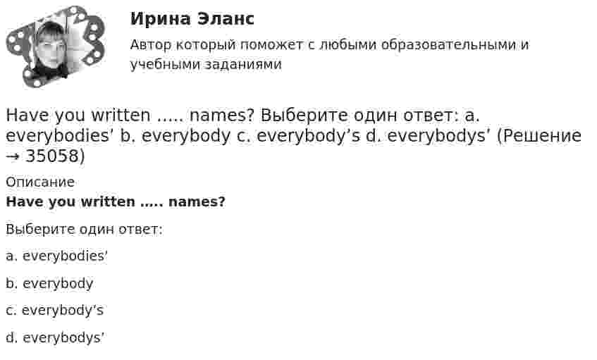      
          Описание
          Have you written ….. names?Выберите один ответ:a. everybodies’b. everybodyc. everybody’sd. everybodys’  
            
            
            Have you got any ….. colours? Выберите один ответ: a.another b.others c.other d.the otherHave you written ….. names? Выберите один ответ: a. everybodies’ b. everybody c. everybody’s d. everybodys’He … a first year student now. Выберите один или несколько ответов: 1.is 2.has 3.was 4.will beHeavy snowstorms ….. organized the train service. Выберите один ответ: a.dis b.re c.ir d.unHe didn't sell very many books. That's why he never made … money. Выберите один или несколько ответов: 1.many 2.much 3.little 4.fewHe got angry and shouted ….. me. Выберите один ответ: a. with b. on c. - d. atHe ….. in the prestigious firm, when I met him last time. Выберите один ответ: a.was working b.works c.worked d.has workedGeneral English м2 2022 (Final test)General English м2 2022 (РОСДИСТАНТ, ИТОГОВЫЙ ТЕСТ)Give me … to read, please. – With pleasure. Выберите один или несколько ответов: 1.anything 2.everything 3.something 4.nothingGlobal oil output ….. for four years. Выберите один ответ: a.had been stagnant b.is stagnant c.has been stagnant d.was stagnant’God Save the Queen’ is the British anthem, and it should …. at British sporting events. Выберите один ответ: a.to be sung b.being sung c.to sing d.be sungGood computer content can make people ….. intellectually. Выберите один ответ: a.grow b.to be growing c.will grow d.to growПриходный кассовый ордер в программе 1С Бухгалтерия Отразите приход от оптового покупателя ООО «Вектор» 23.13.2011 г. суммы 123500 руб. через Самойлова К.Ю.
