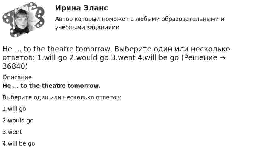      
          Описание
          He … to the theatre tomorrow.Выберите один или несколько ответов:1.will go2.would go3.went4.will be go  
            
            
            He  (to make) a report on nanotechnology at the conference last month.He … to the theatre tomorrow. Выберите один или несколько ответов: 1.will go 2.would go 3.went 4.will be goHe used to ….. speak Italian well. Выберите один ответ: a. be able to b. might c. should d. couldHe was known ….. a good doctor. Выберите один ответ: a.would be b.to be c.was d.isHe wasn’t at home, …..? Выберите один ответ: a.wasn’t he b.was he c.didn’t he d.did heHigh technologies ….. the way people do business. Выберите один ответ: a. transformed b. have transformed c. has transformed d. had transformedHomer thought that rainbows ….. only one colour – purple. Выберите один ответ: a.had b.are c.wer d.haveHe didn't sell very many books. That's why he never made … money. Выберите один или несколько ответов: 1.many 2.much 3.little 4.fewHe got angry and shouted ….. me. Выберите один ответ: a. with b. on c. - d. atHe ….. in the prestigious firm, when I met him last time. Выберите один ответ: a.was working b.works c.worked d.has workedHe is likely to win the race. Выберите один ответ:  a. il  b. no  c. re  d. unHe ….. it now. Выберите один ответ: a.is understand b.understand c.understands d.is understandingHe or she will then show you how all these things, combined, play a role in choosing a career. You can also learn about a career by interviewing people who are already in that profession. Once you have all the information you need, list out all the Heroes ….. by people because they have served their people and their country. Выберите один ответ: a.to remember b.is remembered c.will remember d.are remembered