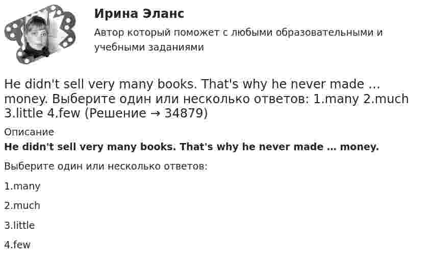      
          Описание
          He didn't sell very many books. That's why he never made … money.Выберите один или несколько ответов:1.many2.much3.little4.few  
            
            
            Heavy snowstorms ….. organized the train service. Выберите один ответ: a.dis b.re c.ir d.unHe didn't sell very many books. That's why he never made … money. Выберите один или несколько ответов: 1.many 2.much 3.little 4.fewHe got angry and shouted ….. me. Выберите один ответ: a. with b. on c. - d. atHe ….. in the prestigious firm, when I met him last time. Выберите один ответ: a.was working b.works c.worked d.has workedHe is likely to win the race. Выберите один ответ:  a. il  b. no  c. re  d. unHe ….. it now. Выберите один ответ: a.is understand b.understand c.understands d.is understandingHe or she will then show you how all these things, combined, play a role in choosing a career. You can also learn about a career by interviewing people who are already in that profession. Once you have all the information you need, list out all the Global oil output ….. for four years. Выберите один ответ: a.had been stagnant b.is stagnant c.has been stagnant d.was stagnant’God Save the Queen’ is the British anthem, and it should …. at British sporting events. Выберите один ответ: a.to be sung b.being sung c.to sing d.be sungGood computer content can make people ….. intellectually. Выберите один ответ: a.grow b.to be growing c.will grow d.to growПриходный кассовый ордер в программе 1С Бухгалтерия Отразите приход от оптового покупателя ООО «Вектор» 23.13.2011 г. суммы 123500 руб. через Самойлова К.Ю.Ha 31 декабря 20ХХ г. размер уставного капитала составляет 300 000 руб., резервный капитал - 12 000 руб., кредиторская задолженность - 65 000 руб., долгосрочные кредиты банка - 150 000 руб., нераспределенная прибыль - 50 000 руб., добавочн❓Have you got any ….. colours? Выберите один ответ: a.another b.others c.other d.the otherHave you written ….. names? Выберите один ответ: a. everybodies’ b. everybody c. everybody’s d. everybodys’