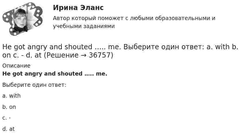      
          Описание
          He got angry and shouted ….. me.Выберите один ответ:a. withb. onc. -d. at  
            
            
            He didn't sell very many books. That's why he never made … money. Выберите один или несколько ответов: 1.many 2.much 3.little 4.fewHe got angry and shouted ….. me. Выберите один ответ: a. with b. on c. - d. atHe ….. in the prestigious firm, when I met him last time. Выберите один ответ: a.was working b.works c.worked d.has workedHe is likely to win the race. Выберите один ответ:  a. il  b. no  c. re  d. unHe ….. it now. Выберите один ответ: a.is understand b.understand c.understands d.is understandingHe or she will then show you how all these things, combined, play a role in choosing a career. You can also learn about a career by interviewing people who are already in that profession. Once you have all the information you need, list out all the Heroes ….. by people because they have served their people and their country. Выберите один ответ: a.to remember b.is remembered c.will remember d.are remembered’God Save the Queen’ is the British anthem, and it should …. at British sporting events. Выберите один ответ: a.to be sung b.being sung c.to sing d.be sungGood computer content can make people ….. intellectually. Выберите один ответ: a.grow b.to be growing c.will grow d.to growПриходный кассовый ордер в программе 1С Бухгалтерия Отразите приход от оптового покупателя ООО «Вектор» 23.13.2011 г. суммы 123500 руб. через Самойлова К.Ю.Ha 31 декабря 20ХХ г. размер уставного капитала составляет 300 000 руб., резервный капитал - 12 000 руб., кредиторская задолженность - 65 000 руб., долгосрочные кредиты банка - 150 000 руб., нераспределенная прибыль - 50 000 руб., добавочн❓Have you got any ….. colours? Выберите один ответ: a.another b.others c.other d.the otherHave you written ….. names? Выберите один ответ: a. everybodies’ b. everybody c. everybody’s d. everybodys’He … a first year student now. Выберите один или несколько ответов: 1.is 2.has 3.was 4.will be