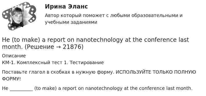    
          Описание
          КМ-1. Комплексный тест 1. ТестированиеПоставьте глагол в скобках в нужную форму. ИСПОЛЬЗУЙТЕ ТОЛЬКО ПОЛНУЮ ФОРМУ!He __________ (to make) a report on nanotechnology at the conference last month.  
            
            
            Her shyness was a ….. advantage in company. Выберите один ответ: a.dis b.un c.mis d.inHe  (to make) a report on nanotechnology at the conference last month.He … to the theatre tomorrow. Выберите один или несколько ответов: 1.will go 2.would go 3.went 4.will be goHe used to ….. speak Italian well. Выберите один ответ: a. be able to b. might c. should d. couldHe was known ….. a good doctor. Выберите один ответ: a.would be b.to be c.was d.isHe wasn’t at home, …..? Выберите один ответ: a.wasn’t he b.was he c.didn’t he d.did heHigh technologies ….. the way people do business. Выберите один ответ: a. transformed b. have transformed c. has transformed d. had transformedHeavy snowstorms ….. organized the train service. Выберите один ответ: a.dis b.re c.ir d.unHe didn't sell very many books. That's why he never made … money. Выберите один или несколько ответов: 1.many 2.much 3.little 4.fewHe got angry and shouted ….. me. Выберите один ответ: a. with b. on c. - d. atHe ….. in the prestigious firm, when I met him last time. Выберите один ответ: a.was working b.works c.worked d.has workedHe is likely to win the race. Выберите один ответ:  a. il  b. no  c. re  d. unHe ….. it now. Выберите один ответ: a.is understand b.understand c.understands d.is understandingHe or she will then show you how all these things, combined, play a role in choosing a career. You can also learn about a career by interviewing people who are already in that profession. Once you have all the information you need, list out all the 