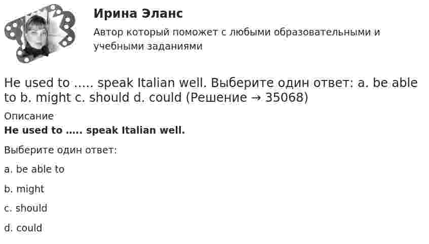      
          Описание
          He used to ….. speak Italian well.Выберите один ответ:a. be able tob. mightc. shouldd. could  
            
            
            He … to the theatre tomorrow. Выберите один или несколько ответов: 1.will go 2.would go 3.went 4.will be goHe used to ….. speak Italian well. Выберите один ответ: a. be able to b. might c. should d. couldHe was known ….. a good doctor. Выберите один ответ: a.would be b.to be c.was d.isHe wasn’t at home, …..? Выберите один ответ: a.wasn’t he b.was he c.didn’t he d.did heHigh technologies ….. the way people do business. Выберите один ответ: a. transformed b. have transformed c. has transformed d. had transformedHomer thought that rainbows ….. only one colour – purple. Выберите один ответ: a.had b.are c.wer d.haveHosting the Olympic Games in 2012 gave an opportunity to make young people in Britain ….. sport. Выберите один ответ: a.choose b.choosing c.chose d.to chooseHe got angry and shouted ….. me. Выберите один ответ: a. with b. on c. - d. atHe ….. in the prestigious firm, when I met him last time. Выберите один ответ: a.was working b.works c.worked d.has workedHe is likely to win the race. Выберите один ответ:  a. il  b. no  c. re  d. unHe ….. it now. Выберите один ответ: a.is understand b.understand c.understands d.is understandingHe or she will then show you how all these things, combined, play a role in choosing a career. You can also learn about a career by interviewing people who are already in that profession. Once you have all the information you need, list out all the Heroes ….. by people because they have served their people and their country. Выберите один ответ: a.to remember b.is remembered c.will remember d.are rememberedHer shyness was a ….. advantage in company. Выберите один ответ: a.dis b.un c.mis d.in
