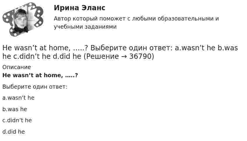      
          Описание
          He wasn’t at home, …..?Выберите один ответ:a.wasn’t heb.was hec.didn’t hed.did he  
            
            
            He was known ….. a good doctor. Выберите один ответ: a.would be b.to be c.was d.isHe wasn’t at home, …..? Выберите один ответ: a.wasn’t he b.was he c.didn’t he d.did heHigh technologies ….. the way people do business. Выберите один ответ: a. transformed b. have transformed c. has transformed d. had transformedHomer thought that rainbows ….. only one colour – purple. Выберите один ответ: a.had b.are c.wer d.haveHosting the Olympic Games in 2012 gave an opportunity to make young people in Britain ….. sport. Выберите один ответ: a.choose b.choosing c.chose d.to chooseHow long … it take you to brush teeth? Выберите один или несколько ответов: 1.does 2.do 3.is 4.haveHow much money have you got? - ….. Выберите один ответ: a.None b.No c.Nothing d.No oneHe is likely to win the race. Выберите один ответ:  a. il  b. no  c. re  d. unHe ….. it now. Выберите один ответ: a.is understand b.understand c.understands d.is understandingHe or she will then show you how all these things, combined, play a role in choosing a career. You can also learn about a career by interviewing people who are already in that profession. Once you have all the information you need, list out all the Heroes ….. by people because they have served their people and their country. Выберите один ответ: a.to remember b.is remembered c.will remember d.are rememberedHer shyness was a ….. advantage in company. Выберите один ответ: a.dis b.un c.mis d.inHe  (to make) a report on nanotechnology at the conference last month.He … to the theatre tomorrow. Выберите один или несколько ответов: 1.will go 2.would go 3.went 4.will be go