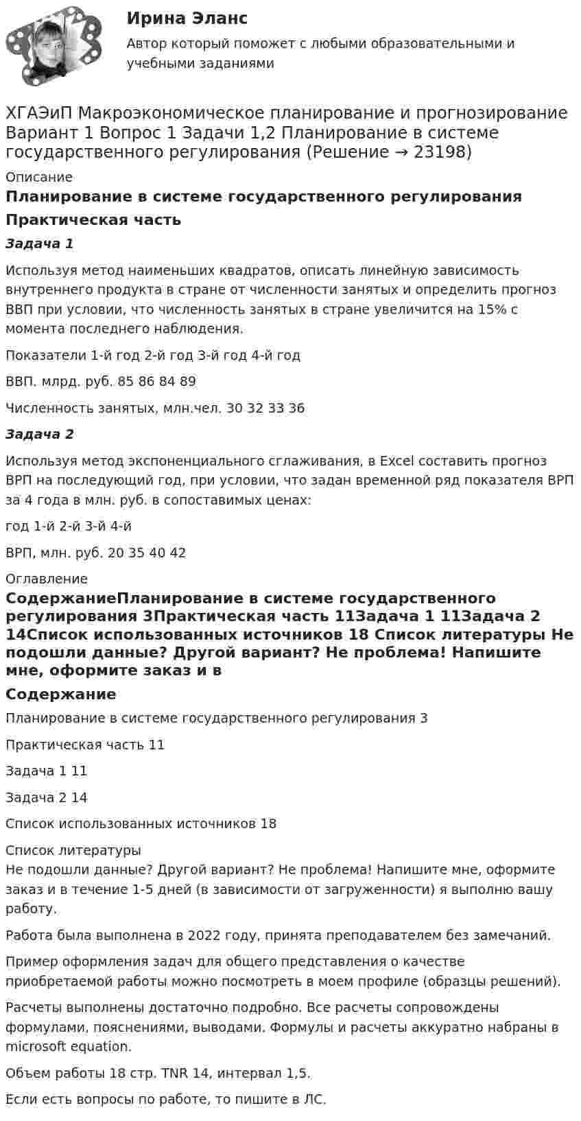      
          Описание
          Планирование в системе государственного регулированияПрактическая частьЗадача 1Используя метод наименьших квадратов, описать линейную зависимость внутреннего продукта в стране от численности занятых и определить прогноз ВВП при условии, что численность занятых в стране увеличится на 15% с момента последнего наблюдения.Показатели	1-й год	2-й год	3-й год	4-й годВВП. млрд. руб.	85	86	84	89Численность занятых, млн.чел.	30	32	33	36Задача 2Используя метод экспоненциального сглаживания, в Excel составить прогноз ВРП на последующий год, при условии, что задан временной ряд показателя ВРП за 4 года в млн. руб. в сопоставимых ценах:год	1-й	2-й	3-й	4-йВРП, млн. руб.	20	35	40	42 
          Оглавление
          СодержаниеПланирование в системе государственного регулирования	3Практическая часть	11Задача 1	11Задача 2	14Список использованных источников	18 
          Список литературы
          Не подошли данные? Другой вариант? Не проблема! Напишите мне, оформите заказ и в течение 1-5 дней (в зависимости от загруженности) я выполню вашу работу.Работа была выполнена в 2022 году, принята преподавателем без замечаний.Пример оформления задач для общего представления о качестве приобретаемой работы можно посмотреть в моем профиле (образцы решений).Расчеты выполнены достаточно подробно. Все расчеты сопровождены формулами, пояснениями, выводами. Формулы и расчеты аккуратно набраны в microsoft equation.Объем работы 18 стр. TNR 14, интервал 1,5.Если есть вопросы по работе, то пишите в ЛС.
            
            
            Хвойный целебный пояс - Такой пояс хорошо подойдет для лечения остеохондрозаХГАЭиП Макроэкономическое планирование и прогнозирование Вариант 1 Вопрос 1 Задачи 1,2 Планирование в системе государственного регулированияХГАЭиП Методы оптимальных решений Вариант 1 (7 заданий) Множество точек n-мерного пространства называется выпускным, если любые две точки данного множества можно соединить отрезком, который ….. данному множествуХГАЭиП (уч.год 20-21) Статистика Вариант 7 Задачи 1, 14, 28, 32, 47, 54, 70. Имеются данные о выпуске 5 видов продукции за два месяца:Хедж-фонды Хедж - это инвестиции в актив с целью снижения риска неблагоприятных движений цен.Хемель (2012)  - описание фильмаХарактерные черты американской практики менеджмента  общая характеристика... характерология - это наука об описании психологических типов люден через характеры, которые можно выявить через тип внешности, особенности телодвижений, стиля коммуникацииХарактер принятия управленческих решений и ответственности на японских фирмахХаризматичная легитимность опирается на веру в ... руководителяХаритонов уезжал в отпуск. Подозревая, что его жена изменяет ему, Харитонов установил в спальне самодельное взрывное устройство, которое срабатывало, если на кровати оказывался груз более 100 кг (его жена весила около 60 кг). В отсутствие Харитонова Харри ван Доренмален выделил такие три основные черты, которыми должен  обладать современный лидер, как … гибкость, любопытство и открытость к изменениям продуктивность, мудрость и влияние стратегическое видение, интуиция и контрольХасанова, имеющая регистрацию по постоянному месту жительства в г. Грозном, пыталась устроиться на работу в Московской области учителем математики в школу. Директор школы Генералов отказал ей в приеме на работу на том основании, что она не имеет 