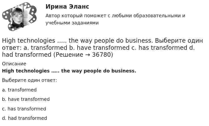      
          Описание
          High technologies ….. the way people do business.Выберите один ответ:a. transformedb. have transformedc. has transformedd. had transformed  
            
            
            He wasn’t at home, …..? Выберите один ответ: a.wasn’t he b.was he c.didn’t he d.did heHigh technologies ….. the way people do business. Выберите один ответ: a. transformed b. have transformed c. has transformed d. had transformedHomer thought that rainbows ….. only one colour – purple. Выберите один ответ: a.had b.are c.wer d.haveHosting the Olympic Games in 2012 gave an opportunity to make young people in Britain ….. sport. Выберите один ответ: a.choose b.choosing c.chose d.to chooseHow long … it take you to brush teeth? Выберите один или несколько ответов: 1.does 2.do 3.is 4.haveHow much money have you got? - ….. Выберите один ответ: a.None b.No c.Nothing d.No oneHow often … to the cinema? Выберите один или несколько ответов: 1.you go 2.do go you 3.go you 4.do you goHe ….. it now. Выберите один ответ: a.is understand b.understand c.understands d.is understandingHe or she will then show you how all these things, combined, play a role in choosing a career. You can also learn about a career by interviewing people who are already in that profession. Once you have all the information you need, list out all the Heroes ….. by people because they have served their people and their country. Выберите один ответ: a.to remember b.is remembered c.will remember d.are rememberedHer shyness was a ….. advantage in company. Выберите один ответ: a.dis b.un c.mis d.inHe  (to make) a report on nanotechnology at the conference last month.He … to the theatre tomorrow. Выберите один или несколько ответов: 1.will go 2.would go 3.went 4.will be goHe used to ….. speak Italian well. Выберите один ответ: a. be able to b. might c. should d. could