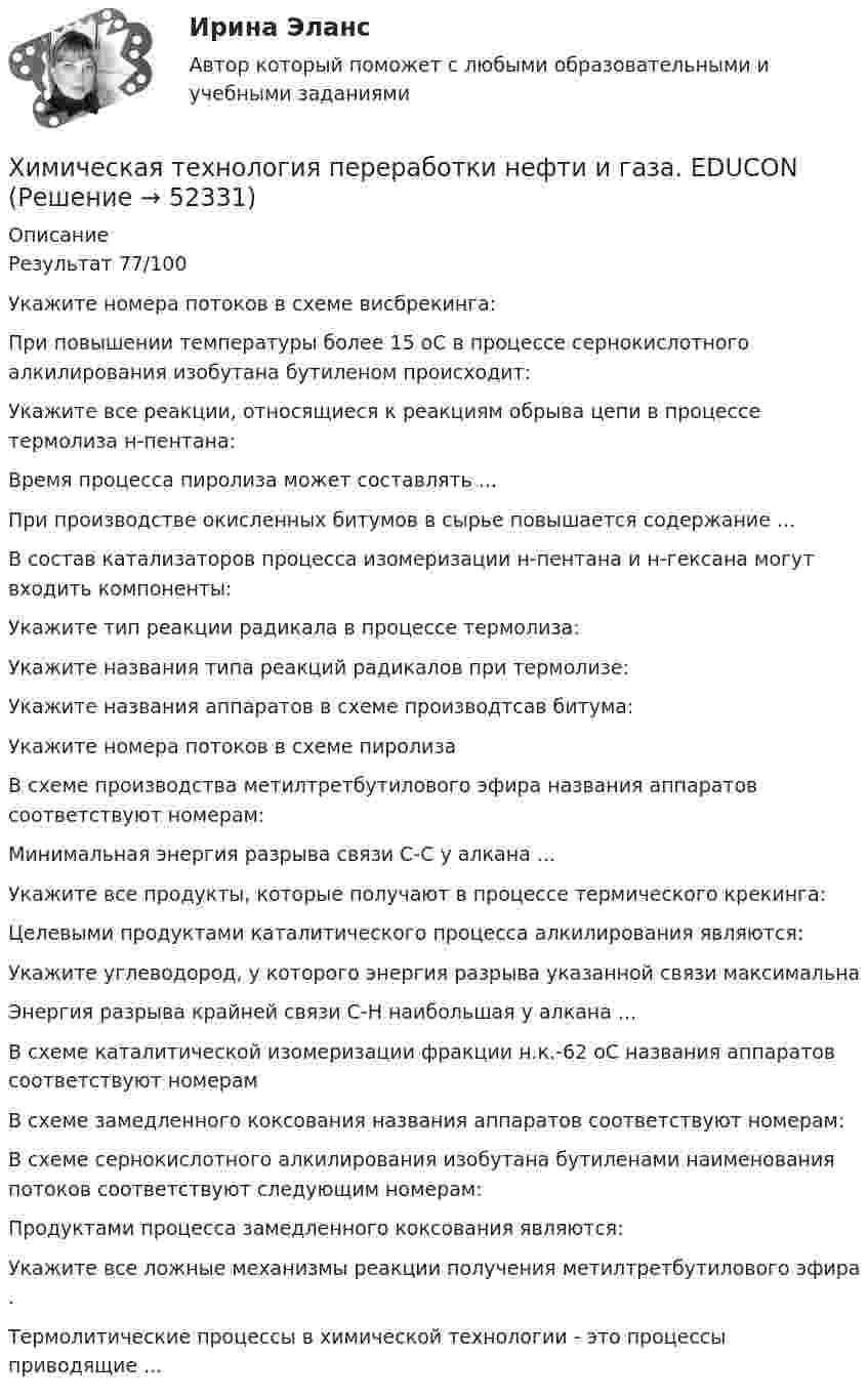      
            Описание
            Результат 77/100Укажите номера потоков в схеме висбрекинга:При повышении температуры более 15 оС в процессе сернокислотного алкилирования изобутана бутиленом происходит:Укажите все реакции, относящиеся к реакциям обрыва цепи в процессе термолиза н-пентана:Время процесса пиролиза может составлять ...При производстве окисленных битумов в сырье повышается содержание ...В состав катализаторов процесса изомеризации н-пентана и н-гексана могут входить компоненты:Укажите тип реакции радикала в процессе термолиза: Укажите названия типа реакций радикалов при термолизе: Укажите названия аппаратов в схеме производтсав битума:Укажите номера потоков в схеме пиролизаВ схеме производства метилтретбутилового эфира названия аппаратов соответствуют номерам:Минимальная энергия разрыва связи С-С у алкана ... Укажите все продукты, которые получают в процессе термического крекинга:Целевыми продуктами каталитического процесса алкилирования являются:Укажите углеводород, у которого энергия разрыва указанной связи максимальнаЭнергия разрыва крайней связи С-Н наибольшая у алкана ...В схеме каталитической изомеризации фракции н.к.-62 оС названия аппаратов соответствуют номерамВ схеме замедленного коксования названия аппаратов соответствуют номерам: В схеме сернокислотного алкилирования изобутана бутиленами наименования потоков соответствуют следующим номерам:Продуктами процесса замедленного коксования являются:Укажите все ложные механизмы реакции получения метилтретбутилового эфира .Термолитические процессы в химической технологии - это процессы приводящие ...  
            
            
            Химическая технология органических веществ.EDUCONХимическая технология переработки нефти и газа. EDUCONХимическая технология переработки нефти и газа. EDUCONХимическая формула, отражающая строение молекул, с учетом геометрического положения атомов, - это ... формулаХимическая формула, отражающая строение молекул, с учетом геометрического положения атомов, – это … формулаХимические продукты (ксилол, парафин) производятся на шести нефтеперерабатывающих предприятиях Европейской части РФ и Западной Сибири и могут экспортироваться через пять портовых комплексов, обеспечивающих их перегрузку на суда. От предприятий до портов их перевозка осуществляется железнодорожным транспортом.Химический состав материала 40хнрХГАЭиП Методы оптимальных решений Вариант 1 (7 заданий) Множество точек n-мерного пространства называется выпускным, если любые две точки данного множества можно соединить отрезком, который ….. данному множествуХГАЭиП (уч.год 20-21) Статистика Вариант 7 Задачи 1, 14, 28, 32, 47, 54, 70. Имеются данные о выпуске 5 видов продукции за два месяца:Хедж-фонды Хедж - это инвестиции в актив с целью снижения риска неблагоприятных движений цен.Хемель (2012)  - описание фильмаХимик - аналитик Свиридова дважды обязывалась пройти инструктаж по правилам работы с вновь поступившими реактивами. Она без уважительных причин на инструктажи не являлась, за что Химическая связь, образованная за счет полного перехода электронов одного атома на орбитали других атомов, – это … связь