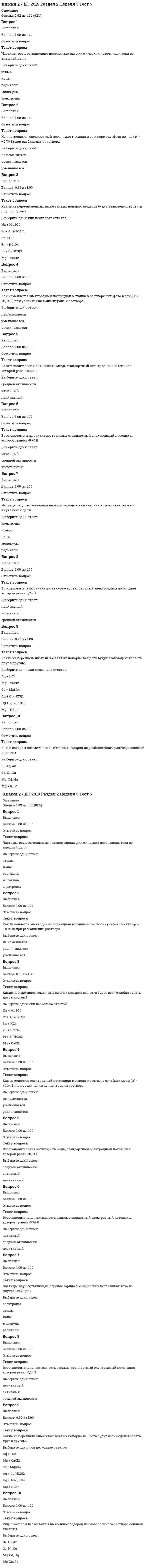      
          Описание
          Набрано баллов 38 из 40блок 1 12 баллов из 12блок 2 12 баллов из 12блок 3 14 баллов из 16Уровень обученности четвертый 
          Оглавление
          1. Число валентных электронов в основном состоянии атома элемента, образующего высший оксид состава  равно …2. Формула вещества, в молекуле которого содержатся π-связи, имеет вид …3. Формула вещества, относящегося к классу кислых солей, имеет вид …4. Уравнение реакции, которая в водном растворе протекает практически до конца, имеет вид …5. Формула вещества, которое в окислительно-восстановительной реакции проявляет восстановительные свойства, имеет вид …6. Концентрация карбоната кальция в его насыщенном растворе составляет _______ моль/л 7. В реакцию полимеризации может вступать вещество, формула которого имеет вид …8. Энтальпия образования  соответствует тепловому эффекту реакции …9. Выражение закона действующих масс для скорости прямой реакции  при условии ее элементарности имеет вид …10. При работе гальванического элемента, состоящего из цинкового и никелевого электродов, погруженных в 0,02 М растворы их сульфатов, на катоде протекает реакция, уравнение которой имеет вид …11. Металлом, который нельзя получить электролизом водного раствора его соединения, является …12. К дисперсным системам, которые называют аэрозолями, относится …13. Установите соответствие между формулой вещества и типом реализуемой в нем химической связи.14. Формулы веществ, способных в водных растворах проявлять свойства как окислителя, так и восстановителя, имеют вид …15. Объем 0,1 М раствора NaOH, необходимый для осаждения меди в виде гидроксида из 50 мл 0,05 М раствора сульфата меди (II), равен ____ мл. (Ответ привести с точностью до целого значения.)16. Уравнения реакций, которые при стандартных условиях сопровождаются уменьшением энтропии, имеют вид …17. Масса воды, в которой необходимо растворить 310 г этиленгликоля  для получения раствора, замерзающего при температуре –30оС, составляет _____ г. (Ответ привести с точностью до целого значения; раствор считать идеальным.)18. Коллоидная частица, обладающая положительным зарядом, образуется в реакциях, схемы которых имеют вид …19.1. В процессе очистки промышленных сточных вод происходит образование коллоидных растворов. Для их разрушения и коагуляции обычно применяются растворы электролитов. Если исходные сточные воды содержали поверхностно-активные вещества на основе алкилбензолсульфонатов общей формулы  (ПАВ анионоактивного характера), то наибольшей коагулирующей способностью будет обладать раствор …19.2. Для осаждения большинства ионов тяжелых металлов из сточных растворов часто применяется гидроксид кальция (гашеная известь). Если годовой объем очищаемой воды равен 2000 м3, а содержание в нем ионов  составляет 540 мг/дм3, то с учетом 10 %-го избытка реагента, необходимого для полного осаждения, расход гидроксида кальция составит _____ кг в год. (Ответ привести с точностью до целых; Ar(Ag) = 108.)19.3. Наиболее технологичным и эффективным способом выделения металлов из растворов является электролиз. Если годовой объем очищаемой воды равен 1000 м3, а содержание в нем ионов  составляет 17,8 мг/дм3, то время, необходимое для выделения всего никеля электролизом при силе тока 22,46 А и выходе по току 100 %, составит ______ суток. (Ответ привести с точностью до целых; Ar(Ni) = 59; F = 96500 Кл/моль.)20.1. Используя имеющееся на экране монитора оборудование и реактивы, определите катион, содержащийся в растворе Х, который находится в склянке. Для выполнения эксперимента в каждую пробирку необходимо добавить сначала раствор Х, а затем только один из реагентов, находящихся в склянках. (В ответе приведите формулу катиона, при записи которой используйте латинскую раскладку клавиатуры; индекс введите без пробела, как цифру, например Ni2+, Ti3+.)20.2. Используя имеющееся на экране монитора оборудование и реактивы, проведите кислотно-основное титрование раствора гидроксида натрия неизвестной концентрации раствором соляной кислоты с молярной концентрацией эквивалента 0,10 моль/л. Экспериментально определите объем титранта и рассчитайте массу гидроксида натрия, содержащуюся в 5 л этого раствора. (Ответы приведите в мл и г с точностью до десятых.)21.1. В процессе получения олова в промышленности возможно использование реакции угля с оксидом олова (II) Теплота, необходимая для осуществления процесса, обеспечивается горением углерода. Если энтальпии образования оксида олова (II), угарного и углекислого газов равны: –286, –111 и –394 кДж/моль соответственно, то для получения 1785 кг олова потребуется ____ кг углерода. (Потерями углерода на побочные процессы пренебречь; ответ привести с точностью до целого значения; Ar(Sn) = 119.)21.2. Реагентами, с которыми при комнатной температуре взаимодействует металлический алюминий, являются … 
            
            
            Химия (i-exam) - ответы на тестХимия ► Основные закономерности протекания химических реакций ► Тест к разделу 3Химия (ответы на тест Синергия / МТИ / МосАП)Химия.Росдистант ТГУХимия «Синергия». Сборник ответов на тесты.Химия «Синергия». Сборник ответов с 1 по 4 семестры.Химия - Тестирование по теме Окислительно-восстановительные реакцииХарактеристикой непостоянного шума, позволяющей произвести его санитарно-гигиеническую оценку, является:Характерные способы организации информации и концентрации нашего внимания в окружающем и внутреннем мире называются …ХГУЭП Безопасность жизнедеятельности (ответы на тест)ХГУЭП Теория экономического анализа (ответы на тест)ХГУЭП Экономическая информатика (ответы на тест)Химический состав нефтиХимическим элементом называют совокупность атомов, имеющих одинаковое число …