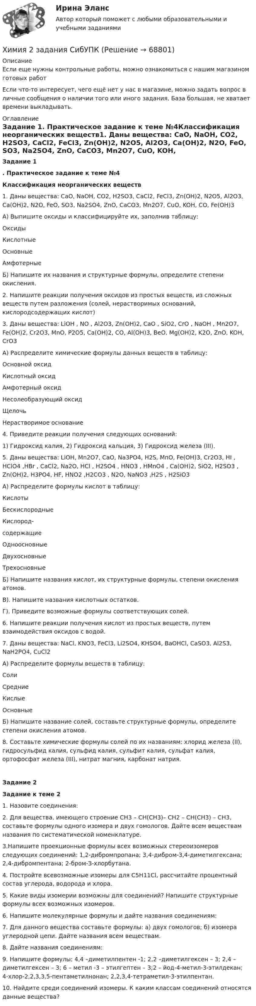      
            Описание
            Если еще нужны контрольные работы, можно ознакомиться с нашим магазином готовых работ Если что-то интересует, чего ещё нет у нас в магазине, можно задать вопрос в личные сообщения о наличии того или иного задания. База большая, не хватает времени выкладывать. 
            Оглавление
            Задание 1. Практическое задание к теме №4Классификация неорганических веществ1. Даны вещества: CaO, NaOH, CO2, H2SO3, CaCl2, FeCl3, Zn(OH)2, N2O5, Al2O3, Ca(OH)2, N2O, FeO, SO3, Na2SO4, ZnO, CaCO3, Mn2O7, CuO, KOH, CO, Fe(OH)3	А) Выпишите оксиды и классифицируйте их, заполнив таблицу:  	Оксиды   	Кислотные 	Основные 	Амфотерные  	Б) Напишите их названия и структурные формулы, определите степени окисления.2. Напишите реакции получения оксидов из простых веществ, из сложных веществ путем разложения (солей, нерастворимых оснований, кислородсодержащих кислот)3. Даны вещества: LiOH , NO , Al2O3, Zn(OH)2, CaO , SiO2, CrO , NaOH , Mn2O7, Fe(OH)2, Cr2O3, MnO, P2O5, Ca(OH)2, CO, Al(OH)3, BeO, Mg(OH)2, K2O, ZnO, KOH, CrO3	А) Распределите химические формулы данных веществ в таблицу:  Основной оксид Кислотный оксид Амфотерный оксид Несолеобразующий оксид Щелочь Нерастворимое основание4. Приведите реакции получения следующих оснований: 1) Гидроксид калия, 2) Гидроксид кальция, 3) Гидроксид железа (III).5. Даны вещества: LiOH, Mn2O7, CaO, Na3PO4, H2S, MnO, Fe(OH)3, Cr2O3, HI , HClO4 ,HBr , CaCl2, Na2O, HCl , H2SO4 , HNO3 , HMnO4 , Ca(OH)2, SiO2, H2SO3 , Zn(OH)2, H3PO4, HF, HNO2 ,H2CO3 , N2O, NaNO3 ,H2S , H2SiO3	А) Распределите формулы кислот в таблицу:   	Кислоты   Бескислородные Кислород-содержащие Одноосновные Двухосновные Трехосновные  	Б) Напишите названия кислот, их структурные формулы, степени окисления атомов.	В). Напишите названия кислотных остатков.	Г). Приведите возможные формулы соответствующих солей.6. Напишите реакции получения кислот из простых веществ, путем взаимодействия оксидов с водой. 7. Даны вещества: NaCl, KNO3, FeCl3, Li2SO4, KHSO4, BaOHCl, CaSO3, Al2S3, NaH2PO4, CuCl2А) Распределите формулы веществ в таблицу:  Соли   Средние Кислые Основные  Б) Напишите название солей, составьте структурные формулы, определите степени окисления атомов.8. Составьте химические формулы солей по их названиям: хлорид железа (II), гидросульфид калия, сульфид калия, сульфит калия, сульфат калия, ортофосфат железа (III), нитрат магния, карбонат натрия.Задание 2 Задание к теме 21.    Назовите соединения:	2. Для вещества, имеющего строение CH3 – CH(СН3)– CH2 – CH(СН3) – CH3, составьте формулы одного изомера и двух гомологов. Дайте всем веществам названия по систематической номенклатуре.	3.Напишите проекционные формулы всех возможных стереоизомеров следующих соединений: 1,2-дибромпропана; 3,4-дибром-3,4-диметилгексана; 2,4-дибромпентана; 2-бром-З-хлорбутана.	4. Постройте всевозможные изомеры для С5Н11Сl, рассчитайте процентный состав углерода, водорода и хлора.	5. Какие виды изомерии возможны для соединений? Напишите структурные формулы всех возможных изомеров. 	6. Напишите молекулярные формулы и дайте названия соединениям:	7. Для данного вещества составьте формулы: а) двух гомологов; б) изомера углеродной цепи. Дайте названия всем веществам.	8. Дайте названия соединениям:	9. Напишите формулы: 4,4 –диметилпентен -1; 2,2 –диметилгексен – 3; 2,4 –  диметилгексен – 3; 6 – метил -3 – этилгептен – 3;2 – йод-4-метил-3-этилдекан; 4-хлор-2,2,3,3,5-пентаметилнонан; 2,2,3,4-тетраметил-3-этилпентан.	10. Найдите среди соединений изомеры. К каким классам соединений относятся данные вещества?   
            
            
            Химия (2023г.) тест с ответами СинергияХимия 2 задания СибУПКХИМИЯ 2 СЕМЕСТРхимия 2(ТПУ)Химия 2(ТПУ)ХИМИЯ 5 задачХимия (90 вопросов)Химическое равновесие – это состояние системы, при котором …Химия                        💯 Химия.(1/4) (все ответы на тест Синергия / МТИ / МосАП, март 2023)ХИМИЯ 1 КУРС ТУЛГУ КОНТРОЛЬНАЯ РАБОТА 2 ЧАСТИ ХИМИЯ 1 СЕМЕСТРХимия.(1) тест с ответами КОЛЛЕДЖ СинергияХимия 2023 год (Ответы на тест Синергия/МОИ/ МТИ)