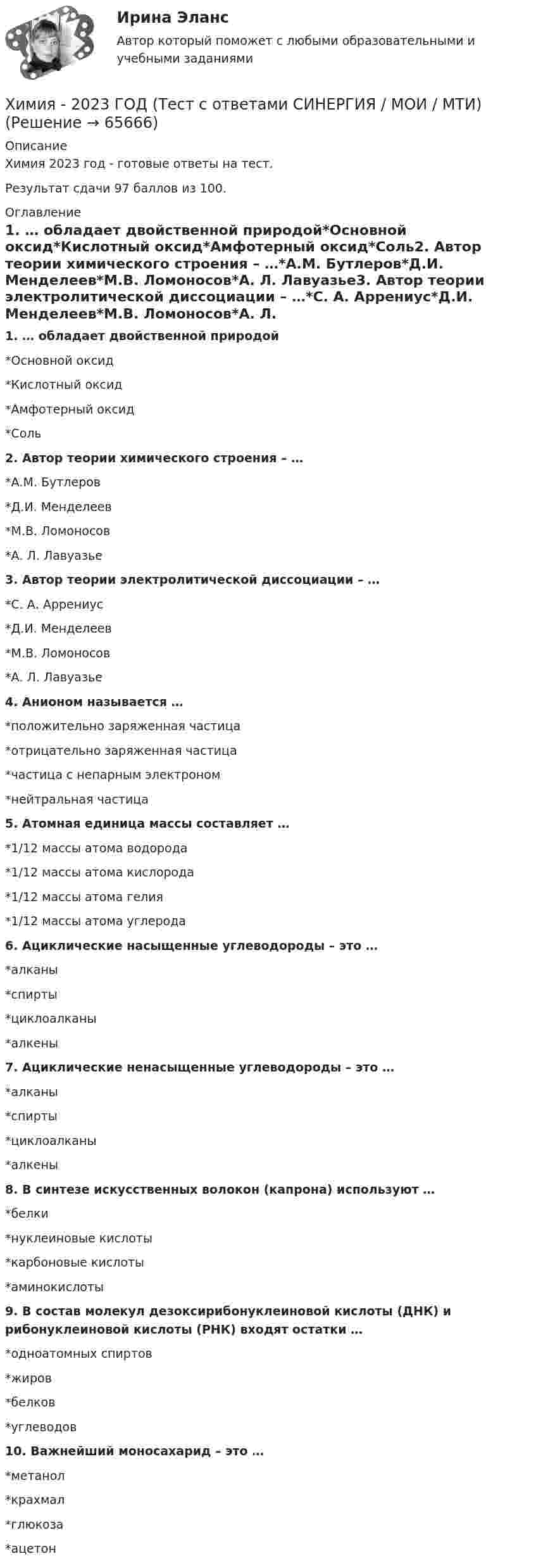     
            Описание
            Химия 2023 год - готовые ответы на тест.Результат сдачи 97 баллов из 100. 
            Оглавление
            1. … обладает двойственной природой*Основной оксид*Кислотный оксид*Амфотерный оксид*Соль2. Автор теории химического строения – …*А.М. Бутлеров*Д.И. Менделеев*М.В. Ломоносов*А. Л. Лавуазье3. Автор теории электролитической диссоциации – …*С. А. Аррениус*Д.И. Менделеев*М.В. Ломоносов*А. Л. Лавуазье4. Анионом называется …*положительно заряженная частица*отрицательно заряженная частица*частица с непарным электроном*нейтральная частица5. Атомная единица массы составляет …*1/12 массы атома водорода*1/12 массы атома кислорода*1/12 массы атома гелия*1/12 массы атома углерода6. Ациклические насыщенные углеводороды – это …*алканы*спирты*циклоалканы*алкены7. Ациклические ненасыщенные углеводороды – это …*алканы*спирты*циклоалканы*алкены8. В синтезе искусственных волокон (капрона) используют …*белки*нуклеиновые кислоты*карбоновые кислоты*аминокислоты9. В состав молекул дезоксирибонуклеиновой кислоты (ДНК) и рибонуклеиновой кислоты (РНК) входят остатки …*одноатомных спиртов*жиров*белков*углеводов10. Важнейший моносахарид – это …*метанол*крахмал*глюкоза*ацетон  
            
            
            Химия 2023 год (Ответы на тест Синергия/МОИ/ МТИ)Химия - 2023 ГОД (Тест с ответами СИНЕРГИЯ / МОИ / МТИ)Химия (2023г.) тест с ответами СинергияХимия 2 задания СибУПКХИМИЯ 2 СЕМЕСТРхимия 2(ТПУ)Химия 2(ТПУ)Химическое материаловедение. Вариант 5Химическое материаловедение. Вариант 5Химическое равновесие – это состояние системы, при котором …Химия                        💯 Химия.(1/4) (все ответы на тест Синергия / МТИ / МосАП, март 2023)ХИМИЯ 1 КУРС ТУЛГУ КОНТРОЛЬНАЯ РАБОТА 2 ЧАСТИ ХИМИЯ 1 СЕМЕСТР