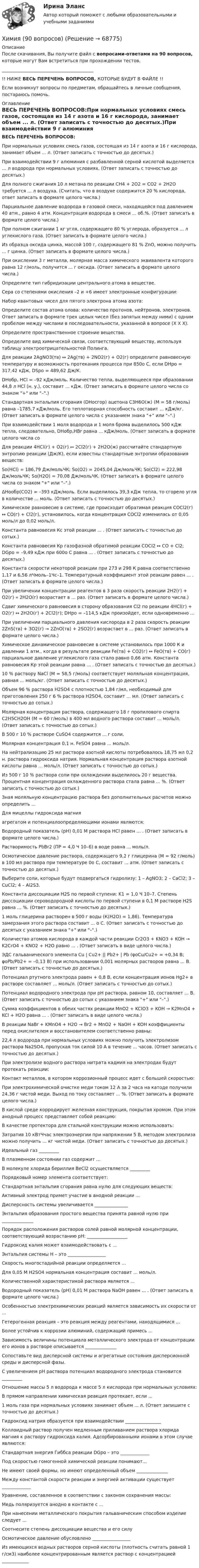     
            Описание
            После скачивания, Вы получите файл с вопросами-ответами на 90 вопросов, которые могут Вам встретиться при прохождении тестов._________________________________________!! НИЖЕ ВЕСЬ ПЕРЕЧЕНЬ ВОПРОСОВ, КОТОРЫЕ БУДУТ В ФАЙЛЕ !!Если возникнут вопросы по предметам, обращайтесь в личные сообщения, постараюсь помочь. 
            Оглавление
            ВЕСЬ ПЕРЕЧЕНЬ ВОПРОСОВ:При нормальных условиях смесь газов, состоящая из 14 г азота и 16 г кислорода, занимает объем ... л. (Ответ записать с точностью до десятых.)При взаимодействии 9 г алюминия с разбавленной серной кислотой выделяется … л водорода при нормальных условиях. (Ответ записать с точностью до десятых.)Для полного сжигания 10 л метана по реакции CH4 + 2O2 = CO2 + 2H2O требуется ... л воздуха. (Считать, что в воздухе содержится 20 % кислорода, ответ записать в формате целого числа.)Парциальное давление водорода в газовой смеси, находящейся под давлением 40 атм., равно 4 атм. Концентрация водорода в смеси ... об.%. (Ответ записать в формате целого числа.)При полном сжигании 1 кг угля, содержащего 80 % углерода, образуется ... л углекислого газа. (Ответ записать в формате целого числа.)Из образца оксида цинка, массой 100 г, содержащего 81 % ZnO, можно получить ... г цинка. (Ответ записать в формате целого числа.)При окислении 3 г металла, молярная масса химического эквивалента которого равна 12 г/моль, получится ... г оксида. (Ответ записать в формате целого числа.)Определите тип гибридизации центрального атома в веществе.Сера со степенями окисления –2 и +6 имеет электронные конфигурации:Набор квантовых чисел для пятого электрона атома азота:Определите состав атома олова: количество протонов, нейтронов, электронов. Ответ записать в формате трех целых чисел (без запятых между ними) с одним пробелом между числами в последовательности, указанной в вопросе (Х Х Х).Определите пространственное строение вещества.Определите вид химической связи, соответствующий веществу, используя таблицу электроотрицательностей Полинга.Для реакции 2AgNO3(тв) ↔ 2Ag(тв) + 2NО2(г) + О2(г) определите равновесную температуру и возможность протекания процесса при 850о С, если DНро = 317,42 кДж, DSро = 489,62 Дж/К.DНобр, HCl = –92 кДж/моль. Количество тепла, выделяющееся при образовании 44,8 л HCl (н. у.), составит ... кДж. (Ответ записать в формате целого числа со знаком + или –.)Стандартная энтальпия сгорания (DНосгор) ацетона С3Н6О(ж) (М = 58 г/моль) равна –1785,7 кДж/моль. Его теплотворная способность составит ... кДж/кг. (Ответ записать в формате целого числа с указанием знака + или –.)При взаимодействии 1 моля водорода и 1 моля брома выделилось 500 кДж тепла, следовательно, DНобр,HBr равна ... кДж/моль. (Ответ записать в формате целого числа со Для реакции 4HCl(г) + О2(г) ↔ 2Cl2(г) + 2H2O(ж) рассчитайте стандартную энтропию реакции (Дж/К), если известны стандартные энтропии образования веществ:Sо(HCl) = 186,79 Дж/мольЧК; Sо(О2) = 2045,04 Дж/мольЧК; Sо(Cl2) = 222,98 Дж/мольЧК; Sо(H2О) = 70,08 Дж/мольЧК. (Ответ записать в формате целого числа со знаком + или –.)ΔНообр(СО2) = –393 кДж/моль. Если выделилось 39,3 кДж тепла, то сгорело угля в количестве ... моль. (Ответ записать с точностью до десятых.)Химическое равновесие в системе, где происходит обратимая реакция COCl2(г) ↔ СО(г) + Сl2(г), установилось, когда концентрация COCl2 изменилась от 0,05 моль/л до 0,02 моль/л.Константа равновесия Кс этой реакции ... . (Ответ записать с точностью до сотых.)Константа равновесия Кр газофазной обратимой реакции COCl2 ↔ CO + Cl2; DGро = –9,49 кДж при 600о С равна ... . (Ответ записать с точностью до десятых.)Константа скорости некоторой реакции при 273 и 298 К равна соответственно 1,17 и 6,56 лЧмоль–1Чс–1. Температурный коэффициент этой реакции равен ... . (Ответ записать в формате целого числа.)При увеличении концентрации реагентов в 3 раза скорость реакции 2Н2(г) + О2(г) « 2Н2O(г) возрастает в ... раз. (Ответ записать в формате целого числа.)Сдвиг химического равновесия в сторону образования Сl2 по реакции 4HCl(г) + О2(г) ↔ 2H2O(г) + 2Cl2(г); DНро = –114,5 кДж произойдет, если одновременно ...При увеличении парциального давления кислорода в 2 раза скорость реакции 2ZnS(тв) + 3О2(г) → 2ZnO(тв) + 2SO2(г) возрастает в ... раз. (Ответ записать в формате целого числа.)Химическое динамическое равновесие в системе установилось при 1000 К и давлении 1 атм., когда в результате реакции Fe(тв) + СО2(г) ↔ FeO(тв) + СО(г) парциальное давление углекислого газа стало равно 0,66 атм. Константа равновесия Кр этой реакции равна ... . (Ответ записать с точностью до десятых.)10 % раствору NaCl (М = 58,5 г/моль) соответствует моляльная концентрация, равная ... моль/кг. (Ответ записать с точностью до десятых.)Объем 96 % раствора Н2SO4 с плотностью 1,84 г/мл, необходимый для приготовления 250 г 6 % раствора Н2SO4, составит ... мл. (Ответ записать с точностью до сотых.)Молярная концентрация раствора, содержащего 18 г пропилового спирта C2H5CH2OH (М = 60 г/моль) в 400 мл водного раствора составит ... моль/л. (Ответ записать с точностью до сотых.)В 500 г 10 % растворе CuSO4 содержится ... г соли.Молярная концентрация 0,1 н. FeSO4 равна ... моль/л.На нейтрализацию 25 мл раствора азотной кислоты потребовалось 18,75 мл 0,2 н. раствора гидроксида натрия. Нормальная концентрация раствора азотной кислоты равна ... моль/л. (Ответ записать с точностью до сотых.)Из 500 г 10 % раствора соли при охлаждении выделилось 20 г вещества. Процентная концентрация охлажденного раствора стала равна ... %. (Ответ записать с точностью до сотых.)Зная моляльную концентрацию раствора без дополнительных расчетов можно определить ...Для мицеллы гидроксида магния агрегатом и потенциалоопределяющими ионами являются:Водородный показатель (рН) 0,01 М раствора HCl равен ... . (Ответ записать в формате целого числа.)Растворимость PbBr2 (ПР = 4,0 Ч 10–6) в воде равна ... моль/л.Осмотическое давление раствора, содержащего 9,2 г глицерина (М = 92 г/моль) в 100 мл раствора при температуре 0о С, составит ... атм. (Ответ записать с точностью до десятых.)Выберите соли, которые будут подвергаться гидролизу: 1 – AgNO3; 2 – CaCl2; 3 – CuCl2; 4 – Al2S3.Константа диссоциации H2S по первой ступени: K1 = 1,0 Ч 10–7. Степень диссоциации сероводородной кислоты по первой ступени в 0,1 М растворе H2S равна ... %. (Ответ записать с точностью до десятых.)1 моль глицерина растворен в 500 г воды (К(Н2О) = 1,86). Температура замерзания этого раствора составит ... о С. (Ответ записать с точностью до десятых с указанием знака + или –.)Количество атомов кислорода в каждой части реакции Cr2O3 + KNO3 + KOH → K2CrO4 + KNO2 + H2O равно ... . (Ответ записать в виде целого числа.)ЭДС гальванического элемента Cu | Сu2+ || Pb2+ | Pb (φoCu/Cu2+ = +0,34 В; φoPb/Pb2+ = –0,13 В) при использовании 0,001 молярных растворов равна ... В. (Ответ записать с точностью до десятых.)Потенциал ртутного электрода равен + 0,8 В, если концентрация ионов Hg2+ в растворе составляет ... моль/л. (Ответ записать с точностью до сотых.)Потенциал водородного электрода при рН раствора, равном 10, составляет ... В. (Ответ записать с точностью до сотых с указанием знака + или –.)Сумма коэффициентов в обеих частях реакции MnO2 + KClO3 + KOH → K2MnO4 + KCl + H2O равна ... . (Ответ записать в виде целого числа.)В реакции NaBr + KMnO4 + H2O → Br2 + MnO2 + NaOH + KOH коэффициенты перед окислителем и восстановителем соответственно равны:22,4 л водорода при нормальных условиях можно получить электролизом раствора Na2SO4, пропуская ток силой 10 А в течение ... часов. (Ответ записать с точностью до десятых.)При электролизе водного раствора нитрата кадмия на электродах будут протекать реакции:Контакт металлов, в котором коррозионный процесс идет с большей скоростью:При электрохимической очистке меди током 12 А за 2 часа на катоде получили 24,36 г чистой меди. Выход по току составляет ... %. (Ответ записать в формате целого числа.)В кислой среде корродирует железная конструкция, покрытая хромом. При этом анодный процесс представляет собой реакцию:В качестве протектора для стальной конструкции можно использовать:Затратив 10 кВтЧчас электроэнергии при напряжении 5 В, методом электролиза можно получить ... кг чистой меди. (Ответ записать с точностью до десятых.)Идеальный газ _________В плазменном состоянии газ содержит ...В молекуле хлорида бериллия BeCl2 осуществляется _________Порядковый номер элемента соответствует:Стандартная энтальпия сгорания равна нулю для следующих веществ:Активный электрод примет участие в анодной реакции ...Дисперсность системы увеличивается _______________Энтальпия образования простого вещества принята равной нулю при ______________Порядок расположения растворов солей равной молярной концентрации, соответствующий возрастанию рН: __________________Гидроксид калия может взаимодействовать с ...Энтальпия системы Н – это _________________Скорость многостадийной реакции определяется ...Для 0,05 М Н2SO4 нормальная концентрация составит ... моль/л. Количественной характеристикой раствора является ...Водородный показатель (рН) 0,01 М раствора NaОН равен ... . (Ответ записать в формате целого числа.)Особенностью электрохимических реакций является зависимость их скорости от ...Гетерогенная реакция – это реакция между реагентами, находящимися ...Более устойчив к коррозии алюминий, содержащий примесь ...Зависимость величины потенциала металлического электрода от концентрации его ионов в растворе описывается ______________Сопоставьте вид дисперсной системы и агрегатные состояния дисперсионной среды и дисперсной фазы.С увеличением рН раствора потенциал водородного электрода становится _________Отношение массы 5 л водорода к массе 5 л кислорода при нормальных условиях: В прямом направлении химическая реакция протекает, если ...1 моль газа при нормальных условиях занимает объем ... л. (Ответ запишите с точностью до десятых.)Гидроксид натрия образуется при взаимодействии ________________Коллоидный раствор получен медленным приливанием раствора хлорида магния к раствору гидроксида калия. Адсорбированными ионами в этом случае являются:Стандартная энергия Гиббса реакции DGро – это _____________Под скоростью гомогенной химической реакции понимают...Не имеют своей формы, но имеют определенный объем ______________Между константой скорости реакции и энергией активации существует _____________Уравнение, составленное в соответствии с законом сохранения массы:Медь поляризуется анодно в контакте с ...При нанесении металлического покрытия гальваническим способом изделие следует ...Соотнесите степень диссоциации вещества и его силуОсмотическое давление обусловлено _________________Из имеющихся водных растворов серной кислоты (плотность считать равной 1 г/см3) наиболее концентрированным является раствор с концентрацией ____________  
            
            
            ХИМИЯ 5 задачХимия (90 вопросов)Химия аналитическаяХимия воды и водоподготовка ТЕСТ ТулГУХимия воды и процессы водоподготовки 1 вариант ТулГУ💯 Химия. (все ответы на тест Синергия / МТИ / МосАП, август 2022)💯 Химия. (все ответы на тест Синергия / МТИ / МосАП, май 2023)Химия.(1) тест с ответами КОЛЛЕДЖ СинергияХимия 2023 год (Ответы на тест Синергия/МОИ/ МТИ)Химия - 2023 ГОД (Тест с ответами СИНЕРГИЯ / МОИ / МТИ)Химия (2023г.) тест с ответами СинергияХимия 2 задания СибУПКХИМИЯ 2 СЕМЕСТРхимия 2(ТПУ)