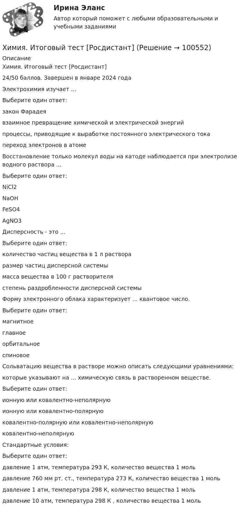     
            Описание
            Химия. Итоговый тест [Росдистант]24/50 баллов.  Завершен в январе 2024 годаЭлектрохимия изучает ...Выберите один ответ:закон Фарадеявзаимное превращение химической и электрической энергийпроцессы, приводящие к выработке постоянного электрического тока переход электронов в атомеВосстановление только молекул воды на катоде наблюдается при электролизе водного раствора ...Выберите один ответ:NiCl2 NaOHFeSO4AgNO3Дисперсность - это ...Выберите один ответ:количество частиц вещества в 1 л раствораразмер частиц дисперсной системы масса вещества в 100 г растворителястепень раздробленности дисперсной системыФорму электронного облака характеризует ... квантовое число.Выберите один ответ:магнитное главноеорбитальноеспиновоеСольватацию вещества в растворе можно описать следующими уравнениями:которые указывают на ... химическую связь в растворенном веществе.Выберите один ответ:ионную или ковалентно-неполярную ионную или ковалентно-полярнуюковалентно-полярную или ковалентно-неполярнуюковалентно-неполярнуюСтандартные условия:Выберите один ответ:давление 1 атм, температура 293 К, количество вещества 1 моль давление 760 мм рт. ст., температура 273 К, количество вещества 1 мольдавление 1 атм, температура 298 К, количество вещества 1 мольдавление 10 атм, температура 298 К , количество вещества 1 моль   
            
            
            💯 Химия. (все ответы на тест Синергия / МТИ / МосАП, январь 2023)Химия. Итоговый тест [Росдистант]Химия итоговый тест. Росдистант ТГУ.ХИМИЯ - контрольнаяХИМИЯ - КОНТРОЛЬНАЯХимия - контрольная - задачиХимия. Контрольная работа.Химия (90 вопросов)Химия аналитическаяХимия воды и водоподготовка ТЕСТ ТулГУХимия воды и процессы водоподготовки 1 вариант ТулГУ💯 Химия. (все ответы на тест Синергия / МТИ / МосАП, август 2022)💯 Химия. (все ответы на тест Синергия / МТИ / МосАП, май 2023)💯 Химия. (все ответы на тест Синергия / МТИ / МосАП, ноябрь 2022)