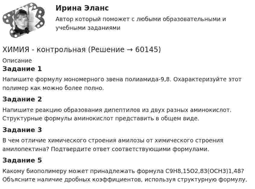      
            Описание
            Задание 1	 Напишите формулу мономерного звена полиамида-9,8. Охарактеризуйте этот полимер как можно более полно.Задание 2	Напишите реакцию образования дипептилов из двух разных аминокислот. Структурные формулы аминокислот представить в общем виде.Задание 3	В чем отличие химического строения амилозы от химического строения амилопектина? Подтвердите ответ соответствующими формулами.Задание 5	Какому биополимеру может принадлежать формула С9Н8,15О2,83(ОСН3)1,48? Объясните наличие дробных коэффициентов, используя структурную формулу.   
            
            
            Химия итоговый тест. Росдистант ТГУ.ХИМИЯ - контрольнаяХИМИЯ - КОНТРОЛЬНАЯХимия - контрольная - задачиХимия. Контрольная работа.Химия КОНТРОЛЬНАЯ РАБОТАХИМИЯ Контрольная работа 1. ВАРИАНТ - 4Химия воды и водоподготовка ТЕСТ ТулГУХимия воды и процессы водоподготовки 1 вариант ТулГУ💯 Химия. (все ответы на тест Синергия / МТИ / МосАП, август 2022)💯 Химия. (все ответы на тест Синергия / МТИ / МосАП, май 2023)💯 Химия. (все ответы на тест Синергия / МТИ / МосАП, ноябрь 2022)💯 Химия. (все ответы на тест Синергия / МТИ / МосАП, февраль 2023)💯 Химия. (все ответы на тест Синергия / МТИ / МосАП, январь 2023)