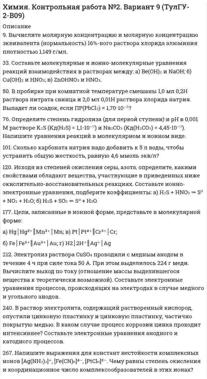 




Описание



решение с подробными пояснениями (формат DOCX + PDF)





Оглавление


9. Вычислите молярную концентрацию и молярную концентрацию эквивалента (нормальность) 16%-ного раствора хлорида алюминия плотностью 1,149 г/мл.
38. Составьте молекулярные и ионно-молекулярные уравнения реакций взаимодействия в растворах между: a) H₂SO₄ и Ba(OH)₂; б) FeCl₃ и NH₄OH; в) CH₃COONa и HCl.
52. Во сколько раз концентрация водородных ионов в 0,1 Н растворе HCl (α = 0,92) больше, чем в 0,01 Н растворе HCl (α = 0,98)?
85. Какое значение pH (7 < pH < 7) имеют растворы солей Na₃PO₄, K₂S, CuSO₄? Составьте ионно-молекулярные и молекулярные уравнения гидролиза этих солей.
94. Жесткость воды обусловлена содержащимися в ней хлоридами кальция и магния. При действии на 5 л воды раствором, содержащим 5,3 г соды, образовалось 4,52 г карбонатов кальция и магния. Определить жесткость воды и массы хлоридов кальция и магния в исходном растворе.
112. Напишите уравнение окислительно-восстановительной реакции, подберите коэффициенты, составив ионно-электронный баланс: K₂Cr₂O₇ + FeSO₄ + H₂SO₄ ⟶ K₂SO₄ + Cr₂(SO₄)₃ + Fe₂(SO₄)₃ + H₂O.
178. Составьте химические цепи следующих компонентов: а) Ag, Fe, Fe²⁺, Ag⁺; б) MnSO₄, Mn, CuSO₄, Cu.
218. Составьте электронные уравнения процессов, происходящих на угольных электродах при электролизе раствора CuCl₂. Вычислите массу меди, выделившейся на катоде, если на аноде выделилось 560 мл газа (н.у.).
250. Установите термодинамическую вероятность протекания электрохимической коррозии при механическом повреждении анодного покрытия на стальном изделии во влажной атмосфере воздуха. Запишите схему коррозионной гальванопары, уравнения анодного и катодного процессов. Укажите вид и состав конечного продукта коррозии. Надежен ли такой способ защиты от коррозии?
265. Из сочетания частиц Cr³⁺, H₂O, Cl⁻ и K⁺ можно составить семь координационных формул комплексных соединений хрома, одна из которых [Cr(H₂O)₆]Cl₃. Составьте формулы других шести соединений и напишите уравнения их диссоциации в водных растворах.



            
            
            9 Вариант Учет и анализ (финансовый учет, управленческий учет, финансовый анализ) Рейтинговая работа Витте часть 29. Вычислите молярную концентрацию и молярную концентрацию эквивалента (нормальность) 16%-ного раствора хлорида алюминия плотностью 1,149 г/мл.9. Вычислите молярную концентрацию и молярную концентрацию эквивалента (нормальность) 16%-ного раствора хлорида алюминия плотностью 1,149 г/мл.. 29. Вычислите стандартную энтальпию образования пропана (С₃H₈), если известно, что при сжигании 11,0 г этого газа образуются H₂O(ж), CO₂(г) и выделилось 555 кДж тепла.  Ответ: ΔfH₂₉₈º (C₃H₈) = – 103,85 кДж/моль9. Дополните следующие предложения относительными местоимениями. 1. Die Herren, mit — ich gesprochen habe, sind Ausländer. 2. Der Reisende, — gestern angekommen war, besichtigte das Zentrum der Stadt.9 задач по криминалистике (версии и планирование)9 марта 2018  г. было возбуждено уголовное  дело в отношении Павлова, подозревавшегося в совершении преступления, предусмотренного ч.  1 ст. 131 УК РФ, в отношении Мухиной.99. Вычислите константу равновесия для гомогенной системы СО(г) + Н₂О (г) ↔ СО₂(г) + Н₂(г), если равновесные концентрации реагирующих веществ: [CO]р = 0,004 моль/л; [Н₂О]р = 0,064 моль/л; [CO₂]р = 0,016 моль/л; [Н₂]р = 0,016 моль/л. Чему равны99. Расположите данные элементы (Zr, Hf, Ti) в порядке убывания их восстановительной активности. Укажите элемент с наибольшей энергией ионизации.9. а) Укажите численные значения главного и орбитального квантовых чисел данных подуровней, рассчитайте последовательность их заполнения: 4p; 5p; 4f; б) Напишите электронные формулы предложенных атомов и ионов, укажите положение их в системе (номер периода, группа, подгруппа): Br, Zr4+.9 британских сленговых слов, которые нужно знать9 вариант - контрольная №1 - по физике9 вариант - контрольная №2 - по физике9 вариант - Контрольная работа по математике