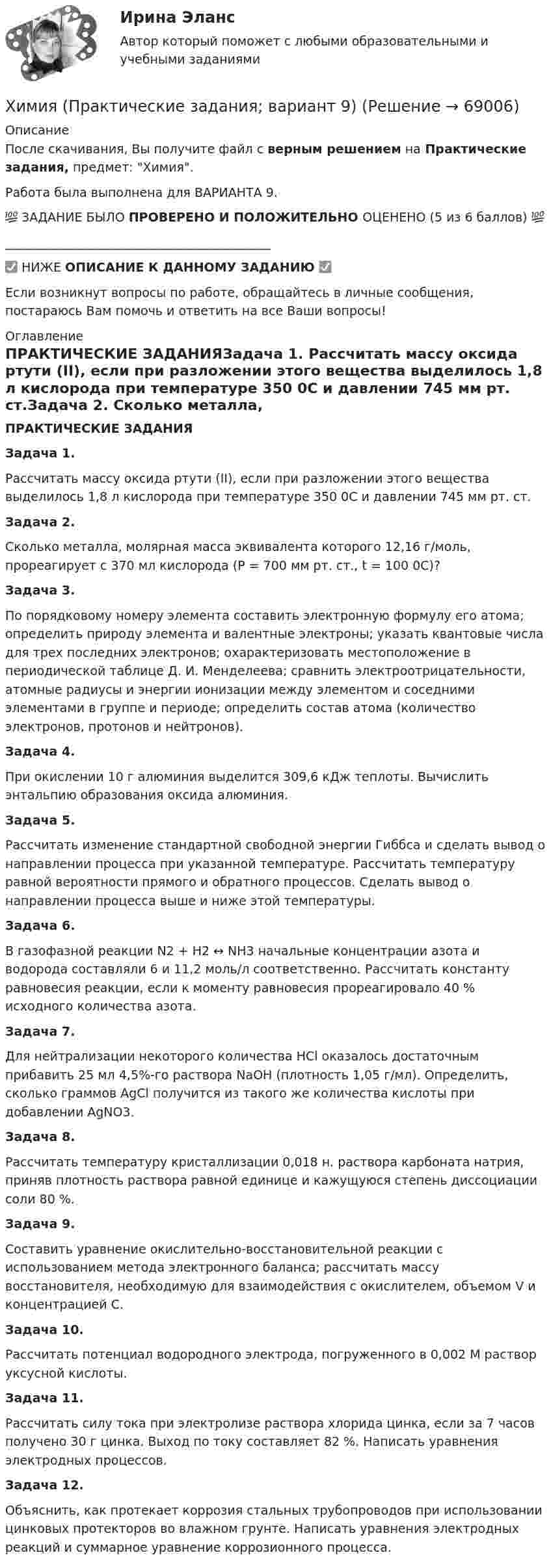     
            Описание
            После скачивания, Вы получите файл с верным решением на Практические задания, предмет: Химия.Работа была выполнена для ВАРИАНТА 9.💯 ЗАДАНИЕ БЫЛО ПРОВЕРЕНО И ПОЛОЖИТЕЛЬНО ОЦЕНЕНО (5 из 6 баллов) 💯___________________________________________✅ НИЖЕ ОПИСАНИЕ К ДАННОМУ ЗАДАНИЮ ✅Если возникнут вопросы по работе, обращайтесь в личные сообщения, постараюсь Вам помочь и ответить на все Ваши вопросы! 
            Оглавление
            ПРАКТИЧЕСКИЕ ЗАДАНИЯЗадача 1. Рассчитать массу оксида ртути (II), если при разложении этого вещества выделилось 1,8 л кислорода при температуре 350 0С и давлении 745 мм рт. ст.Задача 2. Сколько металла, молярная масса эквивалента которого 12,16 г/моль, прореагирует с 370 мл кислорода (Р = 700 мм рт. ст., t = 100 0С)?Задача 3.По порядковому номеру элемента составить электронную формулу его атома; определить природу элемента и валентные электроны; указать квантовые числа для трех последних электронов; охарактеризовать местоположение в периодической таблице Д. И. Менделеева; сравнить электроотрицательности, атомные радиусы и энергии ионизации между элементом и соседними элементами в группе и периоде; определить состав атома (количество электронов, протонов и нейтронов).Задача 4. При окислении 10 г алюминия выделится 309,6 кДж теплоты. Вычислить энтальпию образования оксида алюминия.Задача 5. Рассчитать изменение стандартной свободной энергии Гиббса и сделать вывод о направлении процесса при указанной температуре. Рассчитать температуру равной вероятности прямого и обратного процессов. Сделать вывод о направлении процесса выше и ниже этой температуры.Задача 6. В газофазной реакции N2 + Н2 ↔ NН3 начальные концентрации азота и водорода составляли 6 и 11,2 моль/л соответственно. Рассчитать константу равновесия реакции, если к моменту равновесия прореагировало 40 % исходного количества азота.Задача 7. Для нейтрализации некоторого количества НСl оказалось достаточным прибавить 25 мл 4,5%-го раствора NаОН (плотность 1,05 г/мл). Определить, сколько граммов АgСl получится из такого же количества кислоты при добавлении АgNО3.Задача 8. Рассчитать температуру кристаллизации 0,018 н. раствора карбоната натрия, приняв плотность раствора равной единице и кажущуюся степень диссоциации соли 80 %.Задача 9. Составить уравнение окислительно-восстановительной реакции с использованием метода электронного баланса; рассчитать массу восстановителя, необходимую для взаимодействия с окислителем, объемом V и концентрацией С.Задача 10. Рассчитать потенциал водородного электрода, погруженного в 0,002 М раствор уксусной кислоты.Задача 11. Рассчитать силу тока при электролизе раствора хлорида цинка, если за 7 часов получено 30 г цинка. Выход по току составляет 82 %. Написать уравнения электродных процессов.Задача 12. Объяснить, как протекает коррозия стальных трубопроводов при использовании цинковых протекторов во влажном грунте. Написать уравнения электродных реакций и суммарное уравнение коррозионного процесса.  
            
            
            💯 Химия. (правильные ответы на тест Синергия / МОИ / МТИ / МосАП)Химия (Практические задания; вариант 9)Химия. Практические задания (ВКС).ТГУ РОСДИСТАНТ.Химия / Практическое задание / Вариант 15/ Буква Рхимия--практическое задание--вариант 20--росдистант-2022Химия Практическое занятие 2Химия. Промежуточный тест 11-12. ТГУ (РОСДИСТАНТ)ХИМИЯ. Контрольная работа 3. Вариант - 4Химия_ЛабРаб1Химия нефти и газа вариант 2Химия нефти и газа вариант 3🌞Химия / Новые ответы по всем вопросам на отлично! / Синергия / МТИ / МосАП.💯 Химия. (ответы на тест Синергия / МОИ / МТИ / МосАП, октябрь 2023)💯 Химия. (ответы на тест Синергия / МТИ / МосАП, июнь 2022)