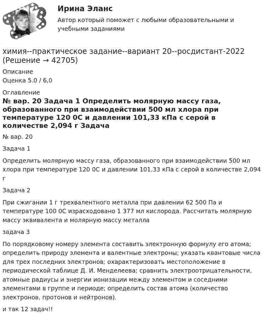     
          Описание
          Оценка 5.0 / 6,0 
          Оглавление
            № вар. 20 Задача 1   Определить молярную массу газа, образованного при взаимодействии 500 мл хлора при температуре 120 0С и давлении 101,33 кПа с серой в количестве 2,094 г     Задача 2   При сжигании 1 г трехвалентного металла при давлении 62 500 Па и температуре 100 0С израсходовано 1 377 мл кислорода. Рассчитать молярную массу эквивалента и молярную массу металла  задача 3По порядковому номеру элемента составить электронную формулу его атома; определить природу элемента и валентные электроны; указать квантовые числа для трех последних электронов; охарактеризовать местоположение в периодической таблице Д. И. Менделеева; сравнить электроотрицательности, атомные радиусы и энергии ионизации между элементом и соседними элементами в группе и периоде; определить состав атома (количество электронов, протонов и нейтронов).и так 12 задач!! 
            
            
            Химия / Практическое задание / Вариант 15/ Буква Рхимия--практическое задание--вариант 20--росдистант-2022Химия Практическое занятие 2Химия. Промежуточный тест 11-12. ТГУ (РОСДИСТАНТ)Химия. Промежуточный тест 1-2. ТГУ (РОСДИСТАНТ)Химия. Промежуточный тест 13-15. ТГУ (РОСДИСТАНТ)Химия. Промежуточный тест 3-5. ТГУ (РОСДИСТАНТ)Химия нефти и газа вариант 3🌞Химия / Новые ответы по всем вопросам на отлично! / Синергия / МТИ / МосАП.💯 Химия. (ответы на тест Синергия / МОИ / МТИ / МосАП, октябрь 2023)💯 Химия. (ответы на тест Синергия / МТИ / МосАП, июнь 2022)Химия_П.Работа💯 Химия. (правильные ответы на тест Синергия / МОИ / МТИ / МосАП)Химия (Практические задания; вариант 9)