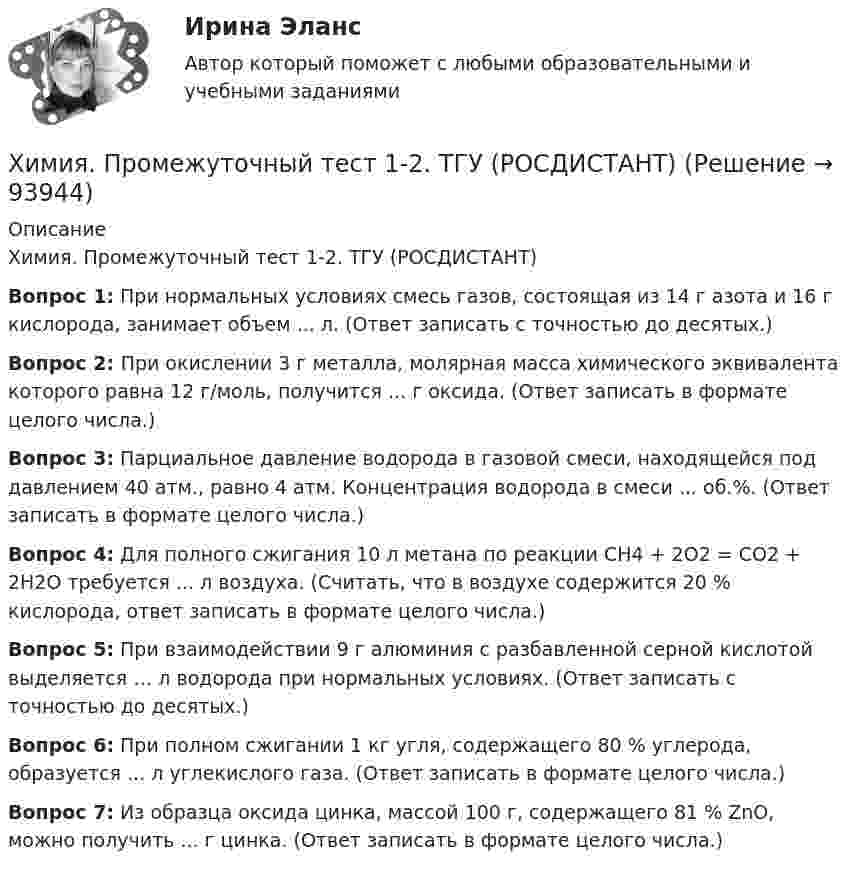     
            Описание
            Химия. Промежуточный тест 1-2. ТГУ (РОСДИСТАНТ)Вопрос 1: При нормальных условиях смесь газов, состоящая из 14 г азота и 16 г кислорода, занимает объем ... л. (Ответ записать с точностью до десятых.)Вопрос 2: При окислении 3 г металла, молярная масса химического эквивалента которого равна 12 г/моль, получится ... г оксида. (Ответ записать в формате целого числа.)Вопрос 3: Парциальное давление водорода в газовой смеси, находящейся под давлением 40 атм., равно 4 атм. Концентрация водорода в смеси ... об.%. (Ответ записать в формате целого числа.)Вопрос 4: Для полного сжигания 10 л метана по реакции CH4 + 2O2 = CO2 + 2H2O требуется ... л воздуха. (Считать, что в воздухе содержится 20 % кислорода, ответ записать в формате целого числа.)Вопрос 5: При взаимодействии 9 г алюминия с разбавленной серной кислотой выделяется … л водорода при нормальных условиях. (Ответ записать с точностью до десятых.)Вопрос 6: При полном сжигании 1 кг угля, содержащего 80 % углерода, образуется ... л углекислого газа. (Ответ записать в формате целого числа.)Вопрос 7: Из образца оксида цинка, массой 100 г, содержащего 81 % ZnO, можно получить ... г цинка. (Ответ записать в формате целого числа.)   
            
            
            Химия. Промежуточный тест 11-12. ТГУ (РОСДИСТАНТ)Химия. Промежуточный тест 1-2. ТГУ (РОСДИСТАНТ)Химия. Промежуточный тест 13-15. ТГУ (РОСДИСТАНТ)Химия. Промежуточный тест 3-5. ТГУ (РОСДИСТАНТ)Химия. Промежуточный тест 6. ТГУ (РОСДИСТАНТ)Химия. Промежуточный тест 7. ТГУ (РОСДИСТАНТ)Химия. Промежуточный тест 8. ТГУ (РОСДИСТАНТ)💯 Химия. (ответы на тест Синергия / МТИ / МосАП, июнь 2022)Химия_П.Работа💯 Химия. (правильные ответы на тест Синергия / МОИ / МТИ / МосАП)Химия (Практические задания; вариант 9)Химия. Практические задания (ВКС).ТГУ РОСДИСТАНТ.Химия / Практическое задание / Вариант 15/ Буква Рхимия--практическое задание--вариант 20--росдистант-2022