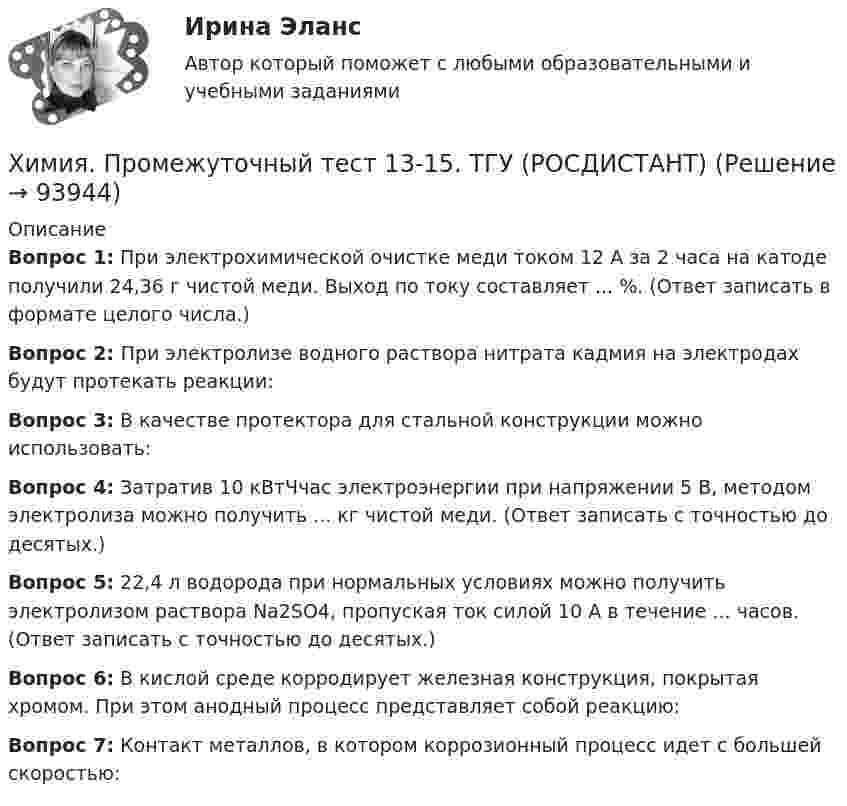     
            Описание
            Вопрос 1: При электрохимической очистке меди током 12 А за 2 часа на катоде получили 24,36 г чистой меди. Выход по току составляет ... %. (Ответ записать в формате целого числа.)Вопрос 2: При электролизе водного раствора нитрата кадмия на электродах будут протекать реакции:Вопрос 3: В качестве протектора для стальной конструкции можно использовать:Вопрос 4: Затратив 10 кВтЧчас электроэнергии при напряжении 5 В, методом электролиза можно получить ... кг чистой меди. (Ответ записать с точностью до десятых.)Вопрос 5: 22,4 л водорода при нормальных условиях можно получить электролизом раствора Na2SO4, пропуская ток силой 10 А в течение ... часов. (Ответ записать с точностью до десятых.)Вопрос 6: В кислой среде корродирует железная конструкция, покрытая хромом. При этом анодный процесс представляет собой реакцию:Вопрос 7: Контакт металлов, в котором коррозионный процесс идет с большей скоростью:   
            
            
            Химия. Промежуточный тест 1-2. ТГУ (РОСДИСТАНТ)Химия. Промежуточный тест 13-15. ТГУ (РОСДИСТАНТ)Химия. Промежуточный тест 3-5. ТГУ (РОСДИСТАНТ)Химия. Промежуточный тест 6. ТГУ (РОСДИСТАНТ)Химия. Промежуточный тест 7. ТГУ (РОСДИСТАНТ)Химия. Промежуточный тест 8. ТГУ (РОСДИСТАНТ)Химия. Промежуточный тест 9-10. ТГУ (РОСДИСТАНТ)Химия_П.Работа💯 Химия. (правильные ответы на тест Синергия / МОИ / МТИ / МосАП)Химия (Практические задания; вариант 9)Химия. Практические задания (ВКС).ТГУ РОСДИСТАНТ.Химия / Практическое задание / Вариант 15/ Буква Рхимия--практическое задание--вариант 20--росдистант-2022Химия Практическое занятие 2