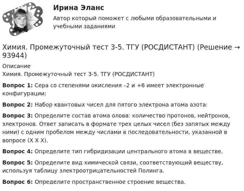     
            Описание
            Химия. Промежуточный тест 3-5. ТГУ (РОСДИСТАНТ)Вопрос 1: Сера со степенями окисления –2 и +6 имеет электронные конфигурации:Вопрос 2: Набор квантовых чисел для пятого электрона атома азота:Вопрос 3: Определите состав атома олова: количество протонов, нейтронов, электронов. Ответ записать в формате трех целых чисел (без запятых между ними) с одним пробелом между числами в последовательности, указанной в вопросе (Х Х Х).Вопрос 4: Определите тип гибридизации центрального атома в веществе.Вопрос 5: Определите вид химической связи, соответствующий веществу, используя таблицу электроотрицательностей Полинга.Вопрос 6: Определите пространственное строение вещества.   
            
            
            Химия. Промежуточный тест 13-15. ТГУ (РОСДИСТАНТ)Химия. Промежуточный тест 3-5. ТГУ (РОСДИСТАНТ)Химия. Промежуточный тест 6. ТГУ (РОСДИСТАНТ)Химия. Промежуточный тест 7. ТГУ (РОСДИСТАНТ)Химия. Промежуточный тест 8. ТГУ (РОСДИСТАНТ)Химия. Промежуточный тест 9-10. ТГУ (РОСДИСТАНТ)Химия росдистант💯 Химия. (правильные ответы на тест Синергия / МОИ / МТИ / МосАП)Химия (Практические задания; вариант 9)Химия. Практические задания (ВКС).ТГУ РОСДИСТАНТ.Химия / Практическое задание / Вариант 15/ Буква Рхимия--практическое задание--вариант 20--росдистант-2022Химия Практическое занятие 2Химия. Промежуточный тест 11-12. ТГУ (РОСДИСТАНТ)
