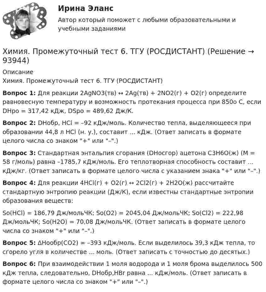     
            Описание
            Химия. Промежуточный тест 6. ТГУ (РОСДИСТАНТ) Вопрос 1: Для реакции 2AgNO3(тв) ↔ 2Ag(тв) + 2NО2(г) + О2(г) определите равновесную температуру и возможность протекания процесса при 850о С,                                  если DНро = 317,42 кДж, DSро = 489,62 Дж/К.Вопрос 2: DНобр, HCl = –92 кДж/моль. Количество тепла, выделяющееся при образовании 44,8 л HCl (н. у.), составит ... кДж. (Ответ записать в формате целого числа со знаком + или –.)Вопрос 3: Стандартная энтальпия сгорания (DНосгор) ацетона С3Н6О(ж) (М = 58 г/моль) равна –1785,7 кДж/моль. Его теплотворная способность составит ... кДж/кг. (Ответ записать в формате целого числа с указанием знака + или –.)Вопрос 4: Для реакции 4HCl(г) + О2(г) ↔ 2Cl2(г) + 2H2O(ж) рассчитайте стандартную энтропию реакции (Дж/К), если известны стандартные энтропии образования веществ:Sо(HCl) = 186,79 Дж/мольЧК; Sо(О2) = 2045,04 Дж/мольЧК; Sо(Cl2) = 222,98 Дж/мольЧК; Sо(H2О) = 70,08 Дж/мольЧК. (Ответ записать в формате целого числа со знаком + или –.)Вопрос 5: ΔНообр(СО2) = –393 кДж/моль. Если выделилось 39,3 кДж тепла, то сгорело угля в количестве ... моль. (Ответ записать с точностью до десятых.)Вопрос 6: При взаимодействии 1 моля водорода и 1 моля брома выделилось 500 кДж тепла, следовательно, DНобр,HBr равна ... кДж/моль. (Ответ записать в формате целого числа со знаком + или –.)   
            
            
            Химия. Промежуточный тест 3-5. ТГУ (РОСДИСТАНТ)Химия. Промежуточный тест 6. ТГУ (РОСДИСТАНТ)Химия. Промежуточный тест 7. ТГУ (РОСДИСТАНТ)Химия. Промежуточный тест 8. ТГУ (РОСДИСТАНТ)Химия. Промежуточный тест 9-10. ТГУ (РОСДИСТАНТ)Химия росдистантХимия//СИНЕРГИЯ//МОСАП//МОИ//МТИХимия (Практические задания; вариант 9)Химия. Практические задания (ВКС).ТГУ РОСДИСТАНТ.Химия / Практическое задание / Вариант 15/ Буква Рхимия--практическое задание--вариант 20--росдистант-2022Химия Практическое занятие 2Химия. Промежуточный тест 11-12. ТГУ (РОСДИСТАНТ)Химия. Промежуточный тест 1-2. ТГУ (РОСДИСТАНТ)