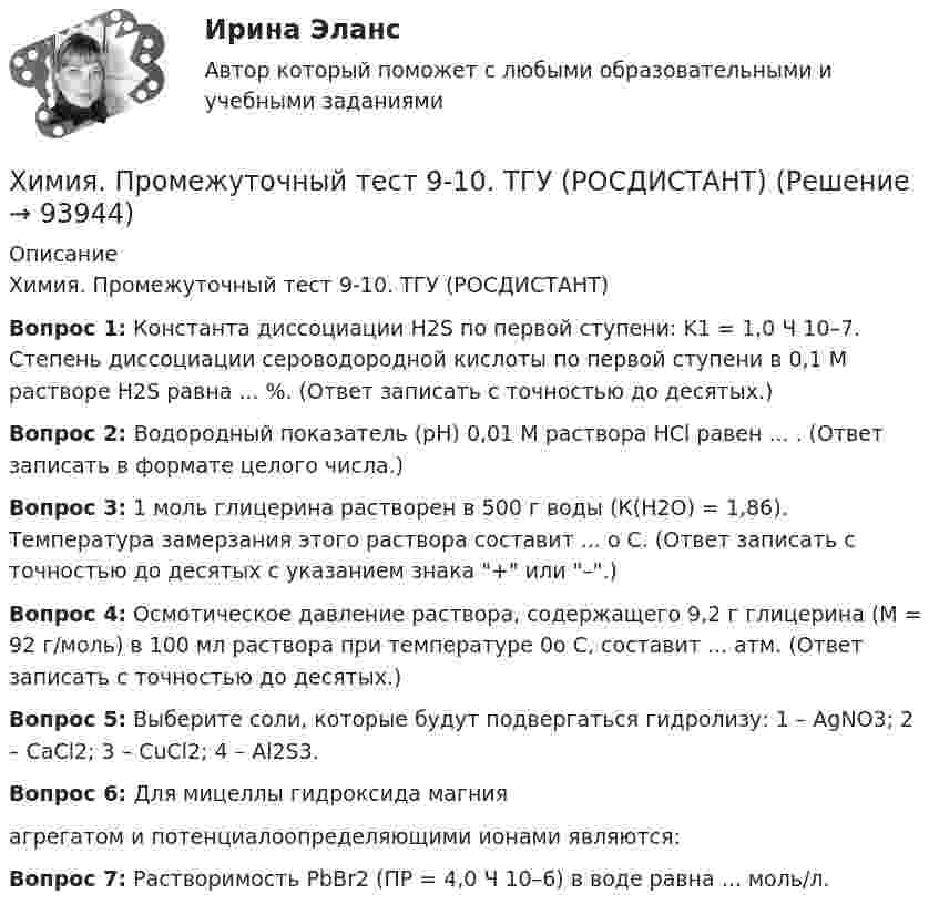    
            Описание
            Химия. Промежуточный тест 9-10. ТГУ (РОСДИСТАНТ)Вопрос 1: Константа диссоциации H2S по первой ступени: K1 = 1,0 Ч 10–7. Степень диссоциации сероводородной кислоты по первой ступени в 0,1 М растворе H2S равна ... %. (Ответ записать с точностью до десятых.)Вопрос 2: Водородный показатель (рН) 0,01 М раствора HCl равен ... . (Ответ записать в формате целого числа.)Вопрос 3: 1 моль глицерина растворен в 500 г воды (К(Н2О) = 1,86). Температура замерзания этого раствора составит ... о С.                                                     (Ответ записать с точностью до десятых с указанием знака + или –.)Вопрос 4: Осмотическое давление раствора, содержащего 9,2 г глицерина (М = 92 г/моль) в 100 мл раствора при температуре 0о С, составит ... атм. (Ответ записать с точностью до десятых.)Вопрос 5: Выберите соли, которые будут подвергаться гидролизу: 1 – AgNO3; 2 – CaCl2; 3 – CuCl2; 4 – Al2S3.Вопрос 6: Для мицеллы гидроксида магния  агрегатом и потенциалоопределяющими ионами являются:Вопрос 7: Растворимость PbBr2 (ПР = 4,0 Ч 10–6) в воде равна ... моль/л.   
            
            
            Химия. Промежуточный тест 8. ТГУ (РОСДИСТАНТ)Химия. Промежуточный тест 9-10. ТГУ (РОСДИСТАНТ)Химия росдистантХимия//СИНЕРГИЯ//МОСАП//МОИ//МТИХИМИЯ//СИНЕРГИЯ//МТИ//МОИ//МОСапХимия. Синергия. Тест.Химия СОО (ДО, СпДО, ПНК, КП, ПДО, ДОУА)химия--практическое задание--вариант 20--росдистант-2022Химия Практическое занятие 2Химия. Промежуточный тест 11-12. ТГУ (РОСДИСТАНТ)Химия. Промежуточный тест 1-2. ТГУ (РОСДИСТАНТ)Химия. Промежуточный тест 13-15. ТГУ (РОСДИСТАНТ)Химия. Промежуточный тест 3-5. ТГУ (РОСДИСТАНТ)Химия. Промежуточный тест 6. ТГУ (РОСДИСТАНТ)